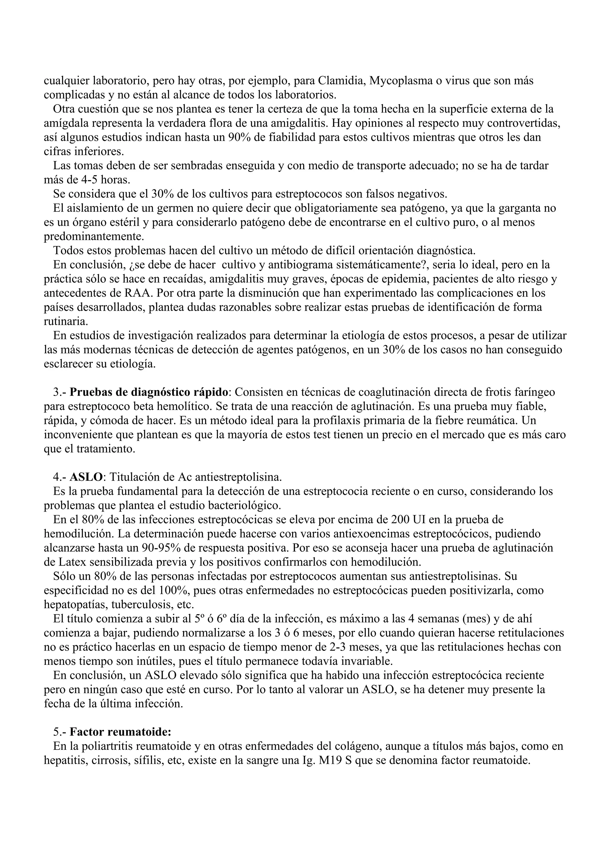 cualquier laboratorio, pero hay otras, por ejemplo, para Clamidia, Mycoplasma o virus que son más
complicadas y no están al alcance de todos los laboratorios.
  Otra cuestión que se nos plantea es tener la certeza de que la toma hecha en la superficie externa de la
amígdala representa la verdadera flora de una amigdalitis. Hay opiniones al respecto muy controvertidas,
así algunos estudios indican hasta un 90% de fiabilidad para estos cultivos mientras que otros les dan
cifras inferiores.
  Las tomas deben de ser sembradas enseguida y con medio de transporte adecuado; no se ha de tardar
más de 4-5 horas.
  Se considera que el 30% de los cultivos para estreptococos son falsos negativos.
  El aislamiento de un germen no quiere decir que obligatoriamente sea patógeno, ya que la garganta no
es un órgano estéril y para considerarlo patógeno debe de encontrarse en el cultivo puro, o al menos
predominantemente.
  Todos estos problemas hacen del cultivo un método de difícil orientación diagnóstica.
  En conclusión, ¿se debe de hacer cultivo y antibiograma sistemáticamente?, seria lo ideal, pero en la
práctica sólo se hace en recaídas, amigdalitis muy graves, épocas de epidemia, pacientes de alto riesgo y
antecedentes de RAA. Por otra parte la disminución que han experimentado las complicaciones en los
países desarrollados, plantea dudas razonables sobre realizar estas pruebas de identificación de forma
rutinaria.
  En estudios de investigación realizados para determinar la etiología de estos procesos, a pesar de utilizar
las más modernas técnicas de detección de agentes patógenos, en un 30% de los casos no han conseguido
esclarecer su etiología.

  3.- Pruebas de diagnóstico rápido: Consisten en técnicas de coaglutinación directa de frotis faríngeo
para estreptococo beta hemolítico. Se trata de una reacción de aglutinación. Es una prueba muy fiable,
rápida, y cómoda de hacer. Es un método ideal para la profilaxis primaria de la fiebre reumática. Un
inconveniente que plantean es que la mayoría de estos test tienen un precio en el mercado que es más caro
que el tratamiento.

  4.- ASLO: Titulación de Ac antiestreptolisina.
  Es la prueba fundamental para la detección de una estreptococia reciente o en curso, considerando los
problemas que plantea el estudio bacteriológico.
  En el 80% de las infecciones estreptocócicas se eleva por encima de 200 UI en la prueba de
hemodilución. La determinación puede hacerse con varios antiexoencimas estreptocócicos, pudiendo
alcanzarse hasta un 90-95% de respuesta positiva. Por eso se aconseja hacer una prueba de aglutinación
de Latex sensibilizada previa y los positivos confirmarlos con hemodilución.
  Sólo un 80% de las personas infectadas por estreptococos aumentan sus antiestreptolisinas. Su
especificidad no es del 100%, pues otras enfermedades no estreptocócicas pueden positivizarla, como
hepatopatías, tuberculosis, etc.
  El título comienza a subir al 5º ó 6º día de la infección, es máximo a las 4 semanas (mes) y de ahí
comienza a bajar, pudiendo normalizarse a los 3 ó 6 meses, por ello cuando quieran hacerse retitulaciones
no es práctico hacerlas en un espacio de tiempo menor de 2-3 meses, ya que las retitulaciones hechas con
menos tiempo son inútiles, pues el título permanece todavía invariable.
  En conclusión, un ASLO elevado sólo significa que ha habido una infección estreptocócica reciente
pero en ningún caso que esté en curso. Por lo tanto al valorar un ASLO, se ha detener muy presente la
fecha de la última infección.

  5.- Factor reumatoide:
  En la poliartritis reumatoide y en otras enfermedades del colágeno, aunque a títulos más bajos, como en
hepatitis, cirrosis, sífilis, etc, existe en la sangre una Ig. M19 S que se denomina factor reumatoide.
 