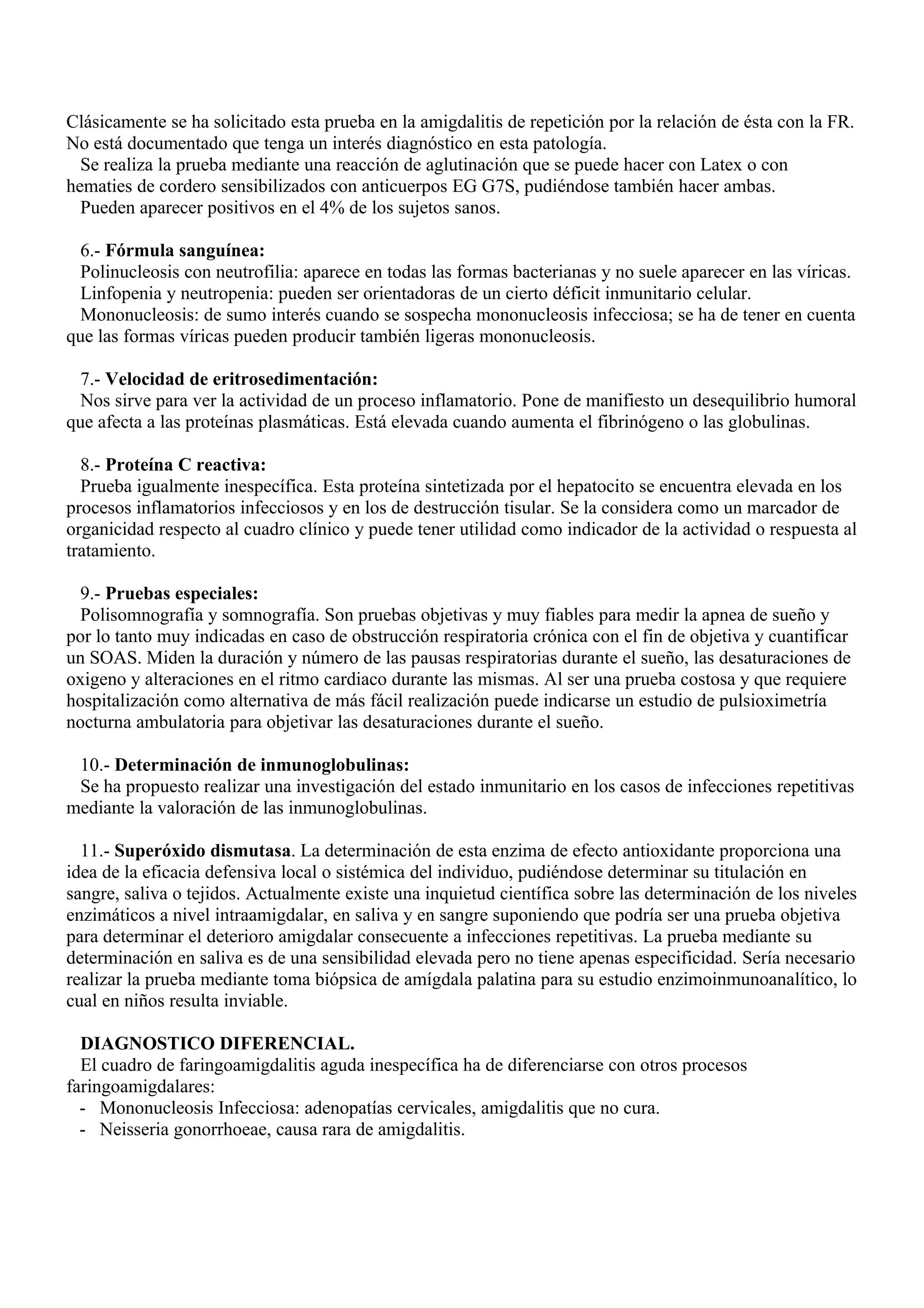 Clásicamente se ha solicitado esta prueba en la amigdalitis de repetición por la relación de ésta con la FR.
No está documentado que tenga un interés diagnóstico en esta patología.
  Se realiza la prueba mediante una reacción de aglutinación que se puede hacer con Latex o con
hematies de cordero sensibilizados con anticuerpos EG G7S, pudiéndose también hacer ambas.
  Pueden aparecer positivos en el 4% de los sujetos sanos.

  6.- Fórmula sanguínea:
  Polinucleosis con neutrofilia: aparece en todas las formas bacterianas y no suele aparecer en las víricas.
  Linfopenia y neutropenia: pueden ser orientadoras de un cierto déficit inmunitario celular.
  Mononucleosis: de sumo interés cuando se sospecha mononucleosis infecciosa; se ha de tener en cuenta
que las formas víricas pueden producir también ligeras mononucleosis.

  7.- Velocidad de eritrosedimentación:
  Nos sirve para ver la actividad de un proceso inflamatorio. Pone de manifiesto un desequilibrio humoral
que afecta a las proteínas plasmáticas. Está elevada cuando aumenta el fibrinógeno o las globulinas.

  8.- Proteína C reactiva:
  Prueba igualmente inespecífica. Esta proteína sintetizada por el hepatocito se encuentra elevada en los
procesos inflamatorios infecciosos y en los de destrucción tisular. Se la considera como un marcador de
organicidad respecto al cuadro clínico y puede tener utilidad como indicador de la actividad o respuesta al
tratamiento.

  9.- Pruebas especiales:
  Polisomnografía y somnografía. Son pruebas objetivas y muy fiables para medir la apnea de sueño y
por lo tanto muy indicadas en caso de obstrucción respiratoria crónica con el fin de objetiva y cuantificar
un SOAS. Miden la duración y número de las pausas respiratorias durante el sueño, las desaturaciones de
oxigeno y alteraciones en el ritmo cardiaco durante las mismas. Al ser una prueba costosa y que requiere
hospitalización como alternativa de más fácil realización puede indicarse un estudio de pulsioximetría
nocturna ambulatoria para objetivar las desaturaciones durante el sueño.

 10.- Determinación de inmunoglobulinas:
 Se ha propuesto realizar una investigación del estado inmunitario en los casos de infecciones repetitivas
mediante la valoración de las inmunoglobulinas.

  11.- Superóxido dismutasa. La determinación de esta enzima de efecto antioxidante proporciona una
idea de la eficacia defensiva local o sistémica del individuo, pudiéndose determinar su titulación en
sangre, saliva o tejidos. Actualmente existe una inquietud científica sobre las determinación de los niveles
enzimáticos a nivel intraamigdalar, en saliva y en sangre suponiendo que podría ser una prueba objetiva
para determinar el deterioro amigdalar consecuente a infecciones repetitivas. La prueba mediante su
determinación en saliva es de una sensibilidad elevada pero no tiene apenas especificidad. Sería necesario
realizar la prueba mediante toma biópsica de amígdala palatina para su estudio enzimoinmunoanalítico, lo
cual en niños resulta inviable.

  DIAGNOSTICO DIFERENCIAL.
  El cuadro de faringoamigdalitis aguda inespecífica ha de diferenciarse con otros procesos
faringoamigdalares:
  - Mononucleosis Infecciosa: adenopatías cervicales, amigdalitis que no cura.
  - Neisseria gonorrhoeae, causa rara de amigdalitis.
 
