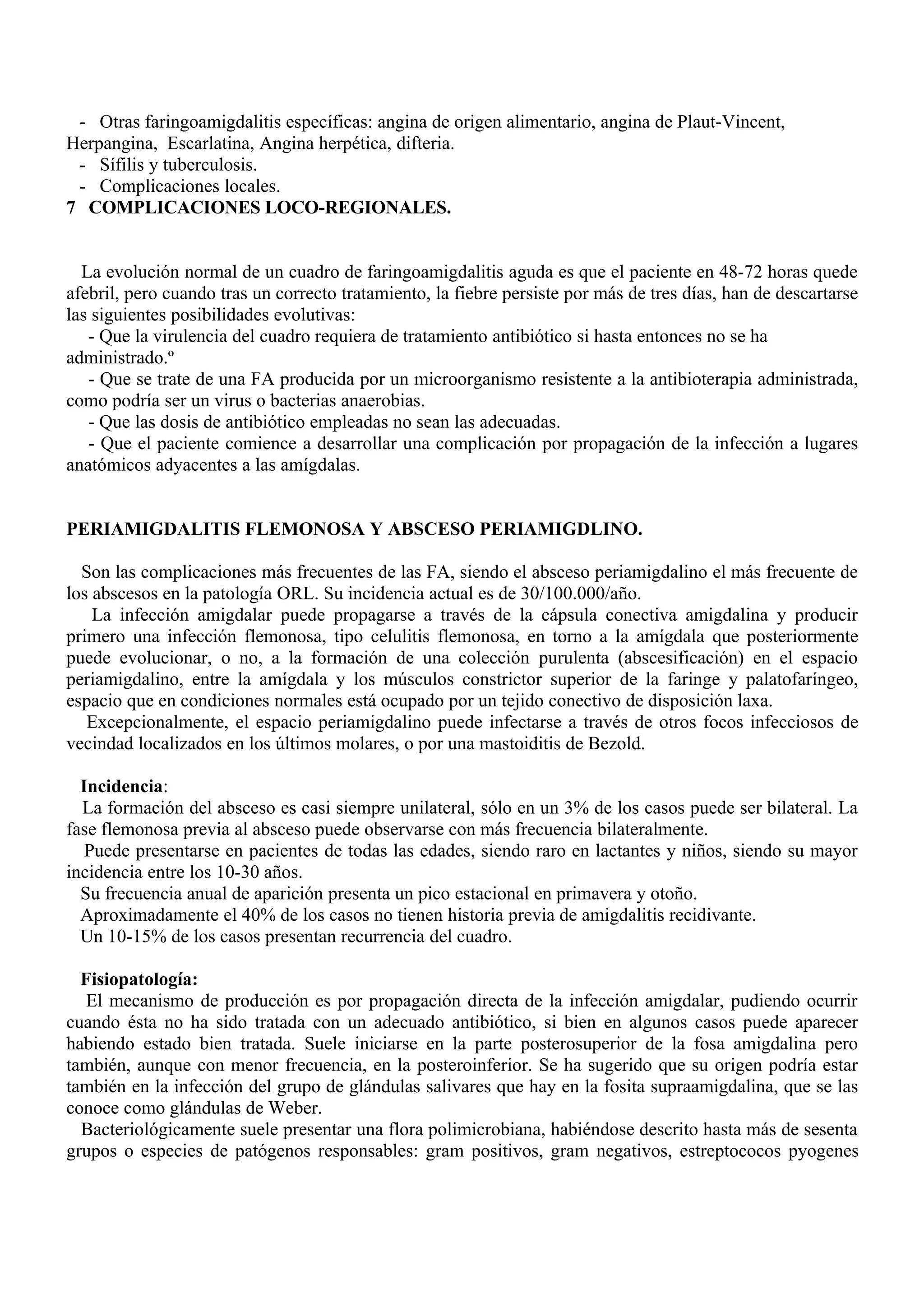 - Otras faringoamigdalitis específicas: angina de origen alimentario, angina de Plaut-Vincent,
Herpangina, Escarlatina, Angina herpética, difteria.
 - Sífilis y tuberculosis.
 - Complicaciones locales.
7 COMPLICACIONES LOCO-REGIONALES.


  La evolución normal de un cuadro de faringoamigdalitis aguda es que el paciente en 48-72 horas quede
afebril, pero cuando tras un correcto tratamiento, la fiebre persiste por más de tres días, han de descartarse
las siguientes posibilidades evolutivas:
   - Que la virulencia del cuadro requiera de tratamiento antibiótico si hasta entonces no se ha
administrado.º
   - Que se trate de una FA producida por un microorganismo resistente a la antibioterapia administrada,
como podría ser un virus o bacterias anaerobias.
   - Que las dosis de antibiótico empleadas no sean las adecuadas.
   - Que el paciente comience a desarrollar una complicación por propagación de la infección a lugares
anatómicos adyacentes a las amígdalas.


PERIAMIGDALITIS FLEMONOSA Y ABSCESO PERIAMIGDLINO.

  Son las complicaciones más frecuentes de las FA, siendo el absceso periamigdalino el más frecuente de
los abscesos en la patología ORL. Su incidencia actual es de 30/100.000/año.
    La infección amigdalar puede propagarse a través de la cápsula conectiva amigdalina y producir
primero una infección flemonosa, tipo celulitis flemonosa, en torno a la amígdala que posteriormente
puede evolucionar, o no, a la formación de una colección purulenta (abscesificación) en el espacio
periamigdalino, entre la amígdala y los músculos constrictor superior de la faringe y palatofaríngeo,
espacio que en condiciones normales está ocupado por un tejido conectivo de disposición laxa.
   Excepcionalmente, el espacio periamigdalino puede infectarse a través de otros focos infecciosos de
vecindad localizados en los últimos molares, o por una mastoiditis de Bezold.

  Incidencia:
  La formación del absceso es casi siempre unilateral, sólo en un 3% de los casos puede ser bilateral. La
fase flemonosa previa al absceso puede observarse con más frecuencia bilateralmente.
   Puede presentarse en pacientes de todas las edades, siendo raro en lactantes y niños, siendo su mayor
incidencia entre los 10-30 años.
  Su frecuencia anual de aparición presenta un pico estacional en primavera y otoño.
  Aproximadamente el 40% de los casos no tienen historia previa de amigdalitis recidivante.
  Un 10-15% de los casos presentan recurrencia del cuadro.

  Fisiopatología:
   El mecanismo de producción es por propagación directa de la infección amigdalar, pudiendo ocurrir
cuando ésta no ha sido tratada con un adecuado antibiótico, si bien en algunos casos puede aparecer
habiendo estado bien tratada. Suele iniciarse en la parte posterosuperior de la fosa amigdalina pero
también, aunque con menor frecuencia, en la posteroinferior. Se ha sugerido que su origen podría estar
también en la infección del grupo de glándulas salivares que hay en la fosita supraamigdalina, que se las
conoce como glándulas de Weber.
  Bacteriológicamente suele presentar una flora polimicrobiana, habiéndose descrito hasta más de sesenta
grupos o especies de patógenos responsables: gram positivos, gram negativos, estreptococos pyogenes
 