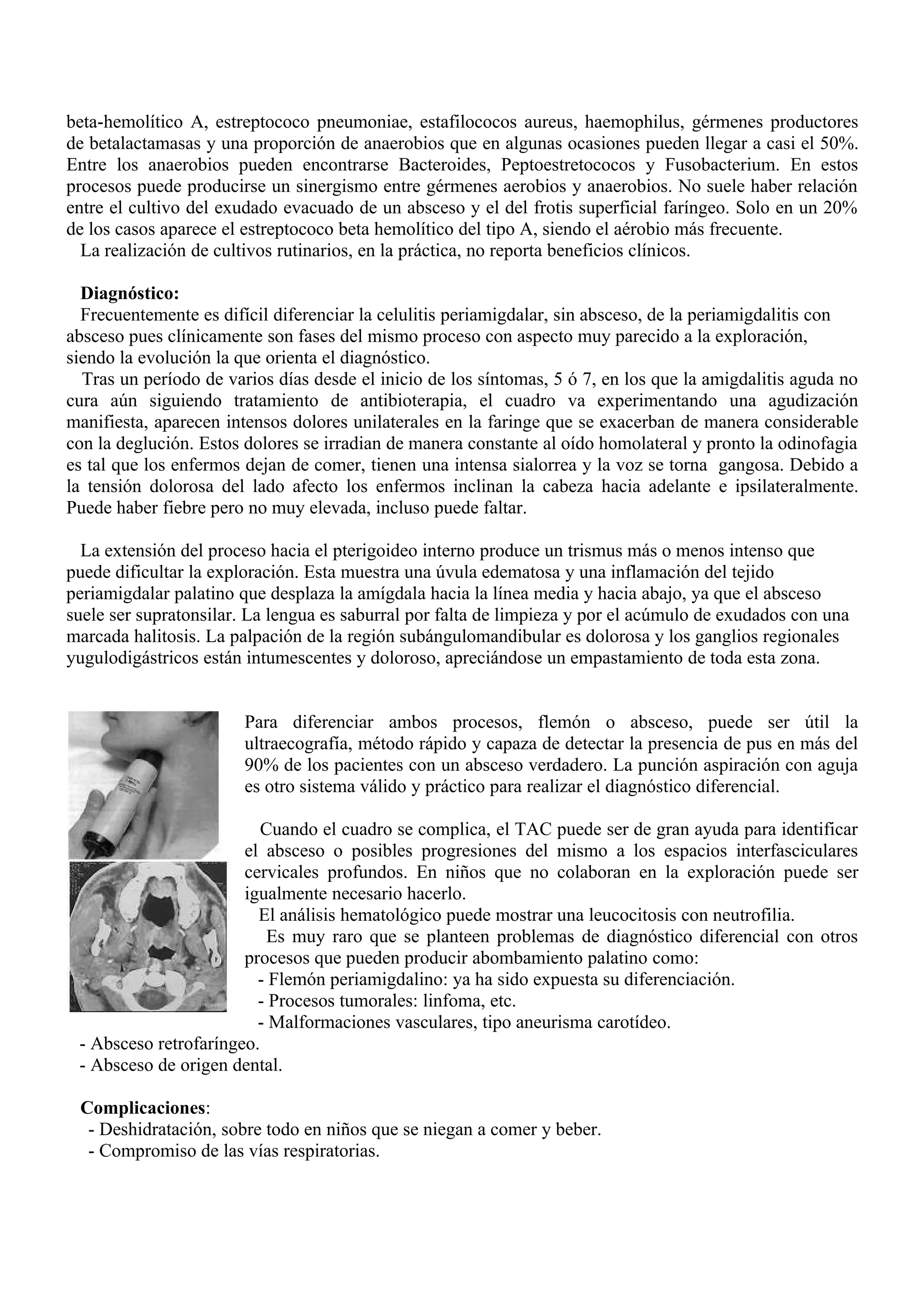 beta-hemolítico A, estreptococo pneumoniae, estafilococos aureus, haemophilus, gérmenes productores
de betalactamasas y una proporción de anaerobios que en algunas ocasiones pueden llegar a casi el 50%.
Entre los anaerobios pueden encontrarse Bacteroides, Peptoestretococos y Fusobacterium. En estos
procesos puede producirse un sinergismo entre gérmenes aerobios y anaerobios. No suele haber relación
entre el cultivo del exudado evacuado de un absceso y el del frotis superficial faríngeo. Solo en un 20%
de los casos aparece el estreptococo beta hemolítico del tipo A, siendo el aérobio más frecuente.
  La realización de cultivos rutinarios, en la práctica, no reporta beneficios clínicos.

  Diagnóstico:
  Frecuentemente es difícil diferenciar la celulitis periamigdalar, sin absceso, de la periamigdalitis con
absceso pues clínicamente son fases del mismo proceso con aspecto muy parecido a la exploración,
siendo la evolución la que orienta el diagnóstico.
  Tras un período de varios días desde el inicio de los síntomas, 5 ó 7, en los que la amigdalitis aguda no
cura aún siguiendo tratamiento de antibioterapia, el cuadro va experimentando una agudización
manifiesta, aparecen intensos dolores unilaterales en la faringe que se exacerban de manera considerable
con la deglución. Estos dolores se irradian de manera constante al oído homolateral y pronto la odinofagia
es tal que los enfermos dejan de comer, tienen una intensa sialorrea y la voz se torna gangosa. Debido a
la tensión dolorosa del lado afecto los enfermos inclinan la cabeza hacia adelante e ipsilateralmente.
Puede haber fiebre pero no muy elevada, incluso puede faltar.

  La extensión del proceso hacia el pterigoideo interno produce un trismus más o menos intenso que
puede dificultar la exploración. Esta muestra una úvula edematosa y una inflamación del tejido
periamigdalar palatino que desplaza la amígdala hacia la línea media y hacia abajo, ya que el absceso
suele ser supratonsilar. La lengua es saburral por falta de limpieza y por el acúmulo de exudados con una
marcada halitosis. La palpación de la región subángulomandibular es dolorosa y los ganglios regionales
yugulodigástricos están intumescentes y doloroso, apreciándose un empastamiento de toda esta zona.


                        Para diferenciar ambos procesos, flemón o absceso, puede ser útil la
                        ultraecografía, método rápido y capaza de detectar la presencia de pus en más del
                        90% de los pacientes con un absceso verdadero. La punción aspiración con aguja
                        es otro sistema válido y práctico para realizar el diagnóstico diferencial.

                          Cuando el cuadro se complica, el TAC puede ser de gran ayuda para identificar
                       el absceso o posibles progresiones del mismo a los espacios interfasciculares
                       cervicales profundos. En niños que no colaboran en la exploración puede ser
                       igualmente necesario hacerlo.
                         El análisis hematológico puede mostrar una leucocitosis con neutrofilia.
                           Es muy raro que se planteen problemas de diagnóstico diferencial con otros
                       procesos que pueden producir abombamiento palatino como:
                         - Flemón periamigdalino: ya ha sido expuesta su diferenciación.
                         - Procesos tumorales: linfoma, etc.
                         - Malformaciones vasculares, tipo aneurisma carotídeo.
 - Absceso retrofaríngeo.
 - Absceso de origen dental.

 Complicaciones:
  - Deshidratación, sobre todo en niños que se niegan a comer y beber.
  - Compromiso de las vías respiratorias.
 