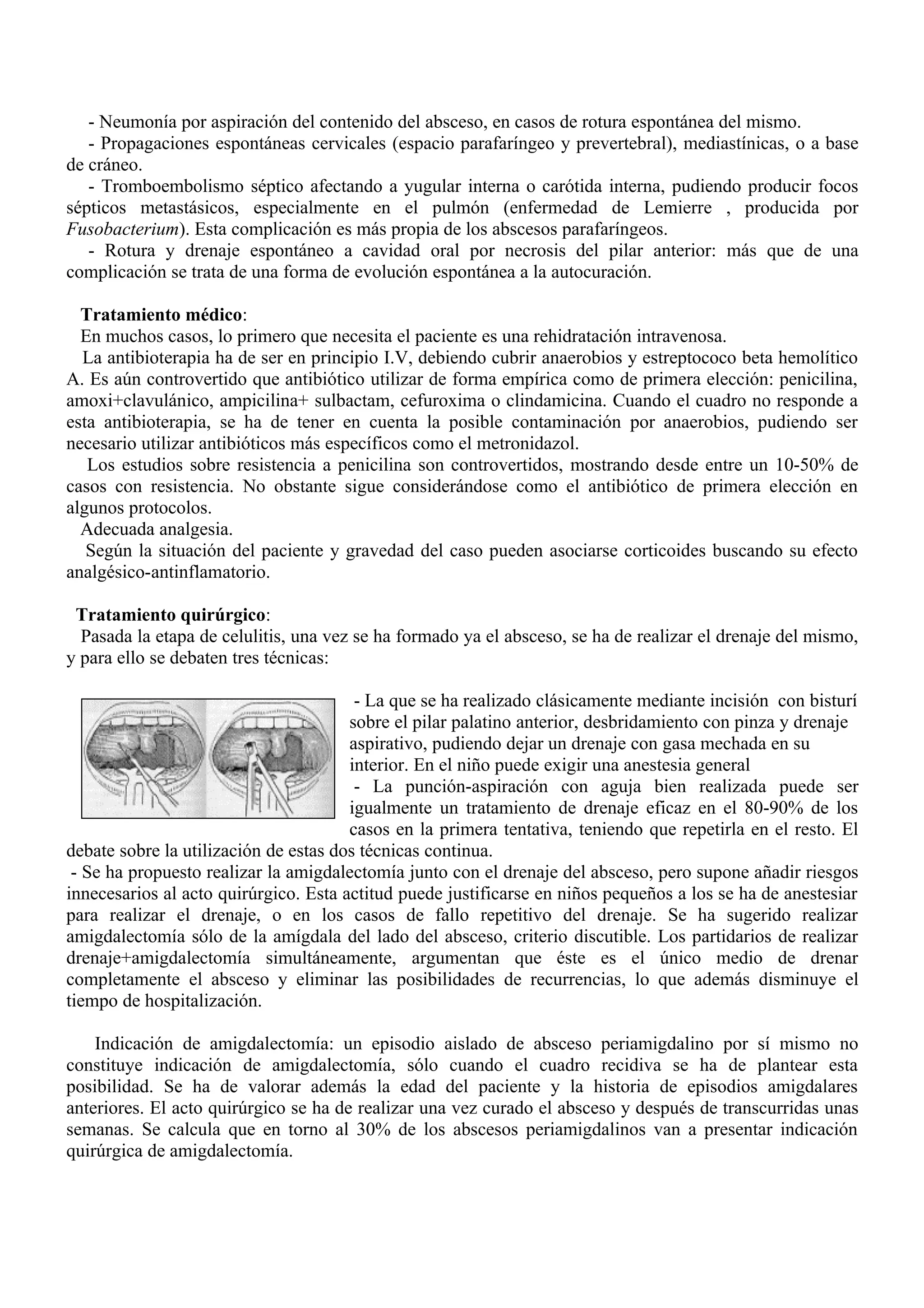 - Neumonía por aspiración del contenido del absceso, en casos de rotura espontánea del mismo.
   - Propagaciones espontáneas cervicales (espacio parafaríngeo y prevertebral), mediastínicas, o a base
de cráneo.
   - Tromboembolismo séptico afectando a yugular interna o carótida interna, pudiendo producir focos
sépticos metastásicos, especialmente en el pulmón (enfermedad de Lemierre , producida por
Fusobacterium). Esta complicación es más propia de los abscesos parafaríngeos.
   - Rotura y drenaje espontáneo a cavidad oral por necrosis del pilar anterior: más que de una
complicación se trata de una forma de evolución espontánea a la autocuración.

  Tratamiento médico:
  En muchos casos, lo primero que necesita el paciente es una rehidratación intravenosa.
  La antibioterapia ha de ser en principio I.V, debiendo cubrir anaerobios y estreptococo beta hemolítico
A. Es aún controvertido que antibiótico utilizar de forma empírica como de primera elección: penicilina,
amoxi+clavulánico, ampicilina+ sulbactam, cefuroxima o clindamicina. Cuando el cuadro no responde a
esta antibioterapia, se ha de tener en cuenta la posible contaminación por anaerobios, pudiendo ser
necesario utilizar antibióticos más específicos como el metronidazol.
   Los estudios sobre resistencia a penicilina son controvertidos, mostrando desde entre un 10-50% de
casos con resistencia. No obstante sigue considerándose como el antibiótico de primera elección en
algunos protocolos.
  Adecuada analgesia.
   Según la situación del paciente y gravedad del caso pueden asociarse corticoides buscando su efecto
analgésico-antinflamatorio.

 Tratamiento quirúrgico:
  Pasada la etapa de celulitis, una vez se ha formado ya el absceso, se ha de realizar el drenaje del mismo,
y para ello se debaten tres técnicas:

                                        - La que se ha realizado clásicamente mediante incisión con bisturí
                                       sobre el pilar palatino anterior, desbridamiento con pinza y drenaje
                                       aspirativo, pudiendo dejar un drenaje con gasa mechada en su
                                       interior. En el niño puede exigir una anestesia general
                                        - La punción-aspiración con aguja bien realizada puede ser
                                       igualmente un tratamiento de drenaje eficaz en el 80-90% de los
                                       casos en la primera tentativa, teniendo que repetirla en el resto. El
debate sobre la utilización de estas dos técnicas continua.
 - Se ha propuesto realizar la amigdalectomía junto con el drenaje del absceso, pero supone añadir riesgos
innecesarios al acto quirúrgico. Esta actitud puede justificarse en niños pequeños a los se ha de anestesiar
para realizar el drenaje, o en los casos de fallo repetitivo del drenaje. Se ha sugerido realizar
amigdalectomía sólo de la amígdala del lado del absceso, criterio discutible. Los partidarios de realizar
drenaje+amigdalectomía simultáneamente, argumentan que éste es el único medio de drenar
completamente el absceso y eliminar las posibilidades de recurrencias, lo que además disminuye el
tiempo de hospitalización.

    Indicación de amigdalectomía: un episodio aislado de absceso periamigdalino por sí mismo no
constituye indicación de amigdalectomía, sólo cuando el cuadro recidiva se ha de plantear esta
posibilidad. Se ha de valorar además la edad del paciente y la historia de episodios amigdalares
anteriores. El acto quirúrgico se ha de realizar una vez curado el absceso y después de transcurridas unas
semanas. Se calcula que en torno al 30% de los abscesos periamigdalinos van a presentar indicación
quirúrgica de amigdalectomía.
 