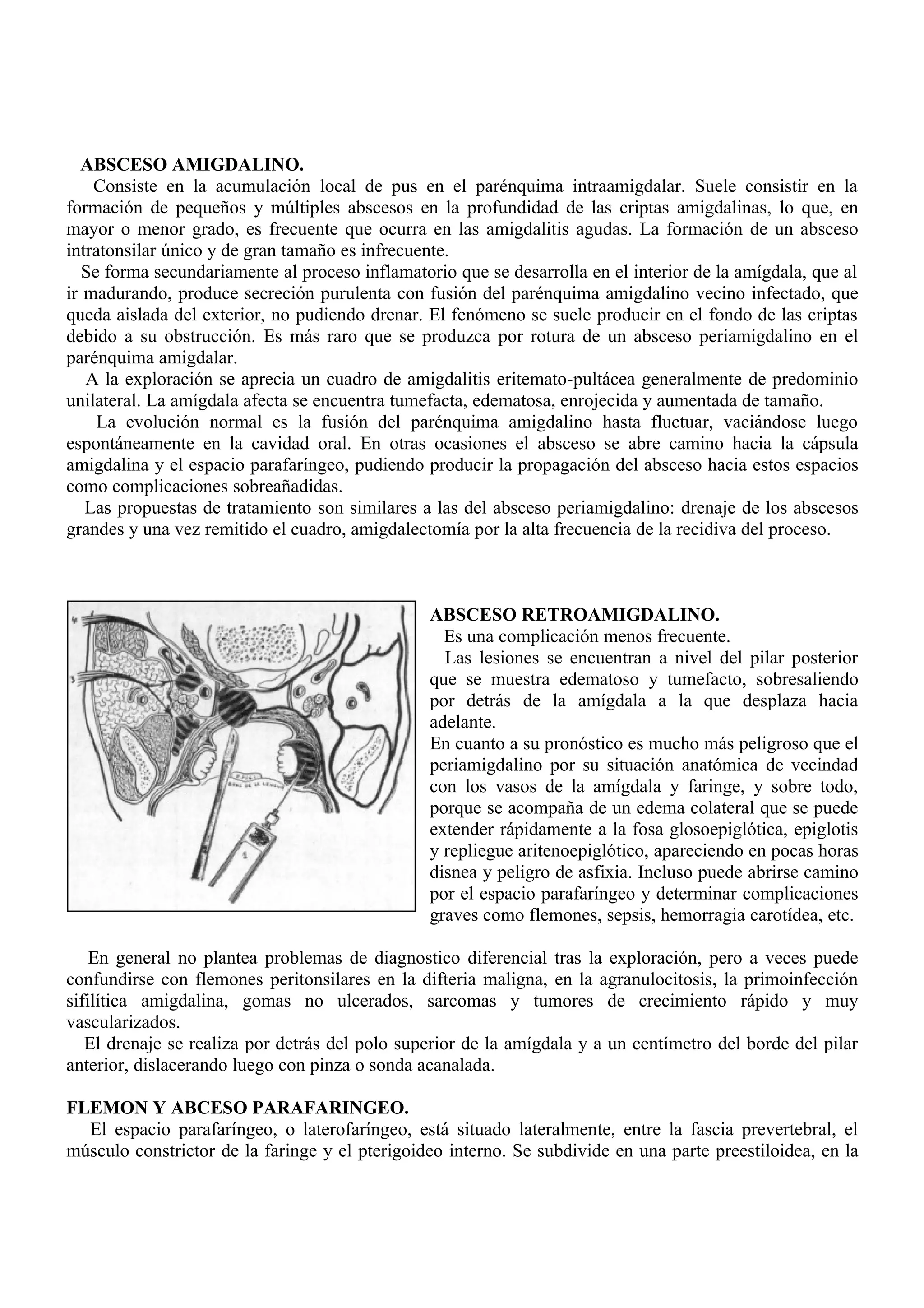 ABSCESO AMIGDALINO.
    Consiste en la acumulación local de pus en el parénquima intraamigdalar. Suele consistir en la
formación de pequeños y múltiples abscesos en la profundidad de las criptas amigdalinas, lo que, en
mayor o menor grado, es frecuente que ocurra en las amigdalitis agudas. La formación de un absceso
intratonsilar único y de gran tamaño es infrecuente.
   Se forma secundariamente al proceso inflamatorio que se desarrolla en el interior de la amígdala, que al
ir madurando, produce secreción purulenta con fusión del parénquima amigdalino vecino infectado, que
queda aislada del exterior, no pudiendo drenar. El fenómeno se suele producir en el fondo de las criptas
debido a su obstrucción. Es más raro que se produzca por rotura de un absceso periamigdalino en el
parénquima amigdalar.
   A la exploración se aprecia un cuadro de amigdalitis eritemato-pultácea generalmente de predominio
unilateral. La amígdala afecta se encuentra tumefacta, edematosa, enrojecida y aumentada de tamaño.
     La evolución normal es la fusión del parénquima amigdalino hasta fluctuar, vaciándose luego
espontáneamente en la cavidad oral. En otras ocasiones el absceso se abre camino hacia la cápsula
amigdalina y el espacio parafaríngeo, pudiendo producir la propagación del absceso hacia estos espacios
como complicaciones sobreañadidas.
   Las propuestas de tratamiento son similares a las del absceso periamigdalino: drenaje de los abscesos
grandes y una vez remitido el cuadro, amigdalectomía por la alta frecuencia de la recidiva del proceso.



                                                 ABSCESO RETROAMIGDALINO.
                                                   Es una complicación menos frecuente.
                                                   Las lesiones se encuentran a nivel del pilar posterior
                                                 que se muestra edematoso y tumefacto, sobresaliendo
                                                 por detrás de la amígdala a la que desplaza hacia
                                                 adelante.
                                                 En cuanto a su pronóstico es mucho más peligroso que el
                                                 periamigdalino por su situación anatómica de vecindad
                                                 con los vasos de la amígdala y faringe, y sobre todo,
                                                 porque se acompaña de un edema colateral que se puede
                                                 extender rápidamente a la fosa glosoepiglótica, epiglotis
                                                 y repliegue aritenoepiglótico, apareciendo en pocas horas
                                                 disnea y peligro de asfixia. Incluso puede abrirse camino
                                                 por el espacio parafaríngeo y determinar complicaciones
                                                 graves como flemones, sepsis, hemorragia carotídea, etc.

    En general no plantea problemas de diagnostico diferencial tras la exploración, pero a veces puede
confundirse con flemones peritonsilares en la difteria maligna, en la agranulocitosis, la primoinfección
sifilítica amigdalina, gomas no ulcerados, sarcomas y tumores de crecimiento rápido y muy
vascularizados.
   El drenaje se realiza por detrás del polo superior de la amígdala y a un centímetro del borde del pilar
anterior, dislacerando luego con pinza o sonda acanalada.

FLEMON Y ABCESO PARAFARINGEO.
  El espacio parafaríngeo, o laterofaríngeo, está situado lateralmente, entre la fascia prevertebral, el
músculo constrictor de la faringe y el pterigoideo interno. Se subdivide en una parte preestiloidea, en la
 