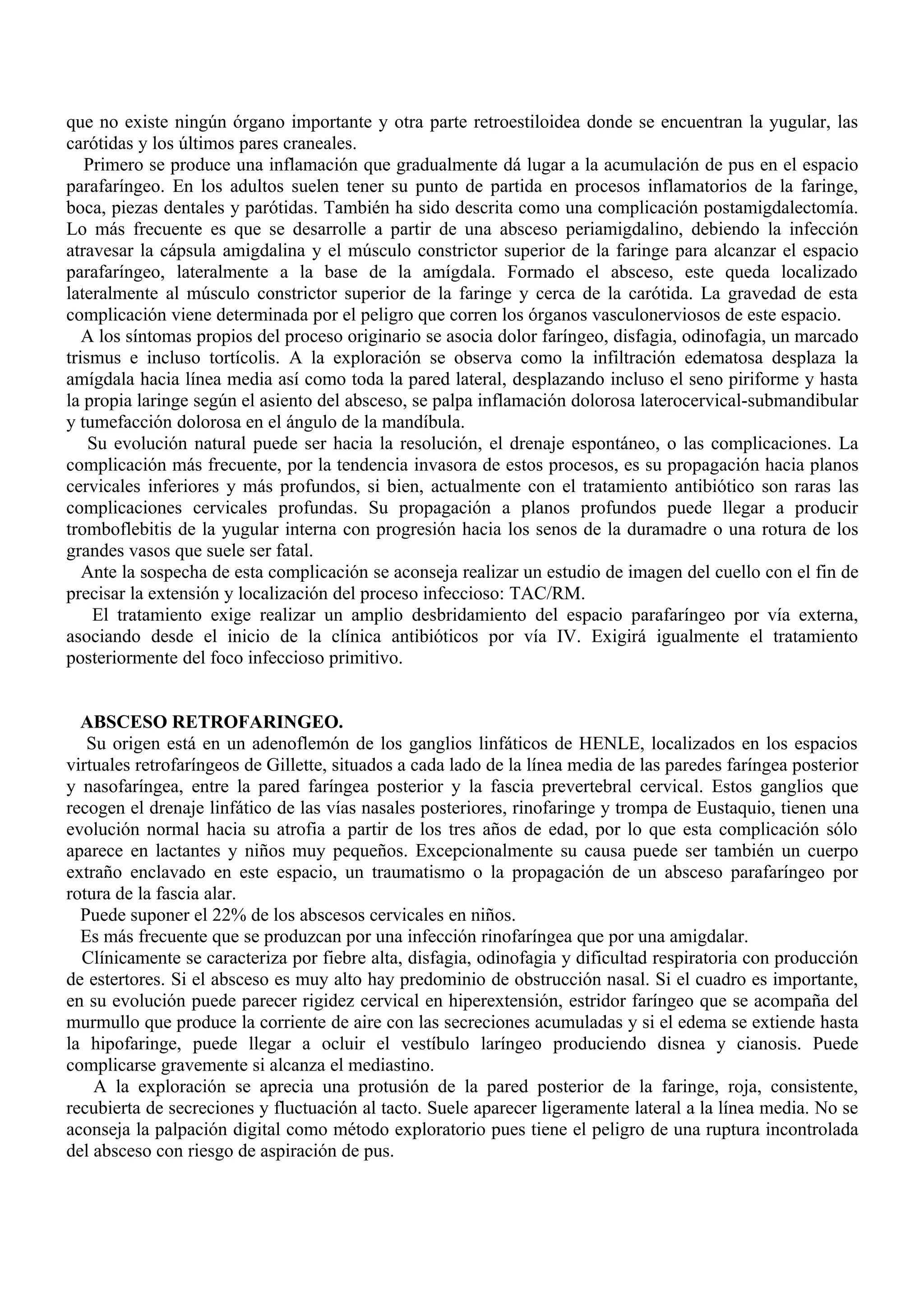 que no existe ningún órgano importante y otra parte retroestiloidea donde se encuentran la yugular, las
carótidas y los últimos pares craneales.
   Primero se produce una inflamación que gradualmente dá lugar a la acumulación de pus en el espacio
parafaríngeo. En los adultos suelen tener su punto de partida en procesos inflamatorios de la faringe,
boca, piezas dentales y parótidas. También ha sido descrita como una complicación postamigdalectomía.
Lo más frecuente es que se desarrolle a partir de una absceso periamigdalino, debiendo la infección
atravesar la cápsula amigdalina y el músculo constrictor superior de la faringe para alcanzar el espacio
parafaríngeo, lateralmente a la base de la amígdala. Formado el absceso, este queda localizado
lateralmente al músculo constrictor superior de la faringe y cerca de la carótida. La gravedad de esta
complicación viene determinada por el peligro que corren los órganos vasculonerviosos de este espacio.
   A los síntomas propios del proceso originario se asocia dolor faríngeo, disfagia, odinofagia, un marcado
trismus e incluso tortícolis. A la exploración se observa como la infiltración edematosa desplaza la
amígdala hacia línea media así como toda la pared lateral, desplazando incluso el seno piriforme y hasta
la propia laringe según el asiento del absceso, se palpa inflamación dolorosa laterocervical-submandibular
y tumefacción dolorosa en el ángulo de la mandíbula.
    Su evolución natural puede ser hacia la resolución, el drenaje espontáneo, o las complicaciones. La
complicación más frecuente, por la tendencia invasora de estos procesos, es su propagación hacia planos
cervicales inferiores y más profundos, si bien, actualmente con el tratamiento antibiótico son raras las
complicaciones cervicales profundas. Su propagación a planos profundos puede llegar a producir
tromboflebitis de la yugular interna con progresión hacia los senos de la duramadre o una rotura de los
grandes vasos que suele ser fatal.
   Ante la sospecha de esta complicación se aconseja realizar un estudio de imagen del cuello con el fin de
precisar la extensión y localización del proceso infeccioso: TAC/RM.
    El tratamiento exige realizar un amplio desbridamiento del espacio parafaríngeo por vía externa,
asociando desde el inicio de la clínica antibióticos por vía IV. Exigirá igualmente el tratamiento
posteriormente del foco infeccioso primitivo.


  ABSCESO RETROFARINGEO.
   Su origen está en un adenoflemón de los ganglios linfáticos de HENLE, localizados en los espacios
virtuales retrofaríngeos de Gillette, situados a cada lado de la línea media de las paredes faríngea posterior
y nasofaríngea, entre la pared faríngea posterior y la fascia prevertebral cervical. Estos ganglios que
recogen el drenaje linfático de las vías nasales posteriores, rinofaringe y trompa de Eustaquio, tienen una
evolución normal hacia su atrofia a partir de los tres años de edad, por lo que esta complicación sólo
aparece en lactantes y niños muy pequeños. Excepcionalmente su causa puede ser también un cuerpo
extraño enclavado en este espacio, un traumatismo o la propagación de un absceso parafaríngeo por
rotura de la fascia alar.
  Puede suponer el 22% de los abscesos cervicales en niños.
  Es más frecuente que se produzcan por una infección rinofaríngea que por una amigdalar.
  Clínicamente se caracteriza por fiebre alta, disfagia, odinofagia y dificultad respiratoria con producción
de estertores. Si el absceso es muy alto hay predominio de obstrucción nasal. Si el cuadro es importante,
en su evolución puede parecer rigidez cervical en hiperextensión, estridor faríngeo que se acompaña del
murmullo que produce la corriente de aire con las secreciones acumuladas y si el edema se extiende hasta
la hipofaringe, puede llegar a ocluir el vestíbulo laríngeo produciendo disnea y cianosis. Puede
complicarse gravemente si alcanza el mediastino.
    A la exploración se aprecia una protusión de la pared posterior de la faringe, roja, consistente,
recubierta de secreciones y fluctuación al tacto. Suele aparecer ligeramente lateral a la línea media. No se
aconseja la palpación digital como método exploratorio pues tiene el peligro de una ruptura incontrolada
del absceso con riesgo de aspiración de pus.
 