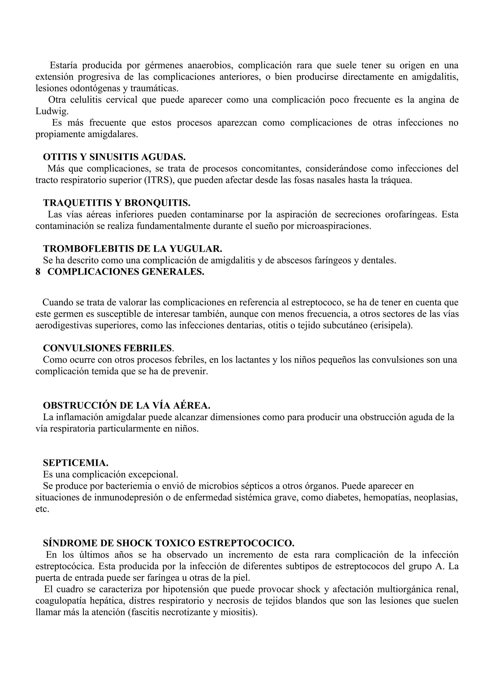 Estaría producida por gérmenes anaerobios, complicación rara que suele tener su origen en una
extensión progresiva de las complicaciones anteriores, o bien producirse directamente en amigdalitis,
lesiones odontógenas y traumáticas.
    Otra celulitis cervical que puede aparecer como una complicación poco frecuente es la angina de
Ludwig.
     Es más frecuente que estos procesos aparezcan como complicaciones de otras infecciones no
propiamente amigdalares.

  OTITIS Y SINUSITIS AGUDAS.
   Más que complicaciones, se trata de procesos concomitantes, considerándose como infecciones del
tracto respiratorio superior (ITRS), que pueden afectar desde las fosas nasales hasta la tráquea.

  TRAQUETITIS Y BRONQUITIS.
   Las vías aéreas inferiores pueden contaminarse por la aspiración de secreciones orofaríngeas. Esta
contaminación se realiza fundamentalmente durante el sueño por microaspiraciones.

 TROMBOFLEBITIS DE LA YUGULAR.
 Se ha descrito como una complicación de amigdalitis y de abscesos faríngeos y dentales.
8 COMPLICACIONES GENERALES.


  Cuando se trata de valorar las complicaciones en referencia al estreptococo, se ha de tener en cuenta que
este germen es susceptible de interesar también, aunque con menos frecuencia, a otros sectores de las vías
aerodigestivas superiores, como las infecciones dentarias, otitis o tejido subcutáneo (erisipela).

  CONVULSIONES FEBRILES.
  Como ocurre con otros procesos febriles, en los lactantes y los niños pequeños las convulsiones son una
complicación temida que se ha de prevenir.


  OBSTRUCCIÓN DE LA VÍA AÉREA.
  La inflamación amigdalar puede alcanzar dimensiones como para producir una obstrucción aguda de la
vía respiratoria particularmente en niños.


  SEPTICEMIA.
  Es una complicación excepcional.
  Se produce por bacteriemia o envió de microbios sépticos a otros órganos. Puede aparecer en
situaciones de inmunodepresión o de enfermedad sistémica grave, como diabetes, hemopatías, neoplasias,
etc.


  SÍNDROME DE SHOCK TOXICO ESTREPTOCOCICO.
   En los últimos años se ha observado un incremento de esta rara complicación de la infección
estreptocócica. Esta producida por la infección de diferentes subtipos de estreptococos del grupo A. La
puerta de entrada puede ser faríngea u otras de la piel.
   El cuadro se caracteriza por hipotensión que puede provocar shock y afectación multiorgánica renal,
coagulopatía hepática, distres respiratorio y necrosis de tejidos blandos que son las lesiones que suelen
llamar más la atención (fascitis necrotizante y miositis).
 