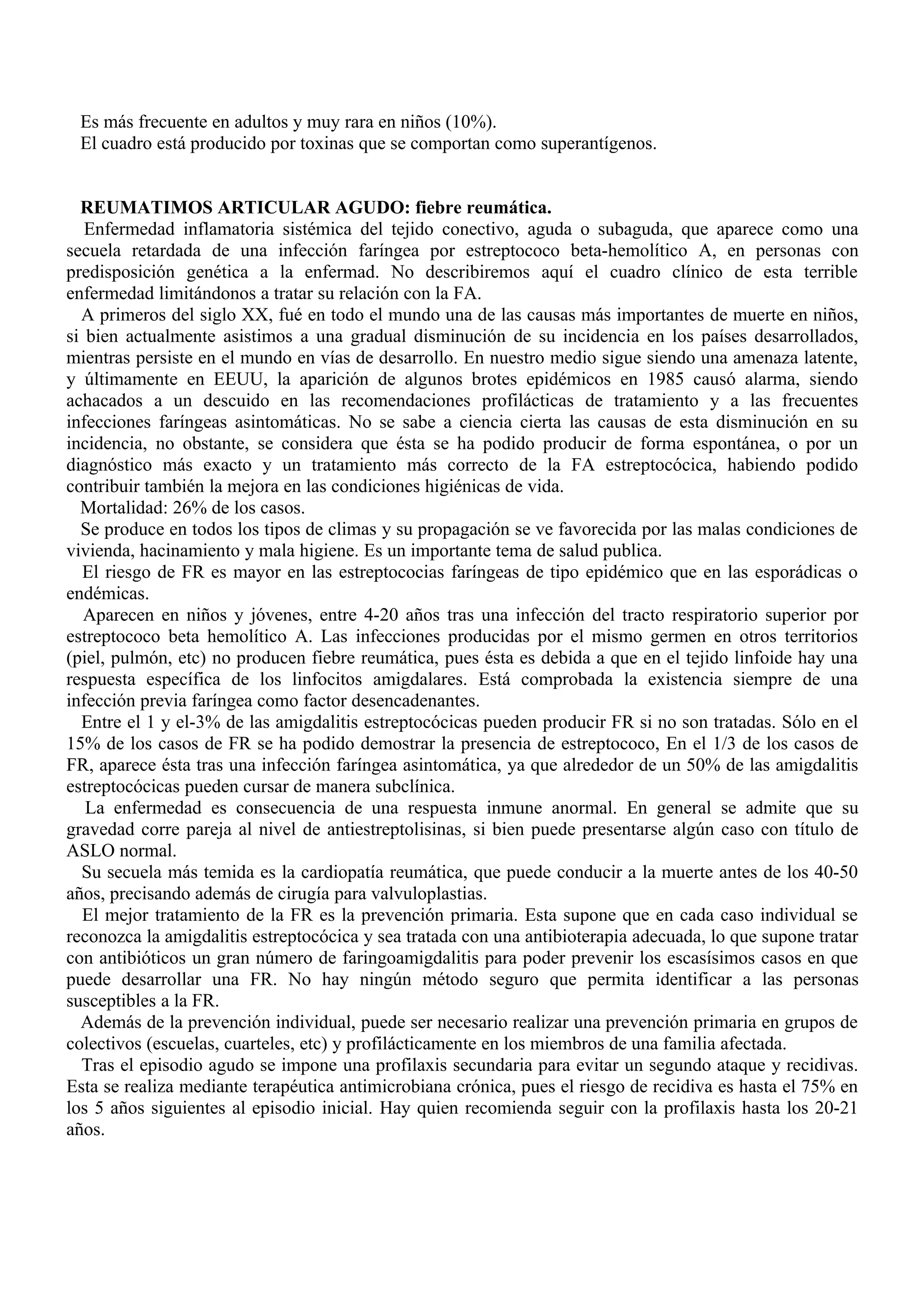 Es más frecuente en adultos y muy rara en niños (10%).
 El cuadro está producido por toxinas que se comportan como superantígenos.


  REUMATIMOS ARTICULAR AGUDO: fiebre reumática.
   Enfermedad inflamatoria sistémica del tejido conectivo, aguda o subaguda, que aparece como una
secuela retardada de una infección faríngea por estreptococo beta-hemolítico A, en personas con
predisposición genética a la enfermad. No describiremos aquí el cuadro clínico de esta terrible
enfermedad limitándonos a tratar su relación con la FA.
  A primeros del siglo XX, fué en todo el mundo una de las causas más importantes de muerte en niños,
si bien actualmente asistimos a una gradual disminución de su incidencia en los países desarrollados,
mientras persiste en el mundo en vías de desarrollo. En nuestro medio sigue siendo una amenaza latente,
y últimamente en EEUU, la aparición de algunos brotes epidémicos en 1985 causó alarma, siendo
achacados a un descuido en las recomendaciones profilácticas de tratamiento y a las frecuentes
infecciones faríngeas asintomáticas. No se sabe a ciencia cierta las causas de esta disminución en su
incidencia, no obstante, se considera que ésta se ha podido producir de forma espontánea, o por un
diagnóstico más exacto y un tratamiento más correcto de la FA estreptocócica, habiendo podido
contribuir también la mejora en las condiciones higiénicas de vida.
  Mortalidad: 26% de los casos.
  Se produce en todos los tipos de climas y su propagación se ve favorecida por las malas condiciones de
vivienda, hacinamiento y mala higiene. Es un importante tema de salud publica.
  El riesgo de FR es mayor en las estreptococias faríngeas de tipo epidémico que en las esporádicas o
endémicas.
   Aparecen en niños y jóvenes, entre 4-20 años tras una infección del tracto respiratorio superior por
estreptococo beta hemolítico A. Las infecciones producidas por el mismo germen en otros territorios
(piel, pulmón, etc) no producen fiebre reumática, pues ésta es debida a que en el tejido linfoide hay una
respuesta específica de los linfocitos amigdalares. Está comprobada la existencia siempre de una
infección previa faríngea como factor desencadenantes.
  Entre el 1 y el-3% de las amigdalitis estreptocócicas pueden producir FR si no son tratadas. Sólo en el
15% de los casos de FR se ha podido demostrar la presencia de estreptococo, En el 1/3 de los casos de
FR, aparece ésta tras una infección faríngea asintomática, ya que alrededor de un 50% de las amigdalitis
estreptocócicas pueden cursar de manera subclínica.
   La enfermedad es consecuencia de una respuesta inmune anormal. En general se admite que su
gravedad corre pareja al nivel de antiestreptolisinas, si bien puede presentarse algún caso con título de
ASLO normal.
  Su secuela más temida es la cardiopatía reumática, que puede conducir a la muerte antes de los 40-50
años, precisando además de cirugía para valvuloplastias.
  El mejor tratamiento de la FR es la prevención primaria. Esta supone que en cada caso individual se
reconozca la amigdalitis estreptocócica y sea tratada con una antibioterapia adecuada, lo que supone tratar
con antibióticos un gran número de faringoamigdalitis para poder prevenir los escasísimos casos en que
puede desarrollar una FR. No hay ningún método seguro que permita identificar a las personas
susceptibles a la FR.
  Además de la prevención individual, puede ser necesario realizar una prevención primaria en grupos de
colectivos (escuelas, cuarteles, etc) y profilácticamente en los miembros de una familia afectada.
  Tras el episodio agudo se impone una profilaxis secundaria para evitar un segundo ataque y recidivas.
Esta se realiza mediante terapéutica antimicrobiana crónica, pues el riesgo de recidiva es hasta el 75% en
los 5 años siguientes al episodio inicial. Hay quien recomienda seguir con la profilaxis hasta los 20-21
años.
 