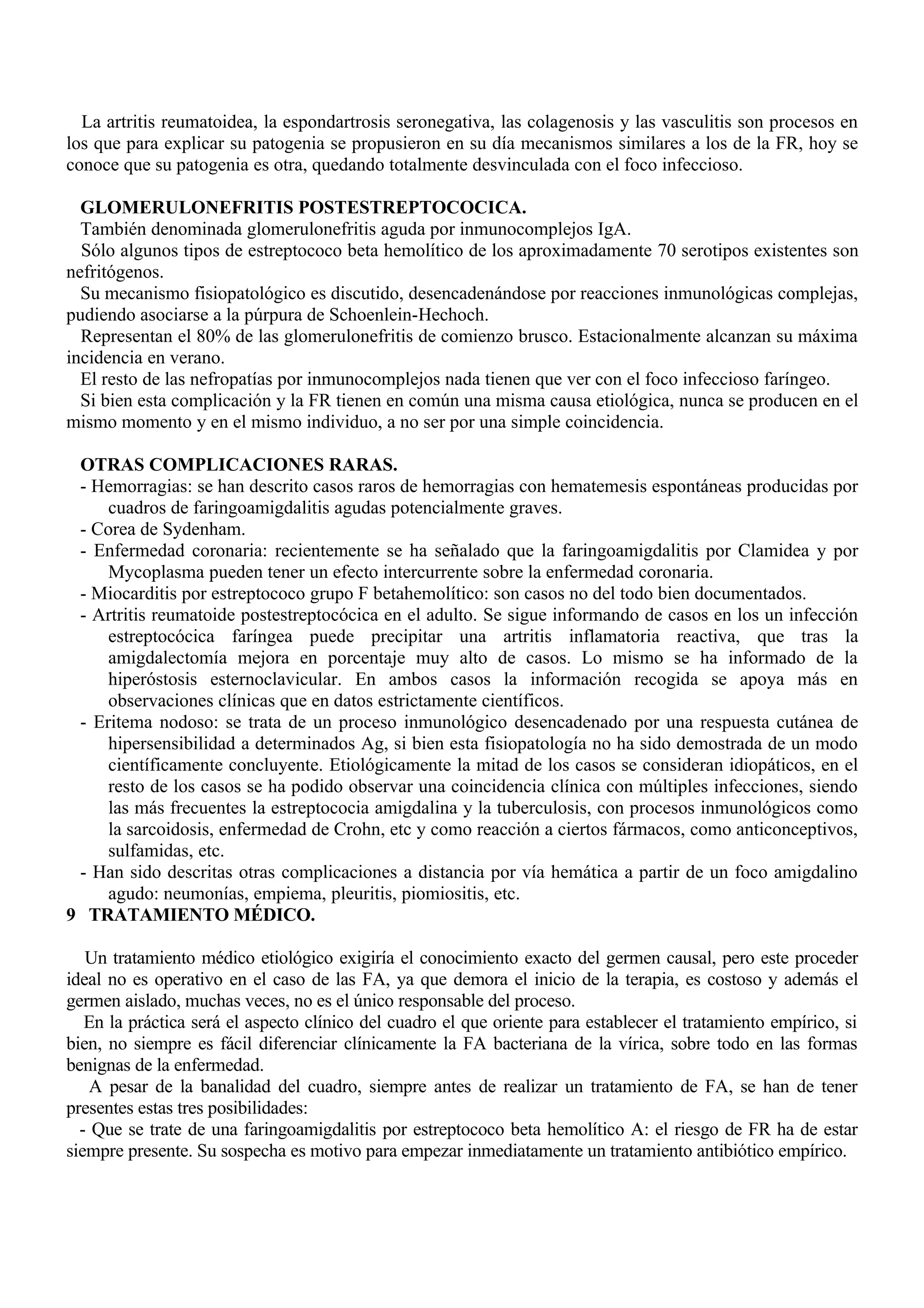 La artritis reumatoidea, la espondartrosis seronegativa, las colagenosis y las vasculitis son procesos en
los que para explicar su patogenia se propusieron en su día mecanismos similares a los de la FR, hoy se
conoce que su patogenia es otra, quedando totalmente desvinculada con el foco infeccioso.

  GLOMERULONEFRITIS POSTESTREPTOCOCICA.
  También denominada glomerulonefritis aguda por inmunocomplejos IgA.
  Sólo algunos tipos de estreptococo beta hemolítico de los aproximadamente 70 serotipos existentes son
nefritógenos.
  Su mecanismo fisiopatológico es discutido, desencadenándose por reacciones inmunológicas complejas,
pudiendo asociarse a la púrpura de Schoenlein-Hechoch.
  Representan el 80% de las glomerulonefritis de comienzo brusco. Estacionalmente alcanzan su máxima
incidencia en verano.
  El resto de las nefropatías por inmunocomplejos nada tienen que ver con el foco infeccioso faríngeo.
  Si bien esta complicación y la FR tienen en común una misma causa etiológica, nunca se producen en el
mismo momento y en el mismo individuo, a no ser por una simple coincidencia.

 OTRAS COMPLICACIONES RARAS.
 - Hemorragias: se han descrito casos raros de hemorragias con hematemesis espontáneas producidas por
     cuadros de faringoamigdalitis agudas potencialmente graves.
 - Corea de Sydenham.
 - Enfermedad coronaria: recientemente se ha señalado que la faringoamigdalitis por Clamidea y por
     Mycoplasma pueden tener un efecto intercurrente sobre la enfermedad coronaria.
 - Miocarditis por estreptococo grupo F betahemolítico: son casos no del todo bien documentados.
 - Artritis reumatoide postestreptocócica en el adulto. Se sigue informando de casos en los un infección
     estreptocócica faríngea puede precipitar una artritis inflamatoria reactiva, que tras la
     amigdalectomía mejora en porcentaje muy alto de casos. Lo mismo se ha informado de la
     hiperóstosis esternoclavicular. En ambos casos la información recogida se apoya más en
     observaciones clínicas que en datos estrictamente científicos.
 - Eritema nodoso: se trata de un proceso inmunológico desencadenado por una respuesta cutánea de
     hipersensibilidad a determinados Ag, si bien esta fisiopatología no ha sido demostrada de un modo
     científicamente concluyente. Etiológicamente la mitad de los casos se consideran idiopáticos, en el
     resto de los casos se ha podido observar una coincidencia clínica con múltiples infecciones, siendo
     las más frecuentes la estreptococia amigdalina y la tuberculosis, con procesos inmunológicos como
     la sarcoidosis, enfermedad de Crohn, etc y como reacción a ciertos fármacos, como anticonceptivos,
     sulfamidas, etc.
 - Han sido descritas otras complicaciones a distancia por vía hemática a partir de un foco amigdalino
     agudo: neumonías, empiema, pleuritis, piomiositis, etc.
9 TRATAMIENTO MÉDICO.

   Un tratamiento médico etiológico exigiría el conocimiento exacto del germen causal, pero este proceder
ideal no es operativo en el caso de las FA, ya que demora el inicio de la terapia, es costoso y además el
germen aislado, muchas veces, no es el único responsable del proceso.
   En la práctica será el aspecto clínico del cuadro el que oriente para establecer el tratamiento empírico, si
bien, no siempre es fácil diferenciar clínicamente la FA bacteriana de la vírica, sobre todo en las formas
benignas de la enfermedad.
    A pesar de la banalidad del cuadro, siempre antes de realizar un tratamiento de FA, se han de tener
presentes estas tres posibilidades:
  - Que se trate de una faringoamigdalitis por estreptococo beta hemolítico A: el riesgo de FR ha de estar
siempre presente. Su sospecha es motivo para empezar inmediatamente un tratamiento antibiótico empírico.
 