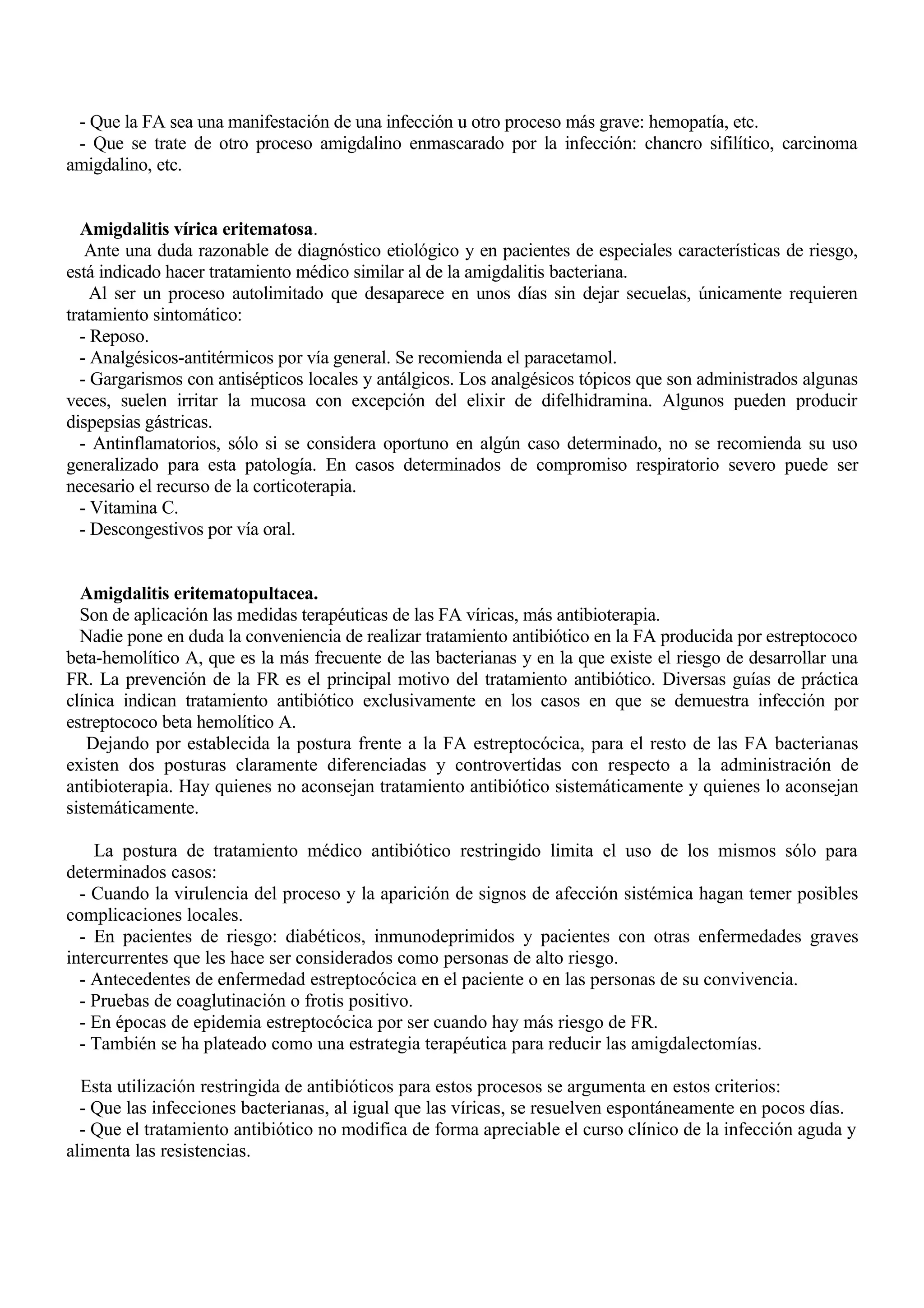- Que la FA sea una manifestación de una infección u otro proceso más grave: hemopatía, etc.
 - Que se trate de otro proceso amigdalino enmascarado por la infección: chancro sifilítico, carcinoma
amigdalino, etc.


  Amigdalitis vírica eritematosa.
   Ante una duda razonable de diagnóstico etiológico y en pacientes de especiales características de riesgo,
está indicado hacer tratamiento médico similar al de la amigdalitis bacteriana.
    Al ser un proceso autolimitado que desaparece en unos días sin dejar secuelas, únicamente requieren
tratamiento sintomático:
  - Reposo.
  - Analgésicos-antitérmicos por vía general. Se recomienda el paracetamol.
  - Gargarismos con antisépticos locales y antálgicos. Los analgésicos tópicos que son administrados algunas
veces, suelen irritar la mucosa con excepción del elixir de difelhidramina. Algunos pueden producir
dispepsias gástricas.
  - Antinflamatorios, sólo si se considera oportuno en algún caso determinado, no se recomienda su uso
generalizado para esta patología. En casos determinados de compromiso respiratorio severo puede ser
necesario el recurso de la corticoterapia.
  - Vitamina C.
  - Descongestivos por vía oral.


  Amigdalitis eritematopultacea.
  Son de aplicación las medidas terapéuticas de las FA víricas, más antibioterapia.
  Nadie pone en duda la conveniencia de realizar tratamiento antibiótico en la FA producida por estreptococo
beta-hemolítico A, que es la más frecuente de las bacterianas y en la que existe el riesgo de desarrollar una
FR. La prevención de la FR es el principal motivo del tratamiento antibiótico. Diversas guías de práctica
clínica indican tratamiento antibiótico exclusivamente en los casos en que se demuestra infección por
estreptococo beta hemolítico A.
   Dejando por establecida la postura frente a la FA estreptocócica, para el resto de las FA bacterianas
existen dos posturas claramente diferenciadas y controvertidas con respecto a la administración de
antibioterapia. Hay quienes no aconsejan tratamiento antibiótico sistemáticamente y quienes lo aconsejan
sistemáticamente.

    La postura de tratamiento médico antibiótico restringido limita el uso de los mismos sólo para
determinados casos:
  - Cuando la virulencia del proceso y la aparición de signos de afección sistémica hagan temer posibles
complicaciones locales.
  - En pacientes de riesgo: diabéticos, inmunodeprimidos y pacientes con otras enfermedades graves
intercurrentes que les hace ser considerados como personas de alto riesgo.
  - Antecedentes de enfermedad estreptocócica en el paciente o en las personas de su convivencia.
  - Pruebas de coaglutinación o frotis positivo.
  - En épocas de epidemia estreptocócica por ser cuando hay más riesgo de FR.
  - También se ha plateado como una estrategia terapéutica para reducir las amigdalectomías.

  Esta utilización restringida de antibióticos para estos procesos se argumenta en estos criterios:
  - Que las infecciones bacterianas, al igual que las víricas, se resuelven espontáneamente en pocos días.
  - Que el tratamiento antibiótico no modifica de forma apreciable el curso clínico de la infección aguda y
alimenta las resistencias.
 