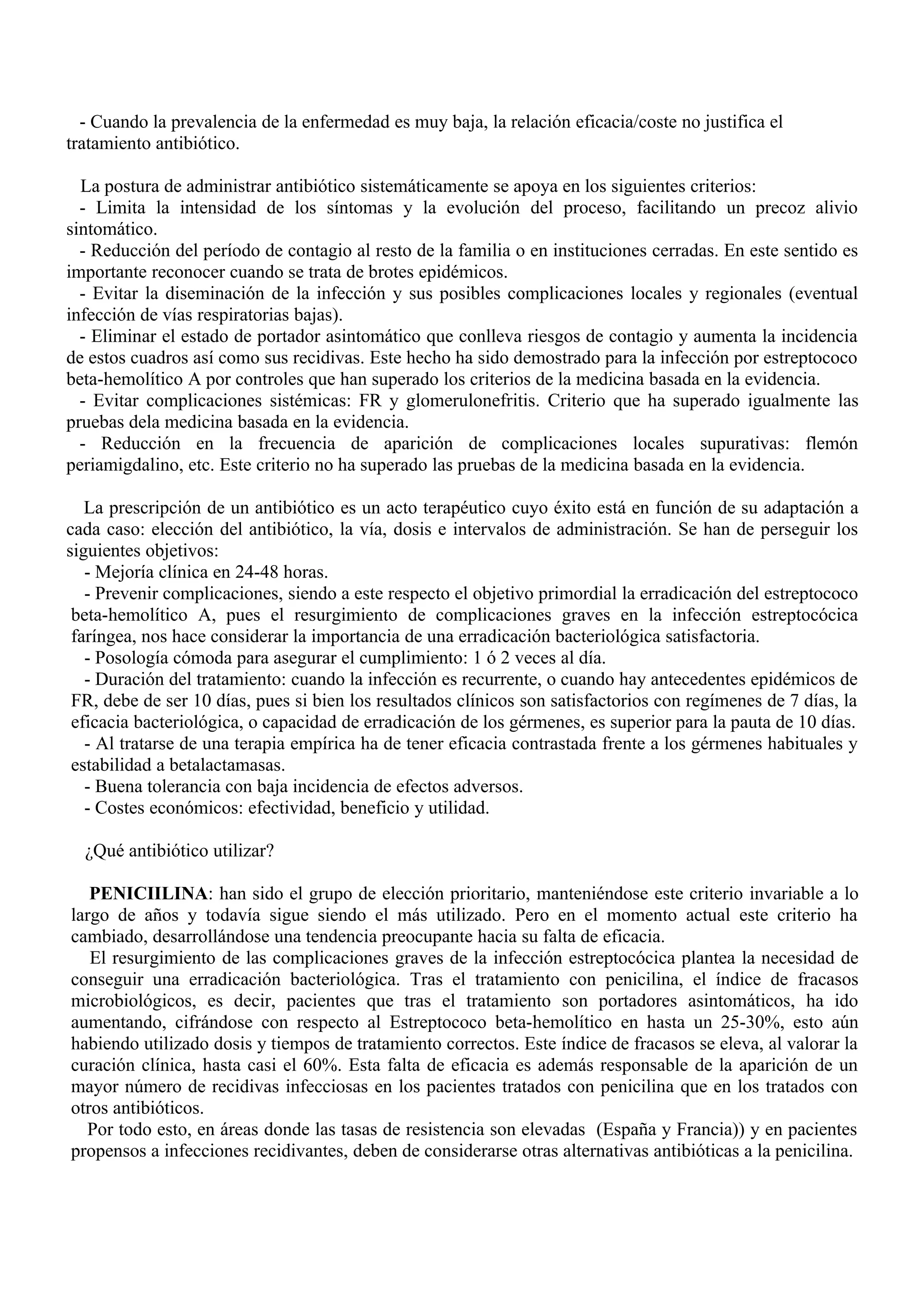 - Cuando la prevalencia de la enfermedad es muy baja, la relación eficacia/coste no justifica el
tratamiento antibiótico.

  La postura de administrar antibiótico sistemáticamente se apoya en los siguientes criterios:
  - Limita la intensidad de los síntomas y la evolución del proceso, facilitando un precoz alivio
sintomático.
  - Reducción del período de contagio al resto de la familia o en instituciones cerradas. En este sentido es
importante reconocer cuando se trata de brotes epidémicos.
  - Evitar la diseminación de la infección y sus posibles complicaciones locales y regionales (eventual
infección de vías respiratorias bajas).
  - Eliminar el estado de portador asintomático que conlleva riesgos de contagio y aumenta la incidencia
de estos cuadros así como sus recidivas. Este hecho ha sido demostrado para la infección por estreptococo
beta-hemolítico A por controles que han superado los criterios de la medicina basada en la evidencia.
  - Evitar complicaciones sistémicas: FR y glomerulonefritis. Criterio que ha superado igualmente las
pruebas dela medicina basada en la evidencia.
  - Reducción en la frecuencia de aparición de complicaciones locales supurativas: flemón
periamigdalino, etc. Este criterio no ha superado las pruebas de la medicina basada en la evidencia.

   La prescripción de un antibiótico es un acto terapéutico cuyo éxito está en función de su adaptación a
cada caso: elección del antibiótico, la vía, dosis e intervalos de administración. Se han de perseguir los
siguientes objetivos:
   - Mejoría clínica en 24-48 horas.
   - Prevenir complicaciones, siendo a este respecto el objetivo primordial la erradicación del estreptococo
 beta-hemolítico A, pues el resurgimiento de complicaciones graves en la infección estreptocócica
 faríngea, nos hace considerar la importancia de una erradicación bacteriológica satisfactoria.
   - Posología cómoda para asegurar el cumplimiento: 1 ó 2 veces al día.
   - Duración del tratamiento: cuando la infección es recurrente, o cuando hay antecedentes epidémicos de
 FR, debe de ser 10 días, pues si bien los resultados clínicos son satisfactorios con regímenes de 7 días, la
 eficacia bacteriológica, o capacidad de erradicación de los gérmenes, es superior para la pauta de 10 días.
   - Al tratarse de una terapia empírica ha de tener eficacia contrastada frente a los gérmenes habituales y
 estabilidad a betalactamasas.
   - Buena tolerancia con baja incidencia de efectos adversos.
   - Costes económicos: efectividad, beneficio y utilidad.

  ¿Qué antibiótico utilizar?

   PENICIILINA: han sido el grupo de elección prioritario, manteniéndose este criterio invariable a lo
largo de años y todavía sigue siendo el más utilizado. Pero en el momento actual este criterio ha
cambiado, desarrollándose una tendencia preocupante hacia su falta de eficacia.
   El resurgimiento de las complicaciones graves de la infección estreptocócica plantea la necesidad de
conseguir una erradicación bacteriológica. Tras el tratamiento con penicilina, el índice de fracasos
microbiológicos, es decir, pacientes que tras el tratamiento son portadores asintomáticos, ha ido
aumentando, cifrándose con respecto al Estreptococo beta-hemolítico en hasta un 25-30%, esto aún
habiendo utilizado dosis y tiempos de tratamiento correctos. Este índice de fracasos se eleva, al valorar la
curación clínica, hasta casi el 60%. Esta falta de eficacia es además responsable de la aparición de un
mayor número de recidivas infecciosas en los pacientes tratados con penicilina que en los tratados con
otros antibióticos.
  Por todo esto, en áreas donde las tasas de resistencia son elevadas (España y Francia)) y en pacientes
propensos a infecciones recidivantes, deben de considerarse otras alternativas antibióticas a la penicilina.
 