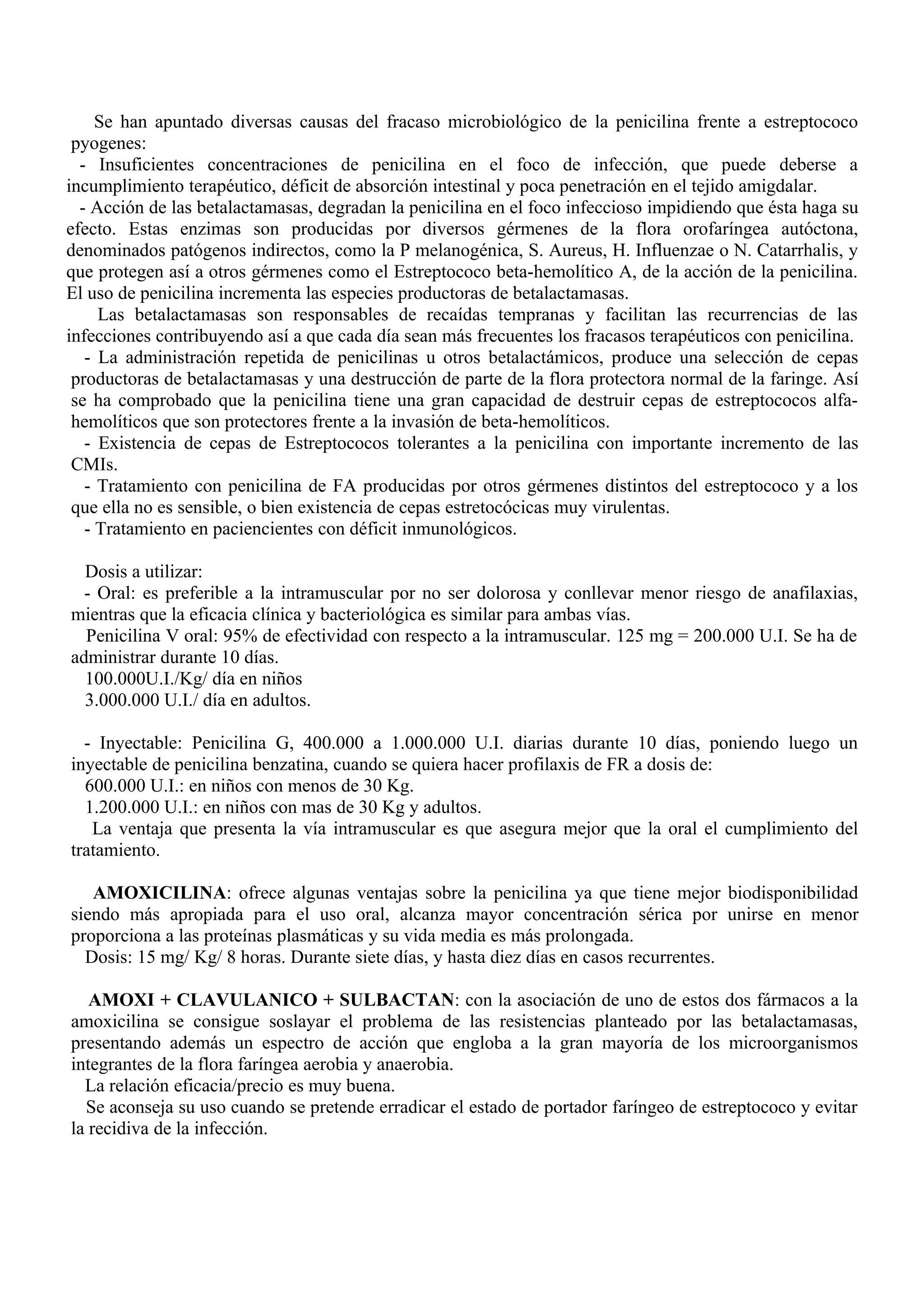 Se han apuntado diversas causas del fracaso microbiológico de la penicilina frente a estreptococo
 pyogenes:
  - Insuficientes concentraciones de penicilina en el foco de infección, que puede deberse a
incumplimiento terapéutico, déficit de absorción intestinal y poca penetración en el tejido amigdalar.
  - Acción de las betalactamasas, degradan la penicilina en el foco infeccioso impidiendo que ésta haga su
efecto. Estas enzimas son producidas por diversos gérmenes de la flora orofaríngea autóctona,
denominados patógenos indirectos, como la P melanogénica, S. Aureus, H. Influenzae o N. Catarrhalis, y
que protegen así a otros gérmenes como el Estreptococo beta-hemolítico A, de la acción de la penicilina.
El uso de penicilina incrementa las especies productoras de betalactamasas.
     Las betalactamasas son responsables de recaídas tempranas y facilitan las recurrencias de las
infecciones contribuyendo así a que cada día sean más frecuentes los fracasos terapéuticos con penicilina.
   - La administración repetida de penicilinas u otros betalactámicos, produce una selección de cepas
 productoras de betalactamasas y una destrucción de parte de la flora protectora normal de la faringe. Así
 se ha comprobado que la penicilina tiene una gran capacidad de destruir cepas de estreptococos alfa-
 hemolíticos que son protectores frente a la invasión de beta-hemolíticos.
   - Existencia de cepas de Estreptococos tolerantes a la penicilina con importante incremento de las
 CMIs.
   - Tratamiento con penicilina de FA producidas por otros gérmenes distintos del estreptococo y a los
 que ella no es sensible, o bien existencia de cepas estretocócicas muy virulentas.
   - Tratamiento en paciencientes con déficit inmunológicos.

  Dosis a utilizar:
  - Oral: es preferible a la intramuscular por no ser dolorosa y conllevar menor riesgo de anafilaxias,
mientras que la eficacia clínica y bacteriológica es similar para ambas vías.
  Penicilina V oral: 95% de efectividad con respecto a la intramuscular. 125 mg = 200.000 U.I. Se ha de
administrar durante 10 días.
  100.000U.I./Kg/ día en niños
  3.000.000 U.I./ día en adultos.

  - Inyectable: Penicilina G, 400.000 a 1.000.000 U.I. diarias durante 10 días, poniendo luego un
inyectable de penicilina benzatina, cuando se quiera hacer profilaxis de FR a dosis de:
  600.000 U.I.: en niños con menos de 30 Kg.
  1.200.000 U.I.: en niños con mas de 30 Kg y adultos.
   La ventaja que presenta la vía intramuscular es que asegura mejor que la oral el cumplimiento del
tratamiento.

   AMOXICILINA: ofrece algunas ventajas sobre la penicilina ya que tiene mejor biodisponibilidad
siendo más apropiada para el uso oral, alcanza mayor concentración sérica por unirse en menor
proporciona a las proteínas plasmáticas y su vida media es más prolongada.
  Dosis: 15 mg/ Kg/ 8 horas. Durante siete días, y hasta diez días en casos recurrentes.

   AMOXI + CLAVULANICO + SULBACTAN: con la asociación de uno de estos dos fármacos a la
amoxicilina se consigue soslayar el problema de las resistencias planteado por las betalactamasas,
presentando además un espectro de acción que engloba a la gran mayoría de los microorganismos
integrantes de la flora faríngea aerobia y anaerobia.
  La relación eficacia/precio es muy buena.
  Se aconseja su uso cuando se pretende erradicar el estado de portador faríngeo de estreptococo y evitar
la recidiva de la infección.
 