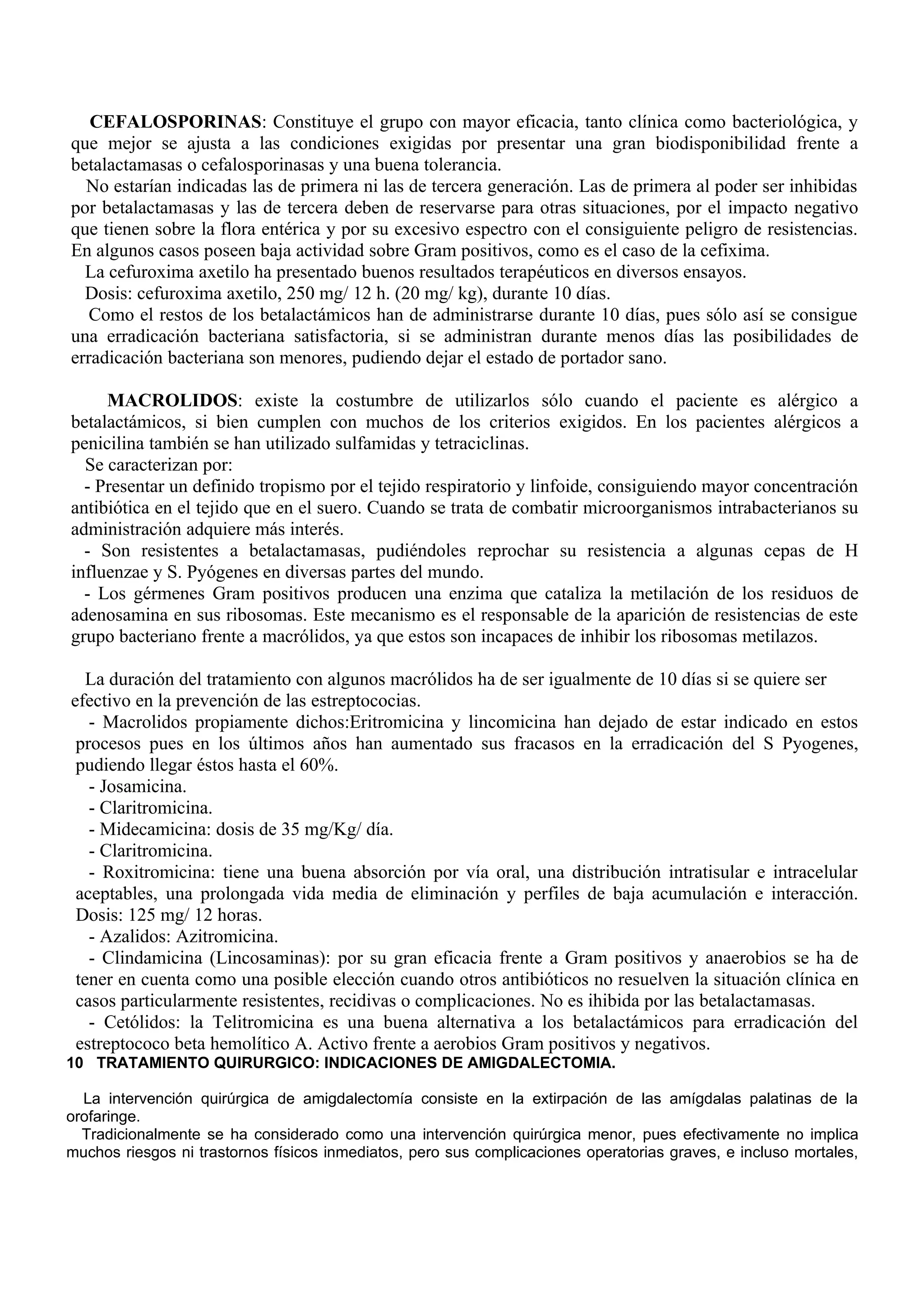 CEFALOSPORINAS: Constituye el grupo con mayor eficacia, tanto clínica como bacteriológica, y
que mejor se ajusta a las condiciones exigidas por presentar una gran biodisponibilidad frente a
betalactamasas o cefalosporinasas y una buena tolerancia.
  No estarían indicadas las de primera ni las de tercera generación. Las de primera al poder ser inhibidas
por betalactamasas y las de tercera deben de reservarse para otras situaciones, por el impacto negativo
que tienen sobre la flora entérica y por su excesivo espectro con el consiguiente peligro de resistencias.
En algunos casos poseen baja actividad sobre Gram positivos, como es el caso de la cefixima.
  La cefuroxima axetilo ha presentado buenos resultados terapéuticos en diversos ensayos.
  Dosis: cefuroxima axetilo, 250 mg/ 12 h. (20 mg/ kg), durante 10 días.
   Como el restos de los betalactámicos han de administrarse durante 10 días, pues sólo así se consigue
una erradicación bacteriana satisfactoria, si se administran durante menos días las posibilidades de
erradicación bacteriana son menores, pudiendo dejar el estado de portador sano.

     MACROLIDOS: existe la costumbre de utilizarlos sólo cuando el paciente es alérgico a
betalactámicos, si bien cumplen con muchos de los criterios exigidos. En los pacientes alérgicos a
penicilina también se han utilizado sulfamidas y tetraciclinas.
  Se caracterizan por:
  - Presentar un definido tropismo por el tejido respiratorio y linfoide, consiguiendo mayor concentración
antibiótica en el tejido que en el suero. Cuando se trata de combatir microorganismos intrabacterianos su
administración adquiere más interés.
  - Son resistentes a betalactamasas, pudiéndoles reprochar su resistencia a algunas cepas de H
influenzae y S. Pyógenes en diversas partes del mundo.
  - Los gérmenes Gram positivos producen una enzima que cataliza la metilación de los residuos de
adenosamina en sus ribosomas. Este mecanismo es el responsable de la aparición de resistencias de este
grupo bacteriano frente a macrólidos, ya que estos son incapaces de inhibir los ribosomas metilazos.

   La duración del tratamiento con algunos macrólidos ha de ser igualmente de 10 días si se quiere ser
efectivo en la prevención de las estreptococias.
   - Macrolidos propiamente dichos:Eritromicina y lincomicina han dejado de estar indicado en estos
 procesos pues en los últimos años han aumentado sus fracasos en la erradicación del S Pyogenes,
 pudiendo llegar éstos hasta el 60%.
   - Josamicina.
   - Claritromicina.
   - Midecamicina: dosis de 35 mg/Kg/ día.
   - Claritromicina.
   - Roxitromicina: tiene una buena absorción por vía oral, una distribución intratisular e intracelular
 aceptables, una prolongada vida media de eliminación y perfiles de baja acumulación e interacción.
 Dosis: 125 mg/ 12 horas.
   - Azalidos: Azitromicina.
   - Clindamicina (Lincosaminas): por su gran eficacia frente a Gram positivos y anaerobios se ha de
 tener en cuenta como una posible elección cuando otros antibióticos no resuelven la situación clínica en
 casos particularmente resistentes, recidivas o complicaciones. No es ihibida por las betalactamasas.
   - Cetólidos: la Telitromicina es una buena alternativa a los betalactámicos para erradicación del
 estreptococo beta hemolítico A. Activo frente a aerobios Gram positivos y negativos.
10 TRATAMIENTO QUIRURGICO: INDICACIONES DE AMIGDALECTOMIA.

  La intervención quirúrgica de amigdalectomía consiste en la extirpación de las amígdalas palatinas de la
orofaringe.
  Tradicionalmente se ha considerado como una intervención quirúrgica menor, pues efectivamente no implica
muchos riesgos ni trastornos físicos inmediatos, pero sus complicaciones operatorias graves, e incluso mortales,
 