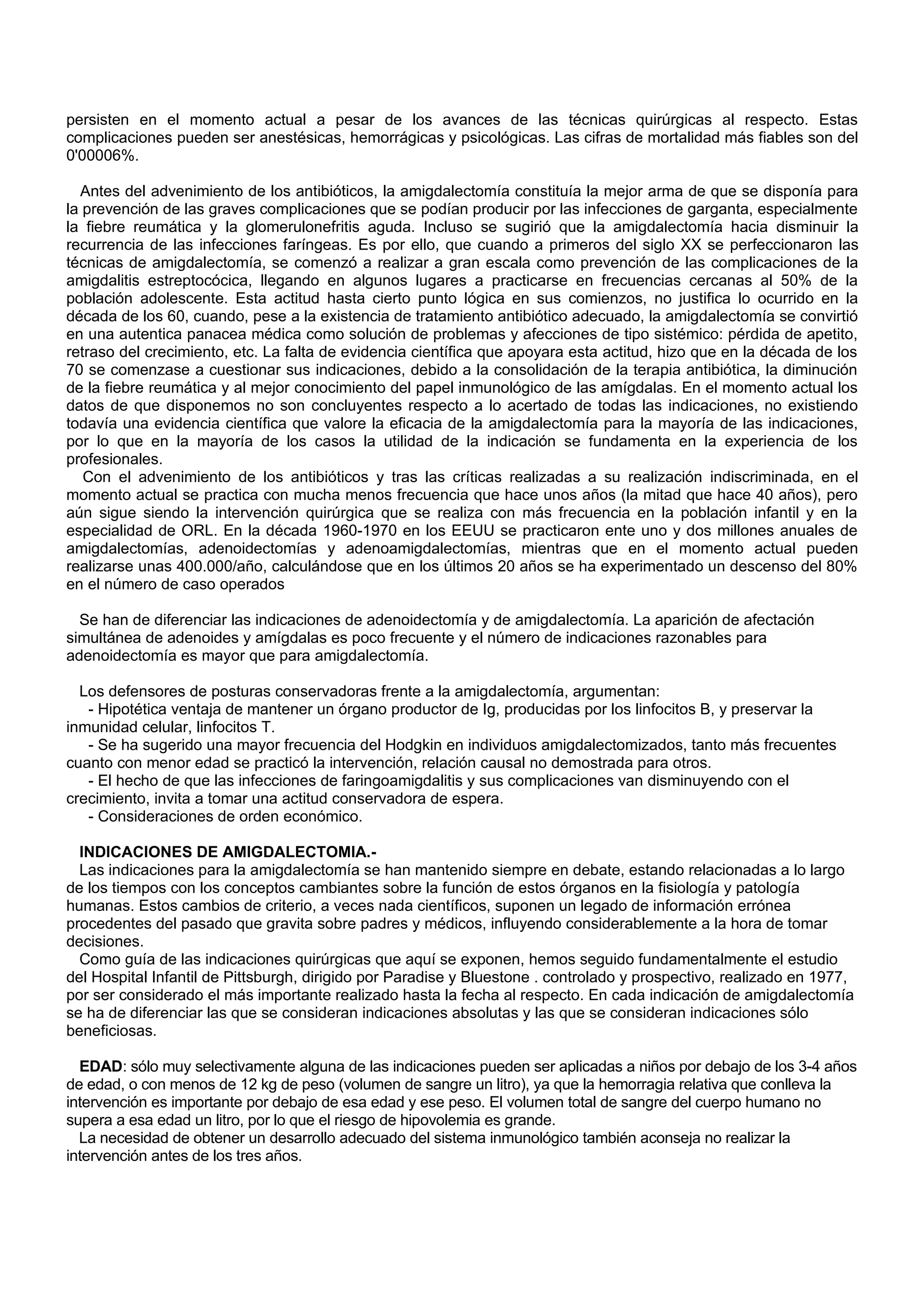 persisten en el momento actual a pesar de los avances de las técnicas quirúrgicas al respecto. Estas
complicaciones pueden ser anestésicas, hemorrágicas y psicológicas. Las cifras de mortalidad más fiables son del
0'00006%.

  Antes del advenimiento de los antibióticos, la amigdalectomía constituía la mejor arma de que se disponía para
la prevención de las graves complicaciones que se podían producir por las infecciones de garganta, especialmente
la fiebre reumática y la glomerulonefritis aguda. Incluso se sugirió que la amigdalectomía hacia disminuir la
recurrencia de las infecciones faríngeas. Es por ello, que cuando a primeros del siglo XX se perfeccionaron las
técnicas de amigdalectomía, se comenzó a realizar a gran escala como prevención de las complicaciones de la
amigdalitis estreptocócica, llegando en algunos lugares a practicarse en frecuencias cercanas al 50% de la
población adolescente. Esta actitud hasta cierto punto lógica en sus comienzos, no justifica lo ocurrido en la
década de los 60, cuando, pese a la existencia de tratamiento antibiótico adecuado, la amigdalectomía se convirtió
en una autentica panacea médica como solución de problemas y afecciones de tipo sistémico: pérdida de apetito,
retraso del crecimiento, etc. La falta de evidencia científica que apoyara esta actitud, hizo que en la década de los
70 se comenzase a cuestionar sus indicaciones, debido a la consolidación de la terapia antibiótica, la diminución
de la fiebre reumática y al mejor conocimiento del papel inmunológico de las amígdalas. En el momento actual los
datos de que disponemos no son concluyentes respecto a lo acertado de todas las indicaciones, no existiendo
todavía una evidencia científica que valore la eficacia de la amigdalectomía para la mayoría de las indicaciones,
por lo que en la mayoría de los casos la utilidad de la indicación se fundamenta en la experiencia de los
profesionales.
   Con el advenimiento de los antibióticos y tras las críticas realizadas a su realización indiscriminada, en el
momento actual se practica con mucha menos frecuencia que hace unos años (la mitad que hace 40 años), pero
aún sigue siendo la intervención quirúrgica que se realiza con más frecuencia en la población infantil y en la
especialidad de ORL. En la década 1960-1970 en los EEUU se practicaron ente uno y dos millones anuales de
amigdalectomías, adenoidectomías y adenoamigdalectomías, mientras que en el momento actual pueden
realizarse unas 400.000/año, calculándose que en los últimos 20 años se ha experimentado un descenso del 80%
en el número de caso operados

  Se han de diferenciar las indicaciones de adenoidectomía y de amigdalectomía. La aparición de afectación
simultánea de adenoides y amígdalas es poco frecuente y el número de indicaciones razonables para
adenoidectomía es mayor que para amigdalectomía.

  Los defensores de posturas conservadoras frente a la amigdalectomía, argumentan:
   - Hipotética ventaja de mantener un órgano productor de Ig, producidas por los linfocitos B, y preservar la
inmunidad celular, linfocitos T.
   - Se ha sugerido una mayor frecuencia del Hodgkin en individuos amigdalectomizados, tanto más frecuentes
cuanto con menor edad se practicó la intervención, relación causal no demostrada para otros.
   - El hecho de que las infecciones de faringoamigdalitis y sus complicaciones van disminuyendo con el
crecimiento, invita a tomar una actitud conservadora de espera.
   - Consideraciones de orden económico.

  INDICACIONES DE AMIGDALECTOMIA.-
  Las indicaciones para la amigdalectomía se han mantenido siempre en debate, estando relacionadas a lo largo
de los tiempos con los conceptos cambiantes sobre la función de estos órganos en la fisiología y patología
humanas. Estos cambios de criterio, a veces nada científicos, suponen un legado de información errónea
procedentes del pasado que gravita sobre padres y médicos, influyendo considerablemente a la hora de tomar
decisiones.
  Como guía de las indicaciones quirúrgicas que aquí se exponen, hemos seguido fundamentalmente el estudio
del Hospital Infantil de Pittsburgh, dirigido por Paradise y Bluestone . controlado y prospectivo, realizado en 1977,
por ser considerado el más importante realizado hasta la fecha al respecto. En cada indicación de amigdalectomía
se ha de diferenciar las que se consideran indicaciones absolutas y las que se consideran indicaciones sólo
beneficiosas.

  EDAD: sólo muy selectivamente alguna de las indicaciones pueden ser aplicadas a niños por debajo de los 3-4 años
de edad, o con menos de 12 kg de peso (volumen de sangre un litro), ya que la hemorragia relativa que conlleva la
intervención es importante por debajo de esa edad y ese peso. El volumen total de sangre del cuerpo humano no
supera a esa edad un litro, por lo que el riesgo de hipovolemia es grande.
  La necesidad de obtener un desarrollo adecuado del sistema inmunológico también aconseja no realizar la
intervención antes de los tres años.
 