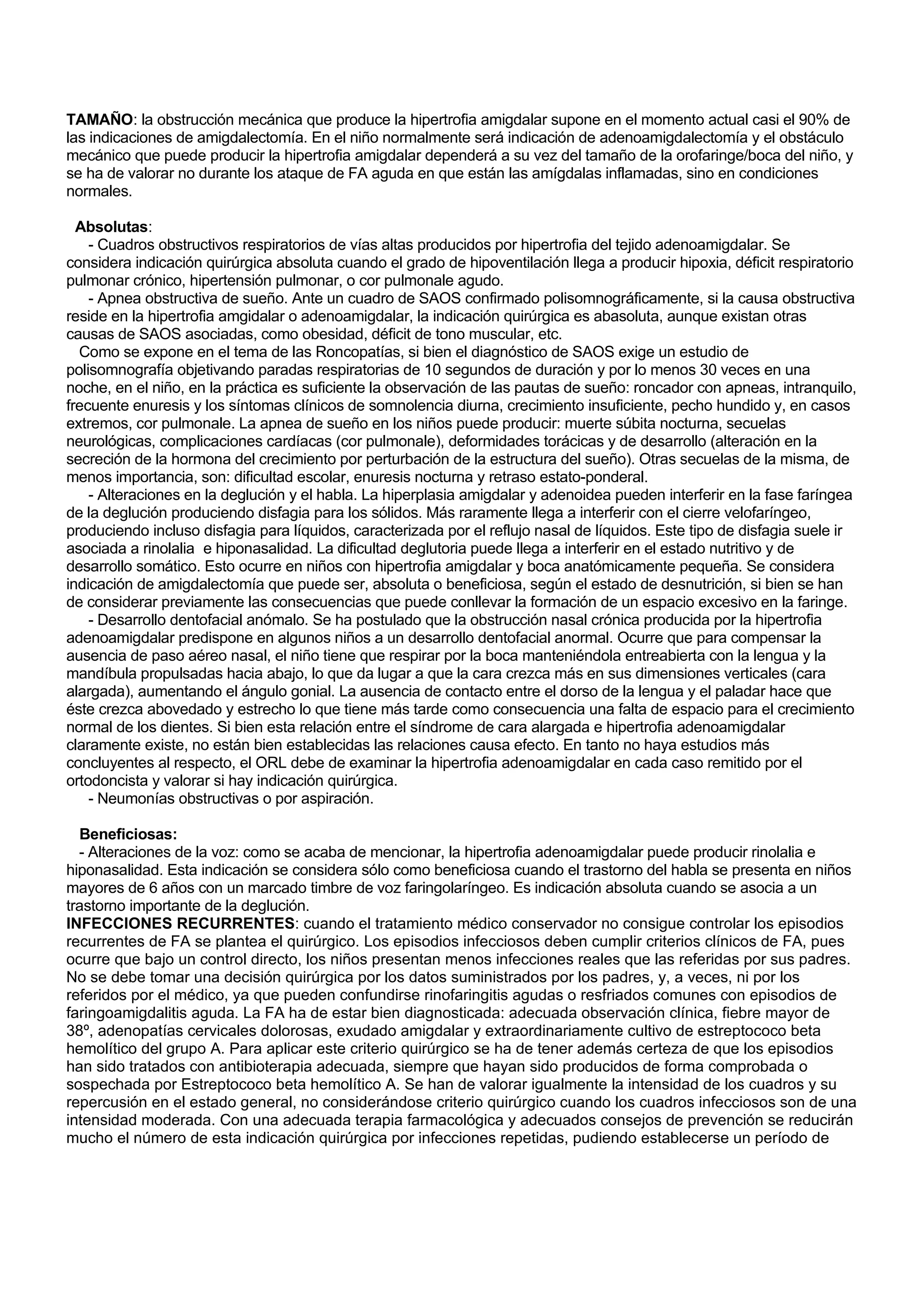 TAMAÑO: la obstrucción mecánica que produce la hipertrofia amigdalar supone en el momento actual casi el 90% de
las indicaciones de amigdalectomía. En el niño normalmente será indicación de adenoamigdalectomía y el obstáculo
mecánico que puede producir la hipertrofia amigdalar dependerá a su vez del tamaño de la orofaringe/boca del niño, y
se ha de valorar no durante los ataque de FA aguda en que están las amígdalas inflamadas, sino en condiciones
normales.

  Absolutas:
    - Cuadros obstructivos respiratorios de vías altas producidos por hipertrofia del tejido adenoamigdalar. Se
considera indicación quirúrgica absoluta cuando el grado de hipoventilación llega a producir hipoxia, déficit respiratorio
pulmonar crónico, hipertensión pulmonar, o cor pulmonale agudo.
    - Apnea obstructiva de sueño. Ante un cuadro de SAOS confirmado polisomnográficamente, si la causa obstructiva
reside en la hipertrofia amgidalar o adenoamigdalar, la indicación quirúrgica es abasoluta, aunque existan otras
causas de SAOS asociadas, como obesidad, déficit de tono muscular, etc.
  Como se expone en el tema de las Roncopatías, si bien el diagnóstico de SAOS exige un estudio de
polisomnografía objetivando paradas respiratorias de 10 segundos de duración y por lo menos 30 veces en una
noche, en el niño, en la práctica es suficiente la observación de las pautas de sueño: roncador con apneas, intranquilo,
frecuente enuresis y los síntomas clínicos de somnolencia diurna, crecimiento insuficiente, pecho hundido y, en casos
extremos, cor pulmonale. La apnea de sueño en los niños puede producir: muerte súbita nocturna, secuelas
neurológicas, complicaciones cardíacas (cor pulmonale), deformidades torácicas y de desarrollo (alteración en la
secreción de la hormona del crecimiento por perturbación de la estructura del sueño). Otras secuelas de la misma, de
menos importancia, son: dificultad escolar, enuresis nocturna y retraso estato-ponderal.
    - Alteraciones en la deglución y el habla. La hiperplasia amigdalar y adenoidea pueden interferir en la fase faríngea
de la deglución produciendo disfagia para los sólidos. Más raramente llega a interferir con el cierre velofaríngeo,
produciendo incluso disfagia para líquidos, caracterizada por el reflujo nasal de líquidos. Este tipo de disfagia suele ir
asociada a rinolalia e hiponasalidad. La dificultad deglutoria puede llega a interferir en el estado nutritivo y de
desarrollo somático. Esto ocurre en niños con hipertrofia amigdalar y boca anatómicamente pequeña. Se considera
indicación de amigdalectomía que puede ser, absoluta o beneficiosa, según el estado de desnutrición, si bien se han
de considerar previamente las consecuencias que puede conllevar la formación de un espacio excesivo en la faringe.
    - Desarrollo dentofacial anómalo. Se ha postulado que la obstrucción nasal crónica producida por la hipertrofia
adenoamigdalar predispone en algunos niños a un desarrollo dentofacial anormal. Ocurre que para compensar la
ausencia de paso aéreo nasal, el niño tiene que respirar por la boca manteniéndola entreabierta con la lengua y la
mandíbula propulsadas hacia abajo, lo que da lugar a que la cara crezca más en sus dimensiones verticales (cara
alargada), aumentando el ángulo gonial. La ausencia de contacto entre el dorso de la lengua y el paladar hace que
éste crezca abovedado y estrecho lo que tiene más tarde como consecuencia una falta de espacio para el crecimiento
normal de los dientes. Si bien esta relación entre el síndrome de cara alargada e hipertrofia adenoamigdalar
claramente existe, no están bien establecidas las relaciones causa efecto. En tanto no haya estudios más
concluyentes al respecto, el ORL debe de examinar la hipertrofia adenoamigdalar en cada caso remitido por el
ortodoncista y valorar si hay indicación quirúrgica.
    - Neumonías obstructivas o por aspiración.

  Beneficiosas:
  - Alteraciones de la voz: como se acaba de mencionar, la hipertrofia adenoamigdalar puede producir rinolalia e
hiponasalidad. Esta indicación se considera sólo como beneficiosa cuando el trastorno del habla se presenta en niños
mayores de 6 años con un marcado timbre de voz faringolaríngeo. Es indicación absoluta cuando se asocia a un
trastorno importante de la deglución.
INFECCIONES RECURRENTES: cuando el tratamiento médico conservador no consigue controlar los episodios
recurrentes de FA se plantea el quirúrgico. Los episodios infecciosos deben cumplir criterios clínicos de FA, pues
ocurre que bajo un control directo, los niños presentan menos infecciones reales que las referidas por sus padres.
No se debe tomar una decisión quirúrgica por los datos suministrados por los padres, y, a veces, ni por los
referidos por el médico, ya que pueden confundirse rinofaringitis agudas o resfriados comunes con episodios de
faringoamigdalitis aguda. La FA ha de estar bien diagnosticada: adecuada observación clínica, fiebre mayor de
38º, adenopatías cervicales dolorosas, exudado amigdalar y extraordinariamente cultivo de estreptococo beta
hemolítico del grupo A. Para aplicar este criterio quirúrgico se ha de tener además certeza de que los episodios
han sido tratados con antibioterapia adecuada, siempre que hayan sido producidos de forma comprobada o
sospechada por Estreptococo beta hemolítico A. Se han de valorar igualmente la intensidad de los cuadros y su
repercusión en el estado general, no considerándose criterio quirúrgico cuando los cuadros infecciosos son de una
intensidad moderada. Con una adecuada terapia farmacológica y adecuados consejos de prevención se reducirán
mucho el número de esta indicación quirúrgica por infecciones repetidas, pudiendo establecerse un período de
 