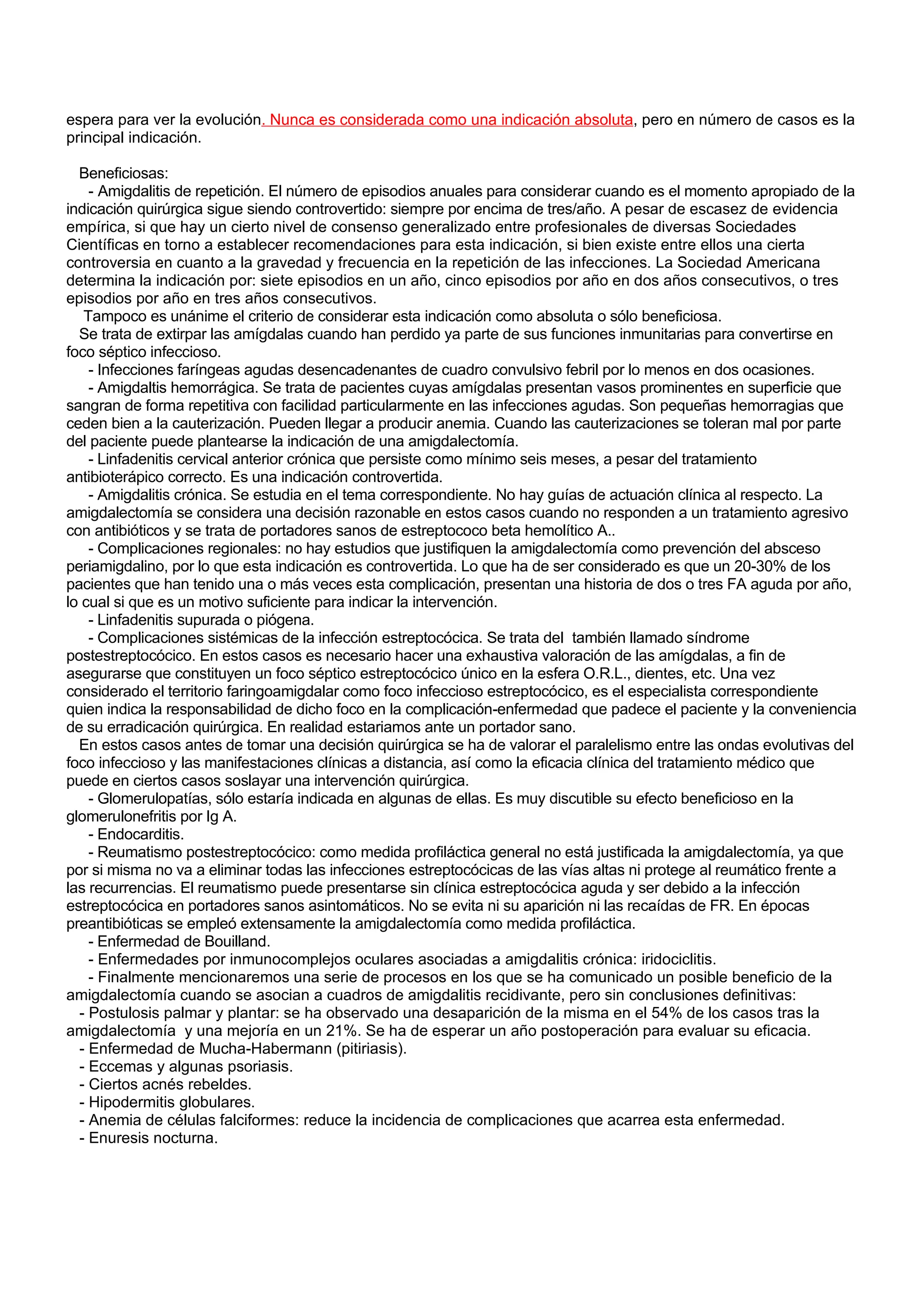 espera para ver la evolución. Nunca es considerada como una indicación absoluta, pero en número de casos es la
principal indicación.

  Beneficiosas:
    - Amigdalitis de repetición. El número de episodios anuales para considerar cuando es el momento apropiado de la
indicación quirúrgica sigue siendo controvertido: siempre por encima de tres/año. A pesar de escasez de evidencia
empírica, si que hay un cierto nivel de consenso generalizado entre profesionales de diversas Sociedades
Científicas en torno a establecer recomendaciones para esta indicación, si bien existe entre ellos una cierta
controversia en cuanto a la gravedad y frecuencia en la repetición de las infecciones. La Sociedad Americana
determina la indicación por: siete episodios en un año, cinco episodios por año en dos años consecutivos, o tres
episodios por año en tres años consecutivos.
   Tampoco es unánime el criterio de considerar esta indicación como absoluta o sólo beneficiosa.
  Se trata de extirpar las amígdalas cuando han perdido ya parte de sus funciones inmunitarias para convertirse en
foco séptico infeccioso.
    - Infecciones faríngeas agudas desencadenantes de cuadro convulsivo febril por lo menos en dos ocasiones.
    - Amigdaltis hemorrágica. Se trata de pacientes cuyas amígdalas presentan vasos prominentes en superficie que
sangran de forma repetitiva con facilidad particularmente en las infecciones agudas. Son pequeñas hemorragias que
ceden bien a la cauterización. Pueden llegar a producir anemia. Cuando las cauterizaciones se toleran mal por parte
del paciente puede plantearse la indicación de una amigdalectomía.
    - Linfadenitis cervical anterior crónica que persiste como mínimo seis meses, a pesar del tratamiento
antibioterápico correcto. Es una indicación controvertida.
    - Amigdalitis crónica. Se estudia en el tema correspondiente. No hay guías de actuación clínica al respecto. La
amigdalectomía se considera una decisión razonable en estos casos cuando no responden a un tratamiento agresivo
con antibióticos y se trata de portadores sanos de estreptococo beta hemolítico A..
    - Complicaciones regionales: no hay estudios que justifiquen la amigdalectomía como prevención del absceso
periamigdalino, por lo que esta indicación es controvertida. Lo que ha de ser considerado es que un 20-30% de los
pacientes que han tenido una o más veces esta complicación, presentan una historia de dos o tres FA aguda por año,
lo cual si que es un motivo suficiente para indicar la intervención.
    - Linfadenitis supurada o piógena.
    - Complicaciones sistémicas de la infección estreptocócica. Se trata del también llamado síndrome
postestreptocócico. En estos casos es necesario hacer una exhaustiva valoración de las amígdalas, a fin de
asegurarse que constituyen un foco séptico estreptocócico único en la esfera O.R.L., dientes, etc. Una vez
considerado el territorio faringoamigdalar como foco infeccioso estreptocócico, es el especialista correspondiente
quien indica la responsabilidad de dicho foco en la complicación-enfermedad que padece el paciente y la conveniencia
de su erradicación quirúrgica. En realidad estariamos ante un portador sano.
  En estos casos antes de tomar una decisión quirúrgica se ha de valorar el paralelismo entre las ondas evolutivas del
foco infeccioso y las manifestaciones clínicas a distancia, así como la eficacia clínica del tratamiento médico que
puede en ciertos casos soslayar una intervención quirúrgica.
    - Glomerulopatías, sólo estaría indicada en algunas de ellas. Es muy discutible su efecto beneficioso en la
glomerulonefritis por Ig A.
    - Endocarditis.
    - Reumatismo postestreptocócico: como medida profiláctica general no está justificada la amigdalectomía, ya que
por si misma no va a eliminar todas las infecciones estreptocócicas de las vías altas ni protege al reumático frente a
las recurrencias. El reumatismo puede presentarse sin clínica estreptocócica aguda y ser debido a la infección
estreptocócica en portadores sanos asintomáticos. No se evita ni su aparición ni las recaídas de FR. En épocas
preantibióticas se empleó extensamente la amigdalectomía como medida profiláctica.
    - Enfermedad de Bouilland.
    - Enfermedades por inmunocomplejos oculares asociadas a amigdalitis crónica: iridociclitis.
    - Finalmente mencionaremos una serie de procesos en los que se ha comunicado un posible beneficio de la
amigdalectomía cuando se asocian a cuadros de amigdalitis recidivante, pero sin conclusiones definitivas:
  - Postulosis palmar y plantar: se ha observado una desaparición de la misma en el 54% de los casos tras la
amigdalectomía y una mejoría en un 21%. Se ha de esperar un año postoperación para evaluar su eficacia.
  - Enfermedad de Mucha-Habermann (pitiriasis).
  - Eccemas y algunas psoriasis.
  - Ciertos acnés rebeldes.
  - Hipodermitis globulares.
  - Anemia de células falciformes: reduce la incidencia de complicaciones que acarrea esta enfermedad.
  - Enuresis nocturna.
 