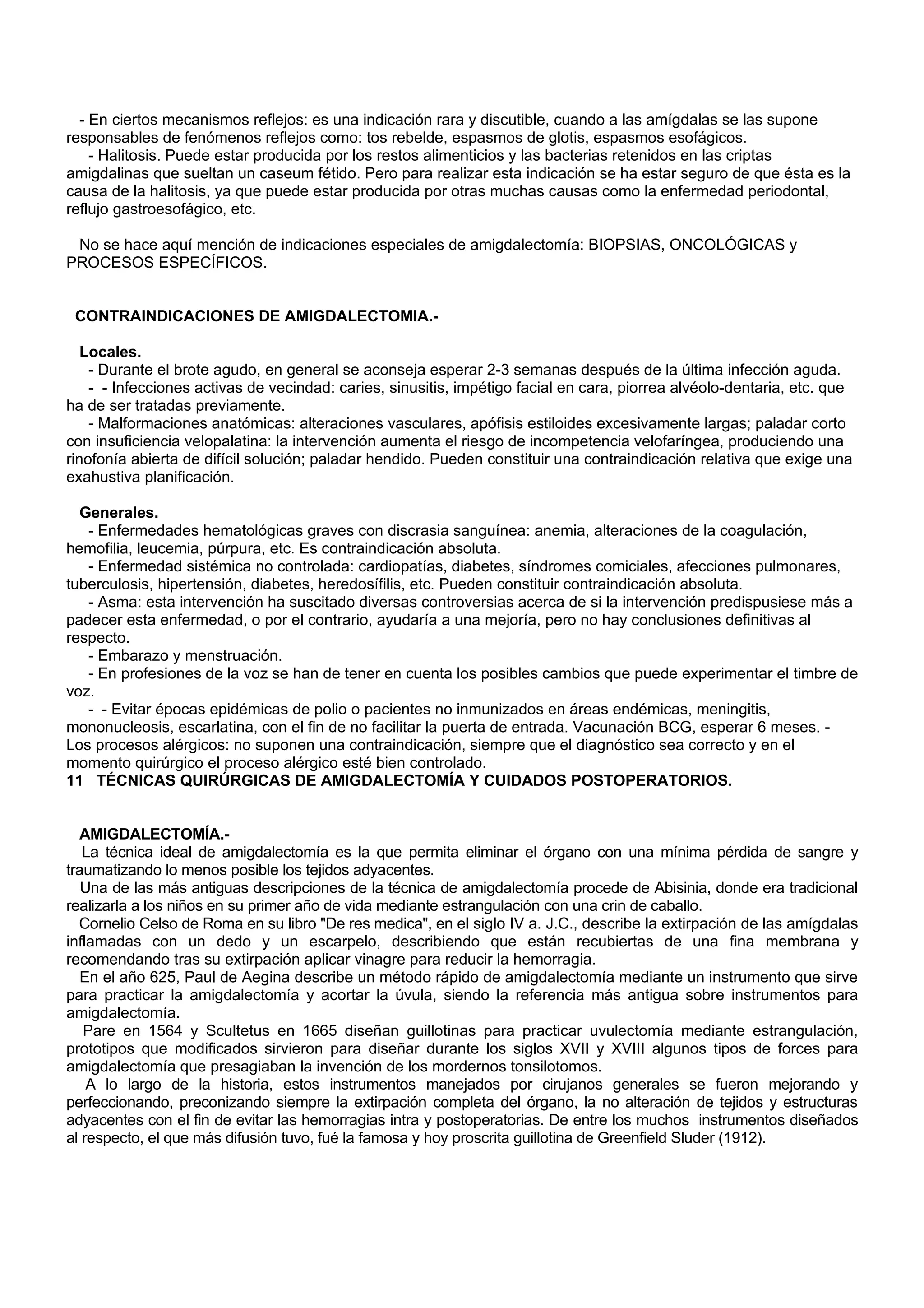 - En ciertos mecanismos reflejos: es una indicación rara y discutible, cuando a las amígdalas se las supone
responsables de fenómenos reflejos como: tos rebelde, espasmos de glotis, espasmos esofágicos.
    - Halitosis. Puede estar producida por los restos alimenticios y las bacterias retenidos en las criptas
amigdalinas que sueltan un caseum fétido. Pero para realizar esta indicación se ha estar seguro de que ésta es la
causa de la halitosis, ya que puede estar producida por otras muchas causas como la enfermedad periodontal,
reflujo gastroesofágico, etc.

 No se hace aquí mención de indicaciones especiales de amigdalectomía: BIOPSIAS, ONCOLÓGICAS y
PROCESOS ESPECÍFICOS.


 CONTRAINDICACIONES DE AMIGDALECTOMIA.-

   Locales.
    - Durante el brote agudo, en general se aconseja esperar 2-3 semanas después de la última infección aguda.
    - - Infecciones activas de vecindad: caries, sinusitis, impétigo facial en cara, piorrea alvéolo-dentaria, etc. que
ha de ser tratadas previamente.
    - Malformaciones anatómicas: alteraciones vasculares, apófisis estiloides excesivamente largas; paladar corto
con insuficiencia velopalatina: la intervención aumenta el riesgo de incompetencia velofaríngea, produciendo una
rinofonía abierta de difícil solución; paladar hendido. Pueden constituir una contraindicación relativa que exige una
exahustiva planificación.

  Generales.
   - Enfermedades hematológicas graves con discrasia sanguínea: anemia, alteraciones de la coagulación,
hemofilia, leucemia, púrpura, etc. Es contraindicación absoluta.
   - Enfermedad sistémica no controlada: cardiopatías, diabetes, síndromes comiciales, afecciones pulmonares,
tuberculosis, hipertensión, diabetes, heredosífilis, etc. Pueden constituir contraindicación absoluta.
   - Asma: esta intervención ha suscitado diversas controversias acerca de si la intervención predispusiese más a
padecer esta enfermedad, o por el contrario, ayudaría a una mejoría, pero no hay conclusiones definitivas al
respecto.
   - Embarazo y menstruación.
   - En profesiones de la voz se han de tener en cuenta los posibles cambios que puede experimentar el timbre de
voz.
   - - Evitar épocas epidémicas de polio o pacientes no inmunizados en áreas endémicas, meningitis,
mononucleosis, escarlatina, con el fin de no facilitar la puerta de entrada. Vacunación BCG, esperar 6 meses. -
Los procesos alérgicos: no suponen una contraindicación, siempre que el diagnóstico sea correcto y en el
momento quirúrgico el proceso alérgico esté bien controlado.
11 TÉCNICAS QUIRÚRGICAS DE AMIGDALECTOMÍA Y CUIDADOS POSTOPERATORIOS.


  AMIGDALECTOMÍA.-
   La técnica ideal de amigdalectomía es la que permita eliminar el órgano con una mínima pérdida de sangre y
traumatizando lo menos posible los tejidos adyacentes.
   Una de las más antiguas descripciones de la técnica de amigdalectomía procede de Abisinia, donde era tradicional
realizarla a los niños en su primer año de vida mediante estrangulación con una crin de caballo.
  Cornelio Celso de Roma en su libro "De res medica", en el siglo IV a. J.C., describe la extirpación de las amígdalas
inflamadas con un dedo y un escarpelo, describiendo que están recubiertas de una fina membrana y
recomendando tras su extirpación aplicar vinagre para reducir la hemorragia.
   En el año 625, Paul de Aegina describe un método rápido de amigdalectomía mediante un instrumento que sirve
para practicar la amigdalectomía y acortar la úvula, siendo la referencia más antigua sobre instrumentos para
amigdalectomía.
   Pare en 1564 y Scultetus en 1665 diseñan guillotinas para practicar uvulectomía mediante estrangulación,
prototipos que modificados sirvieron para diseñar durante los siglos XVII y XVIII algunos tipos de forces para
amigdalectomía que presagiaban la invención de los mordernos tonsilotomos.
    A lo largo de la historia, estos instrumentos manejados por cirujanos generales se fueron mejorando y
perfeccionando, preconizando siempre la extirpación completa del órgano, la no alteración de tejidos y estructuras
adyacentes con el fin de evitar las hemorragias intra y postoperatorias. De entre los muchos instrumentos diseñados
al respecto, el que más difusión tuvo, fué la famosa y hoy proscrita guillotina de Greenfield Sluder (1912).
 