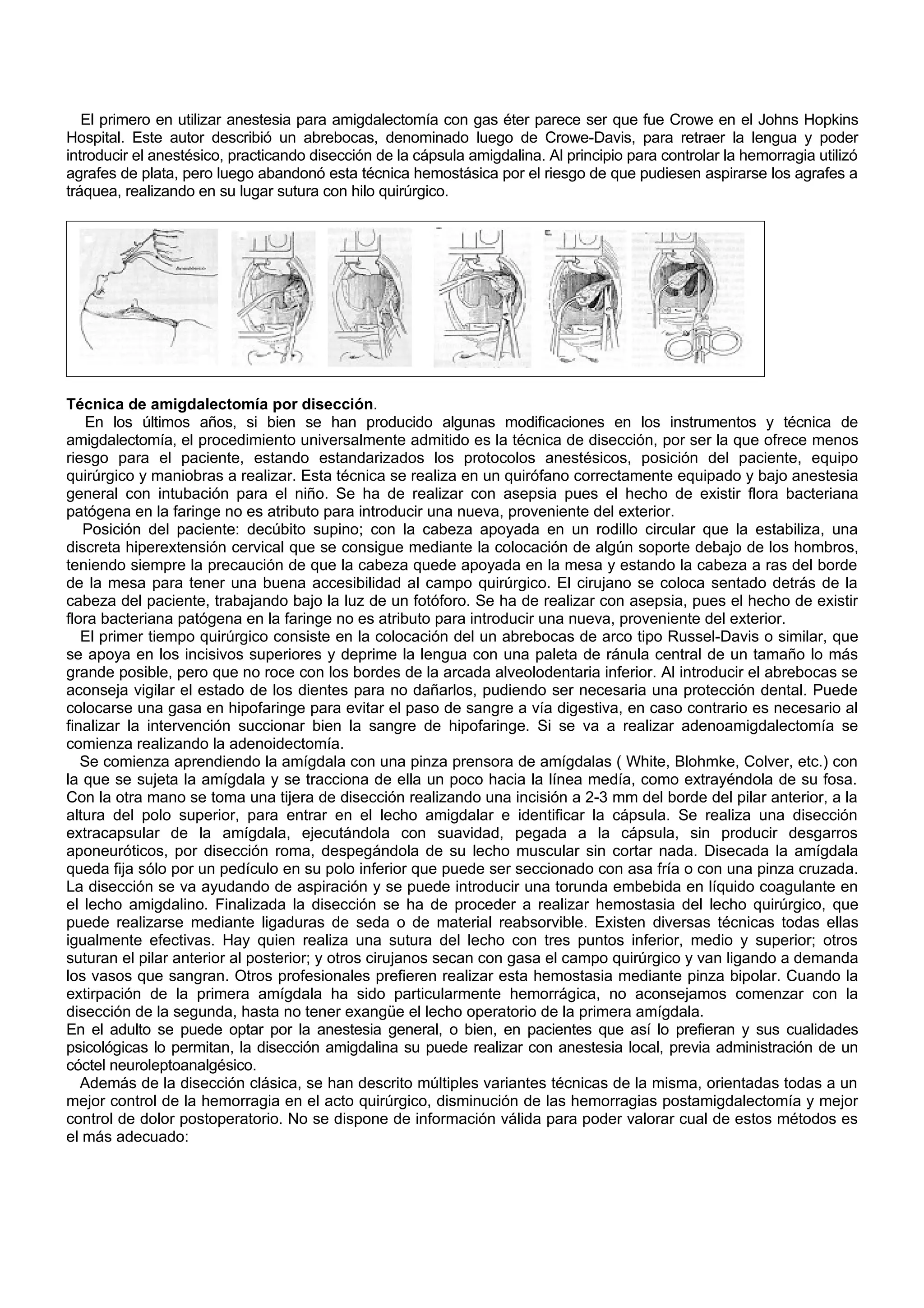 El primero en utilizar anestesia para amigdalectomía con gas éter parece ser que fue Crowe en el Johns Hopkins
Hospital. Este autor describió un abrebocas, denominado luego de Crowe-Davis, para retraer la lengua y poder
introducir el anestésico, practicando disección de la cápsula amigdalina. Al principio para controlar la hemorragia utilizó
agrafes de plata, pero luego abandonó esta técnica hemostásica por el riesgo de que pudiesen aspirarse los agrafes a
tráquea, realizando en su lugar sutura con hilo quirúrgico.




Técnica de amigdalectomía por disección.
    En los últimos años, si bien se han producido algunas modificaciones en los instrumentos y técnica de
amigdalectomía, el procedimiento universalmente admitido es la técnica de disección, por ser la que ofrece menos
riesgo para el paciente, estando estandarizados los protocolos anestésicos, posición del paciente, equipo
quirúrgico y maniobras a realizar. Esta técnica se realiza en un quirófano correctamente equipado y bajo anestesia
general con intubación para el niño. Se ha de realizar con asepsia pues el hecho de existir flora bacteriana
patógena en la faringe no es atributo para introducir una nueva, proveniente del exterior.
   Posición del paciente: decúbito supino; con la cabeza apoyada en un rodillo circular que la estabiliza, una
discreta hiperextensión cervical que se consigue mediante la colocación de algún soporte debajo de los hombros,
teniendo siempre la precaución de que la cabeza quede apoyada en la mesa y estando la cabeza a ras del borde
de la mesa para tener una buena accesibilidad al campo quirúrgico. El cirujano se coloca sentado detrás de la
cabeza del paciente, trabajando bajo la luz de un fotóforo. Se ha de realizar con asepsia, pues el hecho de existir
flora bacteriana patógena en la faringe no es atributo para introducir una nueva, proveniente del exterior.
   El primer tiempo quirúrgico consiste en la colocación del un abrebocas de arco tipo Russel-Davis o similar, que
se apoya en los incisivos superiores y deprime la lengua con una paleta de ránula central de un tamaño lo más
grande posible, pero que no roce con los bordes de la arcada alveolodentaria inferior. Al introducir el abrebocas se
aconseja vigilar el estado de los dientes para no dañarlos, pudiendo ser necesaria una protección dental. Puede
colocarse una gasa en hipofaringe para evitar el paso de sangre a vía digestiva, en caso contrario es necesario al
finalizar la intervención succionar bien la sangre de hipofaringe. Si se va a realizar adenoamigdalectomía se
comienza realizando la adenoidectomía.
   Se comienza aprendiendo la amígdala con una pinza prensora de amígdalas ( White, Blohmke, Colver, etc.) con
la que se sujeta la amígdala y se tracciona de ella un poco hacia la línea medía, como extrayéndola de su fosa.
Con la otra mano se toma una tijera de disección realizando una incisión a 2-3 mm del borde del pilar anterior, a la
altura del polo superior, para entrar en el lecho amigdalar e identificar la cápsula. Se realiza una disección
extracapsular de la amígdala, ejecutándola con suavidad, pegada a la cápsula, sin producir desgarros
aponeuróticos, por disección roma, despegándola de su lecho muscular sin cortar nada. Disecada la amígdala
queda fija sólo por un pedículo en su polo inferior que puede ser seccionado con asa fría o con una pinza cruzada.
La disección se va ayudando de aspiración y se puede introducir una torunda embebida en líquido coagulante en
el lecho amigdalino. Finalizada la disección se ha de proceder a realizar hemostasia del lecho quirúrgico, que
puede realizarse mediante ligaduras de seda o de material reabsorvible. Existen diversas técnicas todas ellas
igualmente efectivas. Hay quien realiza una sutura del lecho con tres puntos inferior, medio y superior; otros
suturan el pilar anterior al posterior; y otros cirujanos secan con gasa el campo quirúrgico y van ligando a demanda
los vasos que sangran. Otros profesionales prefieren realizar esta hemostasia mediante pinza bipolar. Cuando la
extirpación de la primera amígdala ha sido particularmente hemorrágica, no aconsejamos comenzar con la
disección de la segunda, hasta no tener exangüe el lecho operatorio de la primera amígdala.
En el adulto se puede optar por la anestesia general, o bien, en pacientes que así lo prefieran y sus cualidades
psicológicas lo permitan, la disección amigdalina su puede realizar con anestesia local, previa administración de un
cóctel neuroleptoanalgésico.
   Además de la disección clásica, se han descrito múltiples variantes técnicas de la misma, orientadas todas a un
mejor control de la hemorragia en el acto quirúrgico, disminución de las hemorragias postamigdalectomía y mejor
control de dolor postoperatorio. No se dispone de información válida para poder valorar cual de estos métodos es
el más adecuado:
 