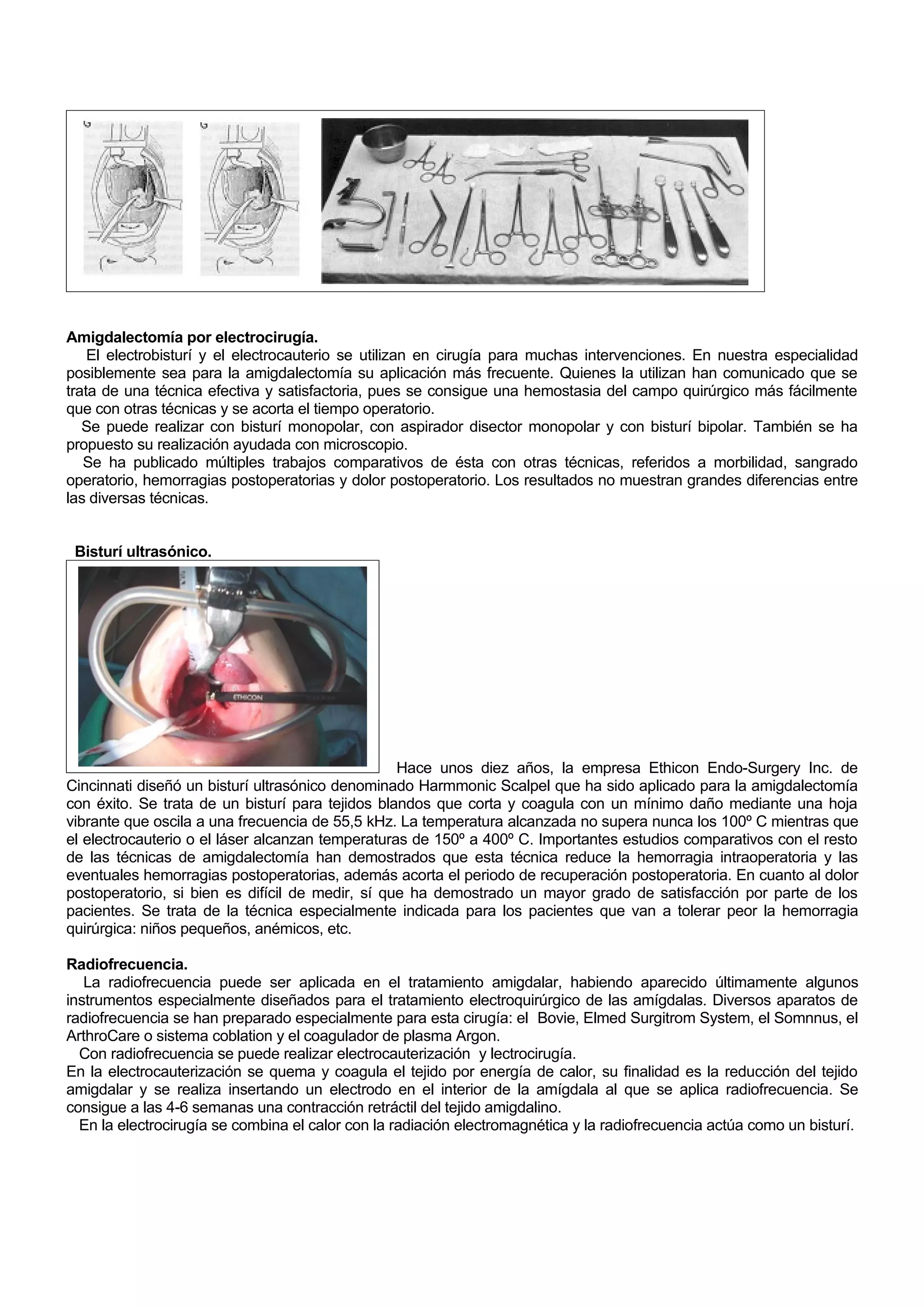 Amigdalectomía por electrocirugía.
    El electrobisturí y el electrocauterio se utilizan en cirugía para muchas intervenciones. En nuestra especialidad
posiblemente sea para la amigdalectomía su aplicación más frecuente. Quienes la utilizan han comunicado que se
trata de una técnica efectiva y satisfactoria, pues se consigue una hemostasia del campo quirúrgico más fácilmente
que con otras técnicas y se acorta el tiempo operatorio.
   Se puede realizar con bisturí monopolar, con aspirador disector monopolar y con bisturí bipolar. También se ha
propuesto su realización ayudada con microscopio.
   Se ha publicado múltiples trabajos comparativos de ésta con otras técnicas, referidos a morbilidad, sangrado
operatorio, hemorragias postoperatorias y dolor postoperatorio. Los resultados no muestran grandes diferencias entre
las diversas técnicas.


 Bisturí ultrasónico.




                                                  Hace unos diez años, la empresa Ethicon Endo-Surgery Inc. de
Cincinnati diseñó un bisturí ultrasónico denominado Harmmonic Scalpel que ha sido aplicado para la amigdalectomía
con éxito. Se trata de un bisturí para tejidos blandos que corta y coagula con un mínimo daño mediante una hoja
vibrante que oscila a una frecuencia de 55,5 kHz. La temperatura alcanzada no supera nunca los 100º C mientras que
el electrocauterio o el láser alcanzan temperaturas de 150º a 400º C. Importantes estudios comparativos con el resto
de las técnicas de amigdalectomía han demostrados que esta técnica reduce la hemorragia intraoperatoria y las
eventuales hemorragias postoperatorias, además acorta el periodo de recuperación postoperatoria. En cuanto al dolor
postoperatorio, si bien es difícil de medir, sí que ha demostrado un mayor grado de satisfacción por parte de los
pacientes. Se trata de la técnica especialmente indicada para los pacientes que van a tolerar peor la hemorragia
quirúrgica: niños pequeños, anémicos, etc.

Radiofrecuencia.
   La radiofrecuencia puede ser aplicada en el tratamiento amigdalar, habiendo aparecido últimamente algunos
instrumentos especialmente diseñados para el tratamiento electroquirúrgico de las amígdalas. Diversos aparatos de
radiofrecuencia se han preparado especialmente para esta cirugía: el Bovie, Elmed Surgitrom System, el Somnnus, el
ArthroCare o sistema coblation y el coagulador de plasma Argon.
  Con radiofrecuencia se puede realizar electrocauterización y lectrocirugía.
En la electrocauterización se quema y coagula el tejido por energía de calor, su finalidad es la reducción del tejido
amigdalar y se realiza insertando un electrodo en el interior de la amígdala al que se aplica radiofrecuencia. Se
consigue a las 4-6 semanas una contracción retráctil del tejido amigdalino.
  En la electrocirugía se combina el calor con la radiación electromagnética y la radiofrecuencia actúa como un bisturí.
 