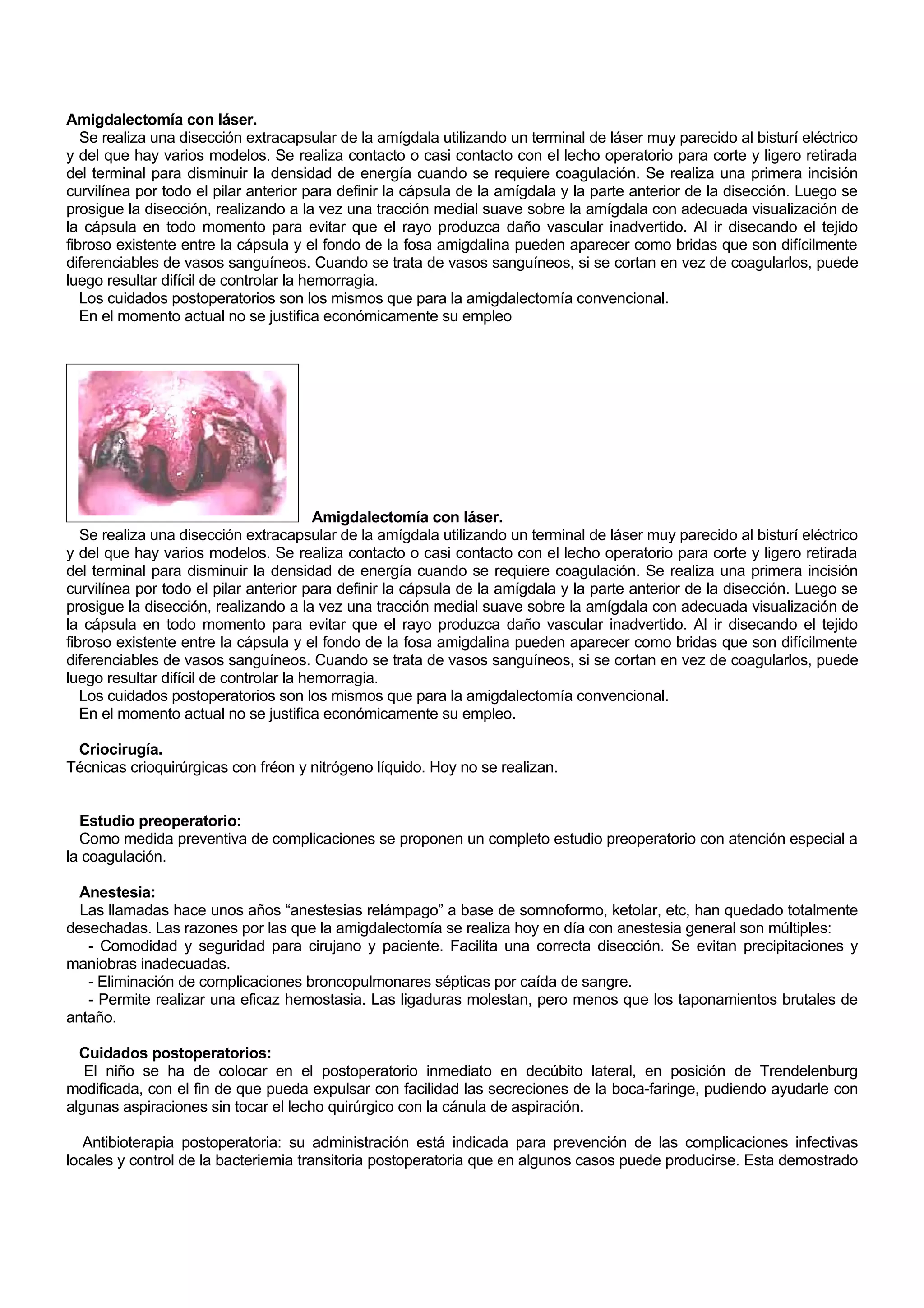 Amigdalectomía con láser.
   Se realiza una disección extracapsular de la amígdala utilizando un terminal de láser muy parecido al bisturí eléctrico
y del que hay varios modelos. Se realiza contacto o casi contacto con el lecho operatorio para corte y ligero retirada
del terminal para disminuir la densidad de energía cuando se requiere coagulación. Se realiza una primera incisión
curvilínea por todo el pilar anterior para definir la cápsula de la amígdala y la parte anterior de la disección. Luego se
prosigue la disección, realizando a la vez una tracción medial suave sobre la amígdala con adecuada visualización de
la cápsula en todo momento para evitar que el rayo produzca daño vascular inadvertido. Al ir disecando el tejido
fibroso existente entre la cápsula y el fondo de la fosa amigdalina pueden aparecer como bridas que son difícilmente
diferenciables de vasos sanguíneos. Cuando se trata de vasos sanguíneos, si se cortan en vez de coagularlos, puede
luego resultar difícil de controlar la hemorragia.
   Los cuidados postoperatorios son los mismos que para la amigdalectomía convencional.
   En el momento actual no se justifica económicamente su empleo




                                         Amigdalectomía con láser.
   Se realiza una disección extracapsular de la amígdala utilizando un terminal de láser muy parecido al bisturí eléctrico
y del que hay varios modelos. Se realiza contacto o casi contacto con el lecho operatorio para corte y ligero retirada
del terminal para disminuir la densidad de energía cuando se requiere coagulación. Se realiza una primera incisión
curvilínea por todo el pilar anterior para definir la cápsula de la amígdala y la parte anterior de la disección. Luego se
prosigue la disección, realizando a la vez una tracción medial suave sobre la amígdala con adecuada visualización de
la cápsula en todo momento para evitar que el rayo produzca daño vascular inadvertido. Al ir disecando el tejido
fibroso existente entre la cápsula y el fondo de la fosa amigdalina pueden aparecer como bridas que son difícilmente
diferenciables de vasos sanguíneos. Cuando se trata de vasos sanguíneos, si se cortan en vez de coagularlos, puede
luego resultar difícil de controlar la hemorragia.
   Los cuidados postoperatorios son los mismos que para la amigdalectomía convencional.
   En el momento actual no se justifica económicamente su empleo.

 Criocirugía.
Técnicas crioquirúrgicas con fréon y nitrógeno líquido. Hoy no se realizan.


  Estudio preoperatorio:
  Como medida preventiva de complicaciones se proponen un completo estudio preoperatorio con atención especial a
la coagulación.

  Anestesia:
  Las llamadas hace unos años “anestesias relámpago” a base de somnoformo, ketolar, etc, han quedado totalmente
desechadas. Las razones por las que la amigdalectomía se realiza hoy en día con anestesia general son múltiples:
   - Comodidad y seguridad para cirujano y paciente. Facilita una correcta disección. Se evitan precipitaciones y
maniobras inadecuadas.
   - Eliminación de complicaciones broncopulmonares sépticas por caída de sangre.
   - Permite realizar una eficaz hemostasia. Las ligaduras molestan, pero menos que los taponamientos brutales de
antaño.

  Cuidados postoperatorios:
   El niño se ha de colocar en el postoperatorio inmediato en decúbito lateral, en posición de Trendelenburg
modificada, con el fin de que pueda expulsar con facilidad las secreciones de la boca-faringe, pudiendo ayudarle con
algunas aspiraciones sin tocar el lecho quirúrgico con la cánula de aspiración.

   Antibioterapia postoperatoria: su administración está indicada para prevención de las complicaciones infectivas
locales y control de la bacteriemia transitoria postoperatoria que en algunos casos puede producirse. Esta demostrado
 