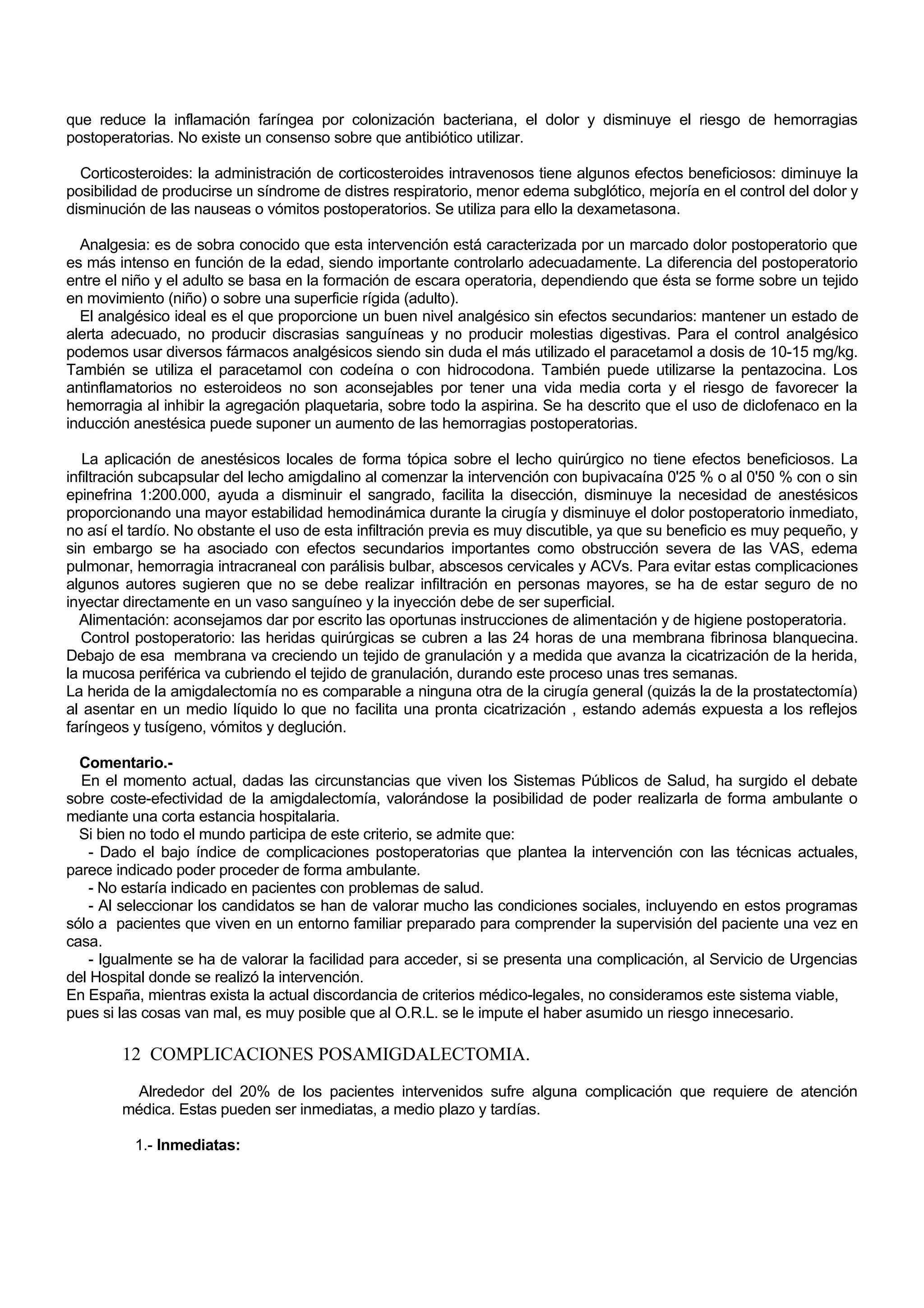 que reduce la inflamación faríngea por colonización bacteriana, el dolor y disminuye el riesgo de hemorragias
postoperatorias. No existe un consenso sobre que antibiótico utilizar.

  Corticosteroides: la administración de corticosteroides intravenosos tiene algunos efectos beneficiosos: diminuye la
posibilidad de producirse un síndrome de distres respiratorio, menor edema subglótico, mejoría en el control del dolor y
disminución de las nauseas o vómitos postoperatorios. Se utiliza para ello la dexametasona.

  Analgesia: es de sobra conocido que esta intervención está caracterizada por un marcado dolor postoperatorio que
es más intenso en función de la edad, siendo importante controlarlo adecuadamente. La diferencia del postoperatorio
entre el niño y el adulto se basa en la formación de escara operatoria, dependiendo que ésta se forme sobre un tejido
en movimiento (niño) o sobre una superficie rígida (adulto).
  El analgésico ideal es el que proporcione un buen nivel analgésico sin efectos secundarios: mantener un estado de
alerta adecuado, no producir discrasias sanguíneas y no producir molestias digestivas. Para el control analgésico
podemos usar diversos fármacos analgésicos siendo sin duda el más utilizado el paracetamol a dosis de 10-15 mg/kg.
También se utiliza el paracetamol con codeína o con hidrocodona. También puede utilizarse la pentazocina. Los
antinflamatorios no esteroideos no son aconsejables por tener una vida media corta y el riesgo de favorecer la
hemorragia al inhibir la agregación plaquetaria, sobre todo la aspirina. Se ha descrito que el uso de diclofenaco en la
inducción anestésica puede suponer un aumento de las hemorragias postoperatorias.

   La aplicación de anestésicos locales de forma tópica sobre el lecho quirúrgico no tiene efectos beneficiosos. La
infiltración subcapsular del lecho amigdalino al comenzar la intervención con bupivacaína 0'25 % o al 0'50 % con o sin
epinefrina 1:200.000, ayuda a disminuir el sangrado, facilita la disección, disminuye la necesidad de anestésicos
proporcionando una mayor estabilidad hemodinámica durante la cirugía y disminuye el dolor postoperatorio inmediato,
no así el tardío. No obstante el uso de esta infiltración previa es muy discutible, ya que su beneficio es muy pequeño, y
sin embargo se ha asociado con efectos secundarios importantes como obstrucción severa de las VAS, edema
pulmonar, hemorragia intracraneal con parálisis bulbar, abscesos cervicales y ACVs. Para evitar estas complicaciones
algunos autores sugieren que no se debe realizar infiltración en personas mayores, se ha de estar seguro de no
inyectar directamente en un vaso sanguíneo y la inyección debe de ser superficial.
  Alimentación: aconsejamos dar por escrito las oportunas instrucciones de alimentación y de higiene postoperatoria.
   Control postoperatorio: las heridas quirúrgicas se cubren a las 24 horas de una membrana fibrinosa blanquecina.
Debajo de esa membrana va creciendo un tejido de granulación y a medida que avanza la cicatrización de la herida,
la mucosa periférica va cubriendo el tejido de granulación, durando este proceso unas tres semanas.
La herida de la amigdalectomía no es comparable a ninguna otra de la cirugía general (quizás la de la prostatectomía)
al asentar en un medio líquido lo que no facilita una pronta cicatrización , estando además expuesta a los reflejos
faríngeos y tusígeno, vómitos y deglución.

  Comentario.-
  En el momento actual, dadas las circunstancias que viven los Sistemas Públicos de Salud, ha surgido el debate
sobre coste-efectividad de la amigdalectomía, valorándose la posibilidad de poder realizarla de forma ambulante o
mediante una corta estancia hospitalaria.
  Si bien no todo el mundo participa de este criterio, se admite que:
   - Dado el bajo índice de complicaciones postoperatorias que plantea la intervención con las técnicas actuales,
parece indicado poder proceder de forma ambulante.
   - No estaría indicado en pacientes con problemas de salud.
   - Al seleccionar los candidatos se han de valorar mucho las condiciones sociales, incluyendo en estos programas
sólo a pacientes que viven en un entorno familiar preparado para comprender la supervisión del paciente una vez en
casa.
   - Igualmente se ha de valorar la facilidad para acceder, si se presenta una complicación, al Servicio de Urgencias
del Hospital donde se realizó la intervención.
En España, mientras exista la actual discordancia de criterios médico-legales, no consideramos este sistema viable,
pues si las cosas van mal, es muy posible que al O.R.L. se le impute el haber asumido un riesgo innecesario.

        12 COMPLICACIONES POSAMIGDALECTOMIA.
         Alrededor del 20% de los pacientes intervenidos sufre alguna complicación que requiere de atención
        médica. Estas pueden ser inmediatas, a medio plazo y tardías.

          1.- Inmediatas:
 