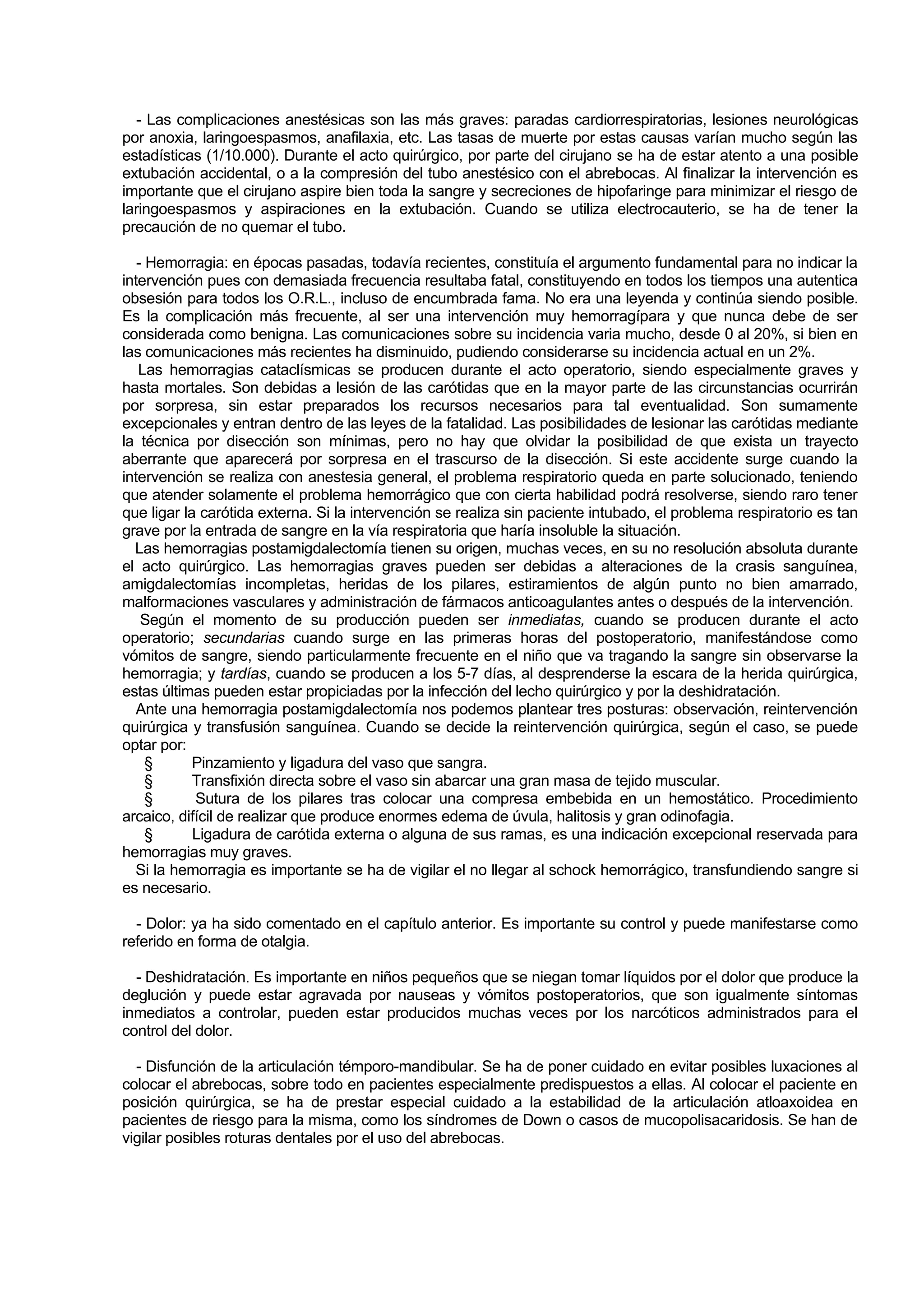 - Las complicaciones anestésicas son las más graves: paradas cardiorrespiratorias, lesiones neurológicas
por anoxia, laringoespasmos, anafilaxia, etc. Las tasas de muerte por estas causas varían mucho según las
estadísticas (1/10.000). Durante el acto quirúrgico, por parte del cirujano se ha de estar atento a una posible
extubación accidental, o a la compresión del tubo anestésico con el abrebocas. Al finalizar la intervención es
importante que el cirujano aspire bien toda la sangre y secreciones de hipofaringe para minimizar el riesgo de
laringoespasmos y aspiraciones en la extubación. Cuando se utiliza electrocauterio, se ha de tener la
precaución de no quemar el tubo.

   - Hemorragia: en épocas pasadas, todavía recientes, constituía el argumento fundamental para no indicar la
intervención pues con demasiada frecuencia resultaba fatal, constituyendo en todos los tiempos una autentica
obsesión para todos los O.R.L., incluso de encumbrada fama. No era una leyenda y continúa siendo posible.
Es la complicación más frecuente, al ser una intervención muy hemorragípara y que nunca debe de ser
considerada como benigna. Las comunicaciones sobre su incidencia varia mucho, desde 0 al 20%, si bien en
las comunicaciones más recientes ha disminuido, pudiendo considerarse su incidencia actual en un 2%.
   Las hemorragias cataclísmicas se producen durante el acto operatorio, siendo especialmente graves y
hasta mortales. Son debidas a lesión de las carótidas que en la mayor parte de las circunstancias ocurrirán
por sorpresa, sin estar preparados los recursos necesarios para tal eventualidad. Son sumamente
excepcionales y entran dentro de las leyes de la fatalidad. Las posibilidades de lesionar las carótidas mediante
la técnica por disección son mínimas, pero no hay que olvidar la posibilidad de que exista un trayecto
aberrante que aparecerá por sorpresa en el trascurso de la disección. Si este accidente surge cuando la
intervención se realiza con anestesia general, el problema respiratorio queda en parte solucionado, teniendo
que atender solamente el problema hemorrágico que con cierta habilidad podrá resolverse, siendo raro tener
que ligar la carótida externa. Si la intervención se realiza sin paciente intubado, el problema respiratorio es tan
grave por la entrada de sangre en la vía respiratoria que haría insoluble la situación.
  Las hemorragias postamigdalectomía tienen su origen, muchas veces, en su no resolución absoluta durante
el acto quirúrgico. Las hemorragias graves pueden ser debidas a alteraciones de la crasis sanguínea,
amigdalectomías incompletas, heridas de los pilares, estiramientos de algún punto no bien amarrado,
malformaciones vasculares y administración de fármacos anticoagulantes antes o después de la intervención.
    Según el momento de su producción pueden ser inmediatas, cuando se producen durante el acto
operatorio; secundarias cuando surge en las primeras horas del postoperatorio, manifestándose como
vómitos de sangre, siendo particularmente frecuente en el niño que va tragando la sangre sin observarse la
hemorragia; y tardías, cuando se producen a los 5-7 días, al desprenderse la escara de la herida quirúrgica,
estas últimas pueden estar propiciadas por la infección del lecho quirúrgico y por la deshidratación.
  Ante una hemorragia postamigdalectomía nos podemos plantear tres posturas: observación, reintervención
quirúrgica y transfusión sanguínea. Cuando se decide la reintervención quirúrgica, según el caso, se puede
optar por:
     §      Pinzamiento y ligadura del vaso que sangra.
     §      Transfixión directa sobre el vaso sin abarcar una gran masa de tejido muscular.
     §      Sutura de los pilares tras colocar una compresa embebida en un hemostático. Procedimiento
arcaico, difícil de realizar que produce enormes edema de úvula, halitosis y gran odinofagia.
     §      Ligadura de carótida externa o alguna de sus ramas, es una indicación excepcional reservada para
hemorragias muy graves.
  Si la hemorragia es importante se ha de vigilar el no llegar al schock hemorrágico, transfundiendo sangre si
es necesario.

  - Dolor: ya ha sido comentado en el capítulo anterior. Es importante su control y puede manifestarse como
referido en forma de otalgia.

  - Deshidratación. Es importante en niños pequeños que se niegan tomar líquidos por el dolor que produce la
deglución y puede estar agravada por nauseas y vómitos postoperatorios, que son igualmente síntomas
inmediatos a controlar, pueden estar producidos muchas veces por los narcóticos administrados para el
control del dolor.

  - Disfunción de la articulación témporo-mandibular. Se ha de poner cuidado en evitar posibles luxaciones al
colocar el abrebocas, sobre todo en pacientes especialmente predispuestos a ellas. Al colocar el paciente en
posición quirúrgica, se ha de prestar especial cuidado a la estabilidad de la articulación atloaxoidea en
pacientes de riesgo para la misma, como los síndromes de Down o casos de mucopolisacaridosis. Se han de
vigilar posibles roturas dentales por el uso del abrebocas.
 