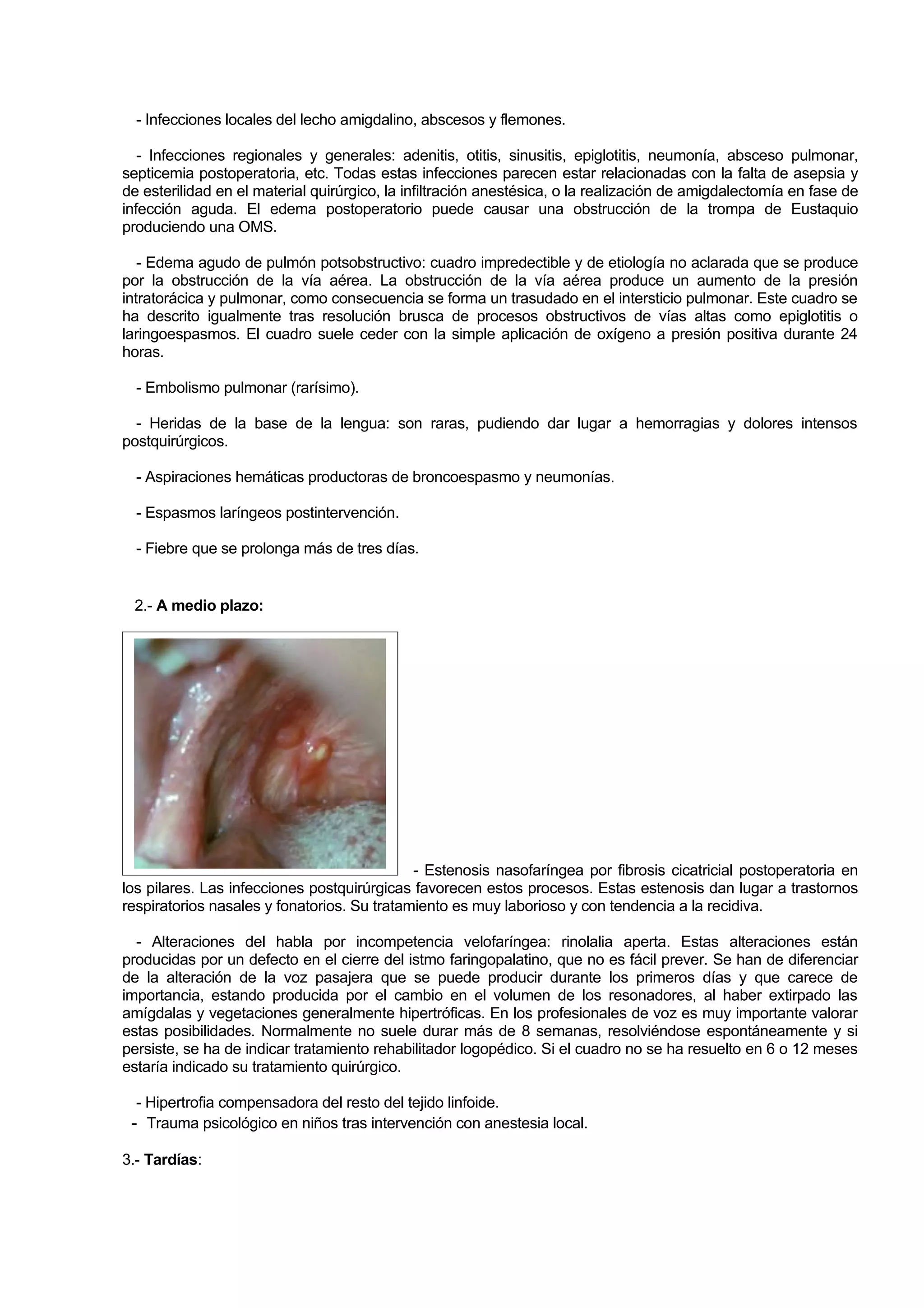- Infecciones locales del lecho amigdalino, abscesos y flemones.

   - Infecciones regionales y generales: adenitis, otitis, sinusitis, epiglotitis, neumonía, absceso pulmonar,
septicemia postoperatoria, etc. Todas estas infecciones parecen estar relacionadas con la falta de asepsia y
de esterilidad en el material quirúrgico, la infiltración anestésica, o la realización de amigdalectomía en fase de
infección aguda. El edema postoperatorio puede causar una obstrucción de la trompa de Eustaquio
produciendo una OMS.

   - Edema agudo de pulmón potsobstructivo: cuadro impredectible y de etiología no aclarada que se produce
por la obstrucción de la vía aérea. La obstrucción de la vía aérea produce un aumento de la presión
intratorácica y pulmonar, como consecuencia se forma un trasudado en el intersticio pulmonar. Este cuadro se
ha descrito igualmente tras resolución brusca de procesos obstructivos de vías altas como epiglotitis o
laringoespasmos. El cuadro suele ceder con la simple aplicación de oxígeno a presión positiva durante 24
horas.

  - Embolismo pulmonar (rarísimo).

  - Heridas de la base de la lengua: son raras, pudiendo dar lugar a hemorragias y dolores intensos
postquirúrgicos.

  - Aspiraciones hemáticas productoras de broncoespasmo y neumonías.

  - Espasmos laríngeos postintervención.

  - Fiebre que se prolonga más de tres días.


 2.- A medio plazo:




                                             - Estenosis nasofaríngea por fibrosis cicatricial postoperatoria en
los pilares. Las infecciones postquirúrgicas favorecen estos procesos. Estas estenosis dan lugar a trastornos
respiratorios nasales y fonatorios. Su tratamiento es muy laborioso y con tendencia a la recidiva.

  - Alteraciones del habla por incompetencia velofaríngea: rinolalia aperta. Estas alteraciones están
producidas por un defecto en el cierre del istmo faringopalatino, que no es fácil prever. Se han de diferenciar
de la alteración de la voz pasajera que se puede producir durante los primeros días y que carece de
importancia, estando producida por el cambio en el volumen de los resonadores, al haber extirpado las
amígdalas y vegetaciones generalmente hipertróficas. En los profesionales de voz es muy importante valorar
estas posibilidades. Normalmente no suele durar más de 8 semanas, resolviéndose espontáneamente y si
persiste, se ha de indicar tratamiento rehabilitador logopédico. Si el cuadro no se ha resuelto en 6 o 12 meses
estaría indicado su tratamiento quirúrgico.

  - Hipertrofia compensadora del resto del tejido linfoide.
 - Trauma psicológico en niños tras intervención con anestesia local.
3.- Tardías:
 