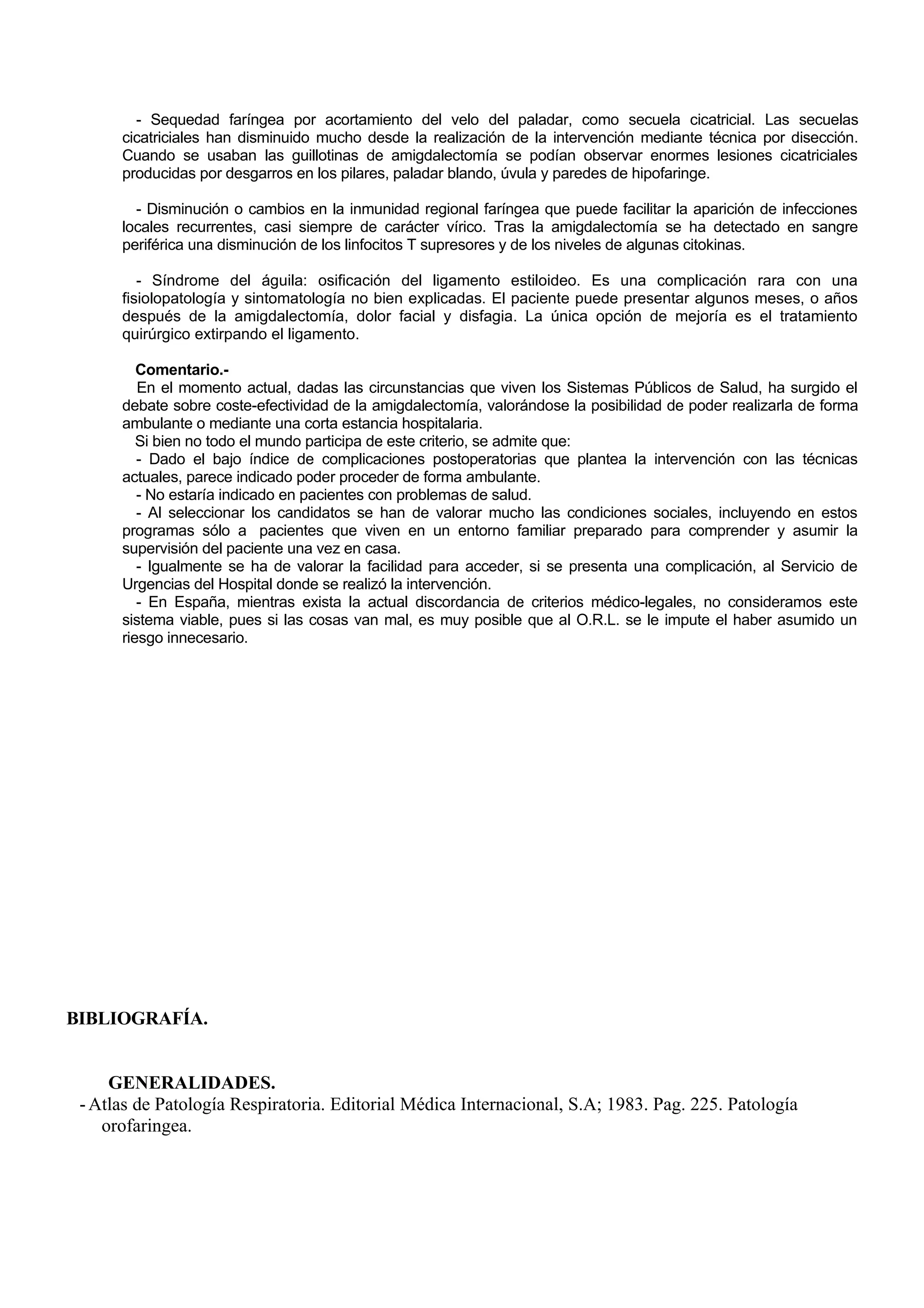 - Sequedad faríngea por acortamiento del velo del paladar, como secuela cicatricial. Las secuelas
      cicatriciales han disminuido mucho desde la realización de la intervención mediante técnica por disección.
      Cuando se usaban las guillotinas de amigdalectomía se podían observar enormes lesiones cicatriciales
      producidas por desgarros en los pilares, paladar blando, úvula y paredes de hipofaringe.

        - Disminución o cambios en la inmunidad regional faríngea que puede facilitar la aparición de infecciones
      locales recurrentes, casi siempre de carácter vírico. Tras la amigdalectomía se ha detectado en sangre
      periférica una disminución de los linfocitos T supresores y de los niveles de algunas citokinas.

         - Síndrome del águila: osificación del ligamento estiloideo. Es una complicación rara con una
      fisiolopatología y sintomatología no bien explicadas. El paciente puede presentar algunos meses, o años
      después de la amigdalectomía, dolor facial y disfagia. La única opción de mejoría es el tratamiento
      quirúrgico extirpando el ligamento.

         Comentario.-
         En el momento actual, dadas las circunstancias que viven los Sistemas Públicos de Salud, ha surgido el
      debate sobre coste-efectividad de la amigdalectomía, valorándose la posibilidad de poder realizarla de forma
      ambulante o mediante una corta estancia hospitalaria.
         Si bien no todo el mundo participa de este criterio, se admite que:
         - Dado el bajo índice de complicaciones postoperatorias que plantea la intervención con las técnicas
      actuales, parece indicado poder proceder de forma ambulante.
         - No estaría indicado en pacientes con problemas de salud.
         - Al seleccionar los candidatos se han de valorar mucho las condiciones sociales, incluyendo en estos
      programas sólo a pacientes que viven en un entorno familiar preparado para comprender y asumir la
      supervisión del paciente una vez en casa.
         - Igualmente se ha de valorar la facilidad para acceder, si se presenta una complicación, al Servicio de
      Urgencias del Hospital donde se realizó la intervención.
         - En España, mientras exista la actual discordancia de criterios médico-legales, no consideramos este
      sistema viable, pues si las cosas van mal, es muy posible que al O.R.L. se le impute el haber asumido un
      riesgo innecesario.




BIBLIOGRAFÍA.


     GENERALIDADES.
 - Atlas de Patología Respiratoria. Editorial Médica Internacional, S.A; 1983. Pag. 225. Patología
    orofaringea.
 
