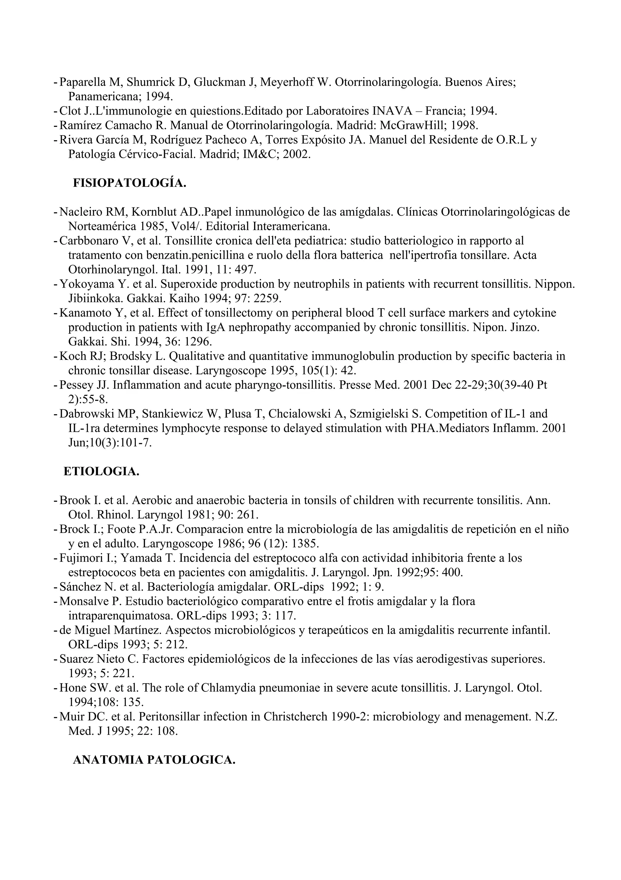 - Paparella M, Shumrick D, Gluckman J, Meyerhoff W. Otorrinolaringología. Buenos Aires;
   Panamericana; 1994.
- Clot J..L'immunologie en quiestions.Editado por Laboratoires INAVA – Francia; 1994.
- Ramírez Camacho R. Manual de Otorrinolaringología. Madrid: McGrawHill; 1998.
- Rivera García M, Rodríguez Pacheco A, Torres Expósito JA. Manuel del Residente de O.R.L y
   Patología Cérvico-Facial. Madrid; IM&C; 2002.

   FISIOPATOLOGÍA.

- Nacleiro RM, Kornblut AD..Papel inmunológico de las amígdalas. Clínicas Otorrinolaringológicas de
   Norteamérica 1985, Vol4/. Editorial Interamericana.
- Carbbonaro V, et al. Tonsillite cronica dell'eta pediatrica: studio batteriologico in rapporto al
   tratamento con benzatin.penicillina e ruolo della flora batterica nell'ipertrofia tonsillare. Acta
   Otorhinolaryngol. Ital. 1991, 11: 497.
- Yokoyama Y. et al. Superoxide production by neutrophils in patients with recurrent tonsillitis. Nippon.
   Jibiinkoka. Gakkai. Kaiho 1994; 97: 2259.
- Kanamoto Y, et al. Effect of tonsillectomy on peripheral blood T cell surface markers and cytokine
   production in patients with IgA nephropathy accompanied by chronic tonsillitis. Nipon. Jinzo.
   Gakkai. Shi. 1994, 36: 1296.
- Koch RJ; Brodsky L. Qualitative and quantitative immunoglobulin production by specific bacteria in
   chronic tonsillar disease. Laryngoscope 1995, 105(1): 42.
- Pessey JJ. Inflammation and acute pharyngo-tonsillitis. Presse Med. 2001 Dec 22-29;30(39-40 Pt
   2):55-8.
- Dabrowski MP, Stankiewicz W, Plusa T, Chcialowski A, Szmigielski S. Competition of IL-1 and
   IL-1ra determines lymphocyte response to delayed stimulation with PHA.Mediators Inflamm. 2001
   Jun;10(3):101-7.

  ETIOLOGIA.

- Brook I. et al. Aerobic and anaerobic bacteria in tonsils of children with recurrente tonsilitis. Ann.
   Otol. Rhinol. Laryngol 1981; 90: 261.
- Brock I.; Foote P.A.Jr. Comparacion entre la microbiología de las amigdalitis de repetición en el niño
   y en el adulto. Laryngoscope 1986; 96 (12): 1385.
- Fujimori I.; Yamada T. Incidencia del estreptococo alfa con actividad inhibitoria frente a los
   estreptococos beta en pacientes con amigdalitis. J. Laryngol. Jpn. 1992;95: 400.
- Sánchez N. et al. Bacteriología amigdalar. ORL-dips 1992; 1: 9.
- Monsalve P. Estudio bacteriológico comparativo entre el frotis amigdalar y la flora
   intraparenquimatosa. ORL-dips 1993; 3: 117.
- de Miguel Martínez. Aspectos microbiológicos y terapeúticos en la amigdalitis recurrente infantil.
   ORL-dips 1993; 5: 212.
- Suarez Nieto C. Factores epidemiológicos de la infecciones de las vías aerodigestivas superiores.
   1993; 5: 221.
- Hone SW. et al. The role of Chlamydia pneumoniae in severe acute tonsillitis. J. Laryngol. Otol.
   1994;108: 135.
- Muir DC. et al. Peritonsillar infection in Christcherch 1990-2: microbiology and menagement. N.Z.
   Med. J 1995; 22: 108.

   ANATOMIA PATOLOGICA.
 