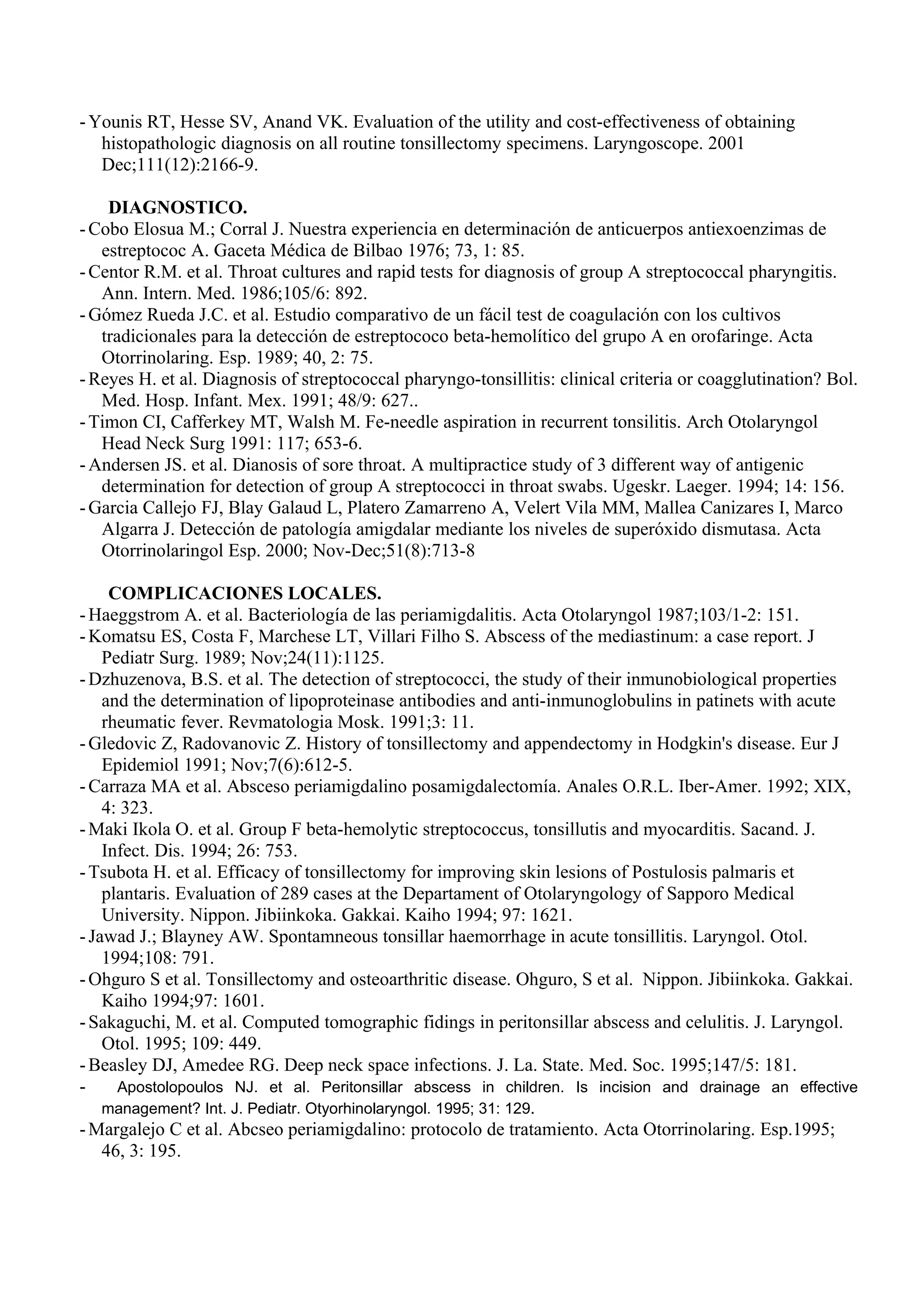 - Younis RT, Hesse SV, Anand VK. Evaluation of the utility and cost-effectiveness of obtaining
   histopathologic diagnosis on all routine tonsillectomy specimens. Laryngoscope. 2001
   Dec;111(12):2166-9.

    DIAGNOSTICO.
- Cobo Elosua M.; Corral J. Nuestra experiencia en determinación de anticuerpos antiexoenzimas de
   estreptococ A. Gaceta Médica de Bilbao 1976; 73, 1: 85.
- Centor R.M. et al. Throat cultures and rapid tests for diagnosis of group A streptococcal pharyngitis.
   Ann. Intern. Med. 1986;105/6: 892.
- Gómez Rueda J.C. et al. Estudio comparativo de un fácil test de coagulación con los cultivos
   tradicionales para la detección de estreptococo beta-hemolítico del grupo A en orofaringe. Acta
   Otorrinolaring. Esp. 1989; 40, 2: 75.
- Reyes H. et al. Diagnosis of streptococcal pharyngo-tonsillitis: clinical criteria or coagglutination? Bol.
   Med. Hosp. Infant. Mex. 1991; 48/9: 627..
- Timon CI, Cafferkey MT, Walsh M. Fe-needle aspiration in recurrent tonsilitis. Arch Otolaryngol
   Head Neck Surg 1991: 117; 653-6.
- Andersen JS. et al. Dianosis of sore throat. A multipractice study of 3 different way of antigenic
   determination for detection of group A streptococci in throat swabs. Ugeskr. Laeger. 1994; 14: 156.
- Garcia Callejo FJ, Blay Galaud L, Platero Zamarreno A, Velert Vila MM, Mallea Canizares I, Marco
   Algarra J. Detección de patología amigdalar mediante los niveles de superóxido dismutasa. Acta
   Otorrinolaringol Esp. 2000; Nov-Dec;51(8):713-8

     COMPLICACIONES LOCALES.
- Haeggstrom A. et al. Bacteriología de las periamigdalitis. Acta Otolaryngol 1987;103/1-2: 151.
- Komatsu ES, Costa F, Marchese LT, Villari Filho S. Abscess of the mediastinum: a case report. J
    Pediatr Surg. 1989; Nov;24(11):1125.
- Dzhuzenova, B.S. et al. The detection of streptococci, the study of their inmunobiological properties
    and the determination of lipoproteinase antibodies and anti-inmunoglobulins in patinets with acute
    rheumatic fever. Revmatologia Mosk. 1991;3: 11.
- Gledovic Z, Radovanovic Z. History of tonsillectomy and appendectomy in Hodgkin's disease. Eur J
    Epidemiol 1991; Nov;7(6):612-5.
- Carraza MA et al. Absceso periamigdalino posamigdalectomía. Anales O.R.L. Iber-Amer. 1992; XIX,
    4: 323.
- Maki Ikola O. et al. Group F beta-hemolytic streptococcus, tonsillutis and myocarditis. Sacand. J.
    Infect. Dis. 1994; 26: 753.
- Tsubota H. et al. Efficacy of tonsillectomy for improving skin lesions of Postulosis palmaris et
    plantaris. Evaluation of 289 cases at the Departament of Otolaryngology of Sapporo Medical
    University. Nippon. Jibiinkoka. Gakkai. Kaiho 1994; 97: 1621.
- Jawad J.; Blayney AW. Spontamneous tonsillar haemorrhage in acute tonsillitis. Laryngol. Otol.
    1994;108: 791.
- Ohguro S et al. Tonsillectomy and osteoarthritic disease. Ohguro, S et al. Nippon. Jibiinkoka. Gakkai.
    Kaiho 1994;97: 1601.
- Sakaguchi, M. et al. Computed tomographic fidings in peritonsillar abscess and celulitis. J. Laryngol.
    Otol. 1995; 109: 449.
- Beasley DJ, Amedee RG. Deep neck space infections. J. La. State. Med. Soc. 1995;147/5: 181.
-     Apostolopoulos NJ. et al. Peritonsillar abscess in children. Is incision and drainage an effective
    management? Int. J. Pediatr. Otyorhinolaryngol. 1995; 31: 129.
- Margalejo C et al. Abcseo periamigdalino: protocolo de tratamiento. Acta Otorrinolaring. Esp.1995;
    46, 3: 195.
 