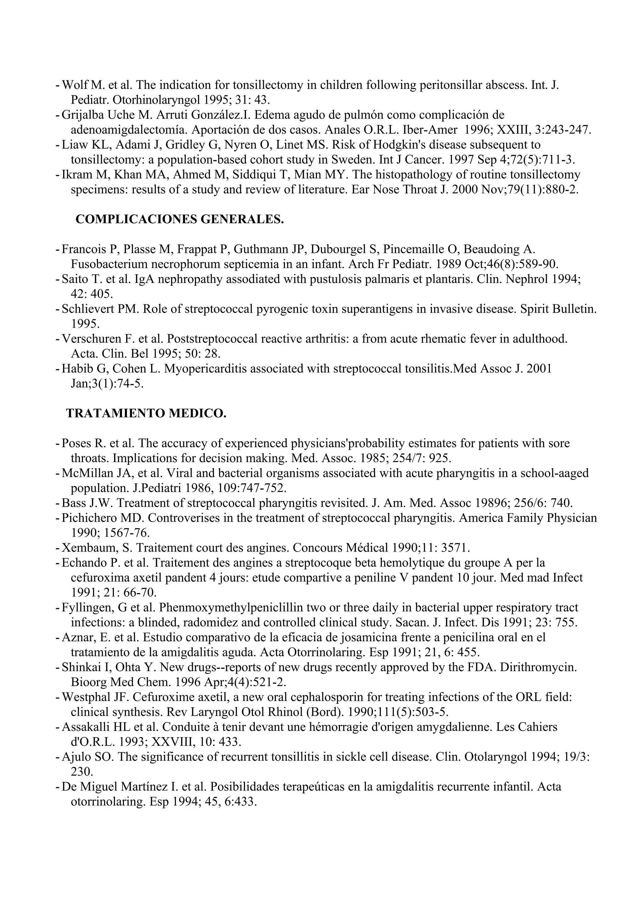 - Wolf M. et al. The indication for tonsillectomy in children following peritonsillar abscess. Int. J.
    Pediatr. Otorhinolaryngol 1995; 31: 43.
- Grijalba Uche M. Arruti González.I. Edema agudo de pulmón como complicación de
    adenoamigdalectomía. Aportación de dos casos. Anales O.R.L. Iber-Amer 1996; XXIII, 3:243-247.
- Liaw KL, Adami J, Gridley G, Nyren O, Linet MS. Risk of Hodgkin's disease subsequent to
    tonsillectomy: a population-based cohort study in Sweden. Int J Cancer. 1997 Sep 4;72(5):711-3.
- Ikram M, Khan MA, Ahmed M, Siddiqui T, Mian MY. The histopathology of routine tonsillectomy
    specimens: results of a study and review of literature. Ear Nose Throat J. 2000 Nov;79(11):880-2.

   COMPLICACIONES GENERALES.

- Francois P, Plasse M, Frappat P, Guthmann JP, Dubourgel S, Pincemaille O, Beaudoing A.
   Fusobacterium necrophorum septicemia in an infant. Arch Fr Pediatr. 1989 Oct;46(8):589-90.
- Saito T. et al. IgA nephropathy assodiated with pustulosis palmaris et plantaris. Clin. Nephrol 1994;
   42: 405.
- Schlievert PM. Role of streptococcal pyrogenic toxin superantigens in invasive disease. Spirit Bulletin.
   1995.
- Verschuren F. et al. Poststreptococcal reactive arthritis: a from acute rhematic fever in adulthood.
   Acta. Clin. Bel 1995; 50: 28.
- Habib G, Cohen L. Myopericarditis associated with streptococcal tonsilitis.Med Assoc J. 2001
   Jan;3(1):74-5.

  TRATAMIENTO MEDICO.

- Poses R. et al. The accuracy of experienced physicians'probability estimates for patients with sore
    throats. Implications for decision making. Med. Assoc. 1985; 254/7: 925.
- McMillan JA, et al. Viral and bacterial organisms associated with acute pharyngitis in a school-aaged
    population. J.Pediatri 1986, 109:747-752.
- Bass J.W. Treatment of streptococcal pharyngitis revisited. J. Am. Med. Assoc 19896; 256/6: 740.
- Pichichero MD. Controverises in the treatment of streptococcal pharyngitis. America Family Physician
    1990; 1567-76.
- Xembaum, S. Traitement court des angines. Concours Médical 1990;11: 3571.
- Echando P. et al. Traitement des angines a streptocoque beta hemolytique du groupe A per la
    cefuroxima axetil pandent 4 jours: etude compartive a peniline V pandent 10 jour. Med mad Infect
    1991; 21: 66-70.
- Fyllingen, G et al. Phenmoxymethylpeniclillin two or three daily in bacterial upper respiratory tract
    infections: a blinded, radomidez and controlled clinical study. Sacan. J. Infect. Dis 1991; 23: 755.
- Aznar, E. et al. Estudio comparativo de la eficacia de josamicina frente a penicilina oral en el
    tratamiento de la amigdalitis aguda. Acta Otorrinolaring. Esp 1991; 21, 6: 455.
- Shinkai I, Ohta Y. New drugs--reports of new drugs recently approved by the FDA. Dirithromycin.
    Bioorg Med Chem. 1996 Apr;4(4):521-2.
- Westphal JF. Cefuroxime axetil, a new oral cephalosporin for treating infections of the ORL field:
    clinical synthesis. Rev Laryngol Otol Rhinol (Bord). 1990;111(5):503-5.
- Assakalli HL et al. Conduite à tenir devant une hémorragie d'origen amygdalienne. Les Cahiers
    d'O.R.L. 1993; XXVIII, 10: 433.
- Ajulo SO. The significance of recurrent tonsillitis in sickle cell disease. Clin. Otolaryngol 1994; 19/3:
    230.
- De Miguel Martínez I. et al. Posibilidades terapeúticas en la amigdalitis recurrente infantil. Acta
    otorrinolaring. Esp 1994; 45, 6:433.
 
