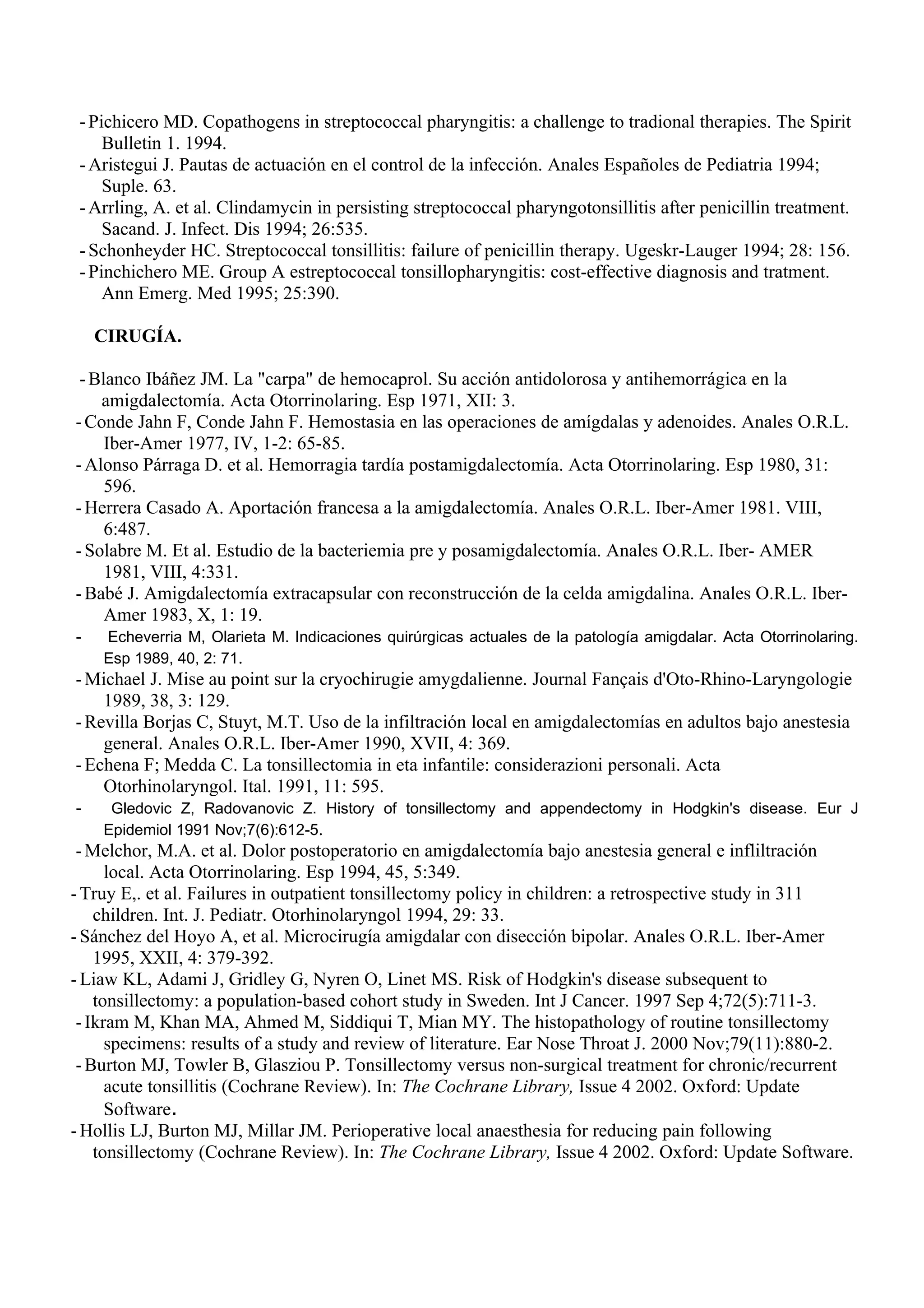 - Pichicero MD. Copathogens in streptococcal pharyngitis: a challenge to tradional therapies. The Spirit
     Bulletin 1. 1994.
 - Aristegui J. Pautas de actuación en el control de la infección. Anales Españoles de Pediatria 1994;
     Suple. 63.
 - Arrling, A. et al. Clindamycin in persisting streptococcal pharyngotonsillitis after penicillin treatment.
     Sacand. J. Infect. Dis 1994; 26:535.
 - Schonheyder HC. Streptococcal tonsillitis: failure of penicillin therapy. Ugeskr-Lauger 1994; 28: 156.
 - Pinchichero ME. Group A estreptococcal tonsillopharyngitis: cost-effective diagnosis and tratment.
     Ann Emerg. Med 1995; 25:390.

   CIRUGÍA.

  - Blanco Ibáñez JM. La "carpa" de hemocaprol. Su acción antidolorosa y antihemorrágica en la
     amigdalectomía. Acta Otorrinolaring. Esp 1971, XII: 3.
 - Conde Jahn F, Conde Jahn F. Hemostasia en las operaciones de amígdalas y adenoides. Anales O.R.L.
      Iber-Amer 1977, IV, 1-2: 65-85.
 - Alonso Párraga D. et al. Hemorragia tardía postamigdalectomía. Acta Otorrinolaring. Esp 1980, 31:
      596.
 - Herrera Casado A. Aportación francesa a la amigdalectomía. Anales O.R.L. Iber-Amer 1981. VIII,
      6:487.
 - Solabre M. Et al. Estudio de la bacteriemia pre y posamigdalectomía. Anales O.R.L. Iber- AMER
      1981, VIII, 4:331.
 - Babé J. Amigdalectomía extracapsular con reconstrucción de la celda amigdalina. Anales O.R.L. Iber-
      Amer 1983, X, 1: 19.
 - Echeverria M, Olarieta M. Indicaciones quirúrgicas actuales de la patología amigdalar. Acta Otorrinolaring.
      Esp 1989, 40, 2: 71.
 - Michael J. Mise au point sur la cryochirugie amygdalienne. Journal Fançais d'Oto-Rhino-Laryngologie
      1989, 38, 3: 129.
 - Revilla Borjas C, Stuyt, M.T. Uso de la infiltración local en amigdalectomías en adultos bajo anestesia
      general. Anales O.R.L. Iber-Amer 1990, XVII, 4: 369.
 - Echena F; Medda C. La tonsillectomia in eta infantile: considerazioni personali. Acta
      Otorhinolaryngol. Ital. 1991, 11: 595.
 -     Gledovic Z, Radovanovic Z. History of tonsillectomy and appendectomy in Hodgkin's disease. Eur J
      Epidemiol 1991 Nov;7(6):612-5.
 - Melchor, M.A. et al. Dolor postoperatorio en amigdalectomía bajo anestesia general e infliltración
      local. Acta Otorrinolaring. Esp 1994, 45, 5:349.
- Truy E,. et al. Failures in outpatient tonsillectomy policy in children: a retrospective study in 311
    children. Int. J. Pediatr. Otorhinolaryngol 1994, 29: 33.
- Sánchez del Hoyo A, et al. Microcirugía amigdalar con disección bipolar. Anales O.R.L. Iber-Amer
    1995, XXII, 4: 379-392.
- Liaw KL, Adami J, Gridley G, Nyren O, Linet MS. Risk of Hodgkin's disease subsequent to
    tonsillectomy: a population-based cohort study in Sweden. Int J Cancer. 1997 Sep 4;72(5):711-3.
 - Ikram M, Khan MA, Ahmed M, Siddiqui T, Mian MY. The histopathology of routine tonsillectomy
      specimens: results of a study and review of literature. Ear Nose Throat J. 2000 Nov;79(11):880-2.
 - Burton MJ, Towler B, Glasziou P. Tonsillectomy versus non-surgical treatment for chronic/recurrent
      acute tonsillitis (Cochrane Review). In: The Cochrane Library, Issue 4 2002. Oxford: Update
      Software.
- Hollis LJ, Burton MJ, Millar JM. Perioperative local anaesthesia for reducing pain following
    tonsillectomy (Cochrane Review). In: The Cochrane Library, Issue 4 2002. Oxford: Update Software.
 