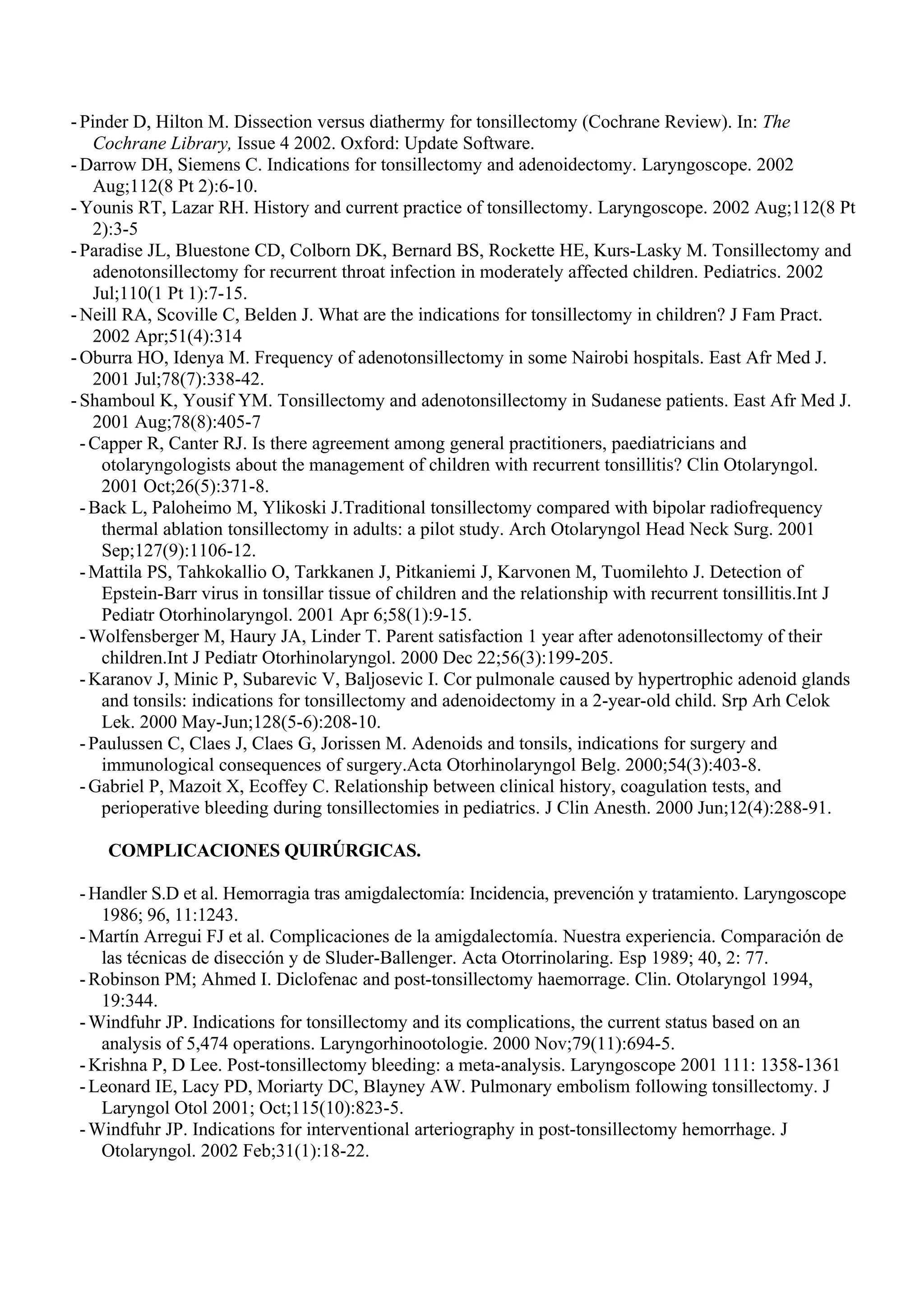 - Pinder D, Hilton M. Dissection versus diathermy for tonsillectomy (Cochrane Review). In: The
    Cochrane Library, Issue 4 2002. Oxford: Update Software.
- Darrow DH, Siemens C. Indications for tonsillectomy and adenoidectomy. Laryngoscope. 2002
    Aug;112(8 Pt 2):6-10.
- Younis RT, Lazar RH. History and current practice of tonsillectomy. Laryngoscope. 2002 Aug;112(8 Pt
    2):3-5
- Paradise JL, Bluestone CD, Colborn DK, Bernard BS, Rockette HE, Kurs-Lasky M. Tonsillectomy and
    adenotonsillectomy for recurrent throat infection in moderately affected children. Pediatrics. 2002
    Jul;110(1 Pt 1):7-15.
- Neill RA, Scoville C, Belden J. What are the indications for tonsillectomy in children? J Fam Pract.
    2002 Apr;51(4):314
- Oburra HO, Idenya M. Frequency of adenotonsillectomy in some Nairobi hospitals. East Afr Med J.
    2001 Jul;78(7):338-42.
- Shamboul K, Yousif YM. Tonsillectomy and adenotonsillectomy in Sudanese patients. East Afr Med J.
    2001 Aug;78(8):405-7
  - Capper R, Canter RJ. Is there agreement among general practitioners, paediatricians and
     otolaryngologists about the management of children with recurrent tonsillitis? Clin Otolaryngol.
     2001 Oct;26(5):371-8.
  - Back L, Paloheimo M, Ylikoski J.Traditional tonsillectomy compared with bipolar radiofrequency
     thermal ablation tonsillectomy in adults: a pilot study. Arch Otolaryngol Head Neck Surg. 2001
     Sep;127(9):1106-12.
  - Mattila PS, Tahkokallio O, Tarkkanen J, Pitkaniemi J, Karvonen M, Tuomilehto J. Detection of
     Epstein-Barr virus in tonsillar tissue of children and the relationship with recurrent tonsillitis.Int J
     Pediatr Otorhinolaryngol. 2001 Apr 6;58(1):9-15.
  - Wolfensberger M, Haury JA, Linder T. Parent satisfaction 1 year after adenotonsillectomy of their
     children.Int J Pediatr Otorhinolaryngol. 2000 Dec 22;56(3):199-205.
  - Karanov J, Minic P, Subarevic V, Baljosevic I. Cor pulmonale caused by hypertrophic adenoid glands
     and tonsils: indications for tonsillectomy and adenoidectomy in a 2-year-old child. Srp Arh Celok
     Lek. 2000 May-Jun;128(5-6):208-10.
  - Paulussen C, Claes J, Claes G, Jorissen M. Adenoids and tonsils, indications for surgery and
     immunological consequences of surgery.Acta Otorhinolaryngol Belg. 2000;54(3):403-8.
  - Gabriel P, Mazoit X, Ecoffey C. Relationship between clinical history, coagulation tests, and
     perioperative bleeding during tonsillectomies in pediatrics. J Clin Anesth. 2000 Jun;12(4):288-91.

     COMPLICACIONES QUIRÚRGICAS.

 - Handler S.D et al. Hemorragia tras amigdalectomía: Incidencia, prevención y tratamiento. Laryngoscope
    1986; 96, 11:1243.
 - Martín Arregui FJ et al. Complicaciones de la amigdalectomía. Nuestra experiencia. Comparación de
    las técnicas de disección y de Sluder-Ballenger. Acta Otorrinolaring. Esp 1989; 40, 2: 77.
 - Robinson PM; Ahmed I. Diclofenac and post-tonsillectomy haemorrage. Clin. Otolaryngol 1994,
    19:344.
 - Windfuhr JP. Indications for tonsillectomy and its complications, the current status based on an
    analysis of 5,474 operations. Laryngorhinootologie. 2000 Nov;79(11):694-5.
 - Krishna P, D Lee. Post-tonsillectomy bleeding: a meta-analysis. Laryngoscope 2001 111: 1358-1361
 - Leonard IE, Lacy PD, Moriarty DC, Blayney AW. Pulmonary embolism following tonsillectomy. J
    Laryngol Otol 2001; Oct;115(10):823-5.
 - Windfuhr JP. Indications for interventional arteriography in post-tonsillectomy hemorrhage. J
    Otolaryngol. 2002 Feb;31(1):18-22.
 