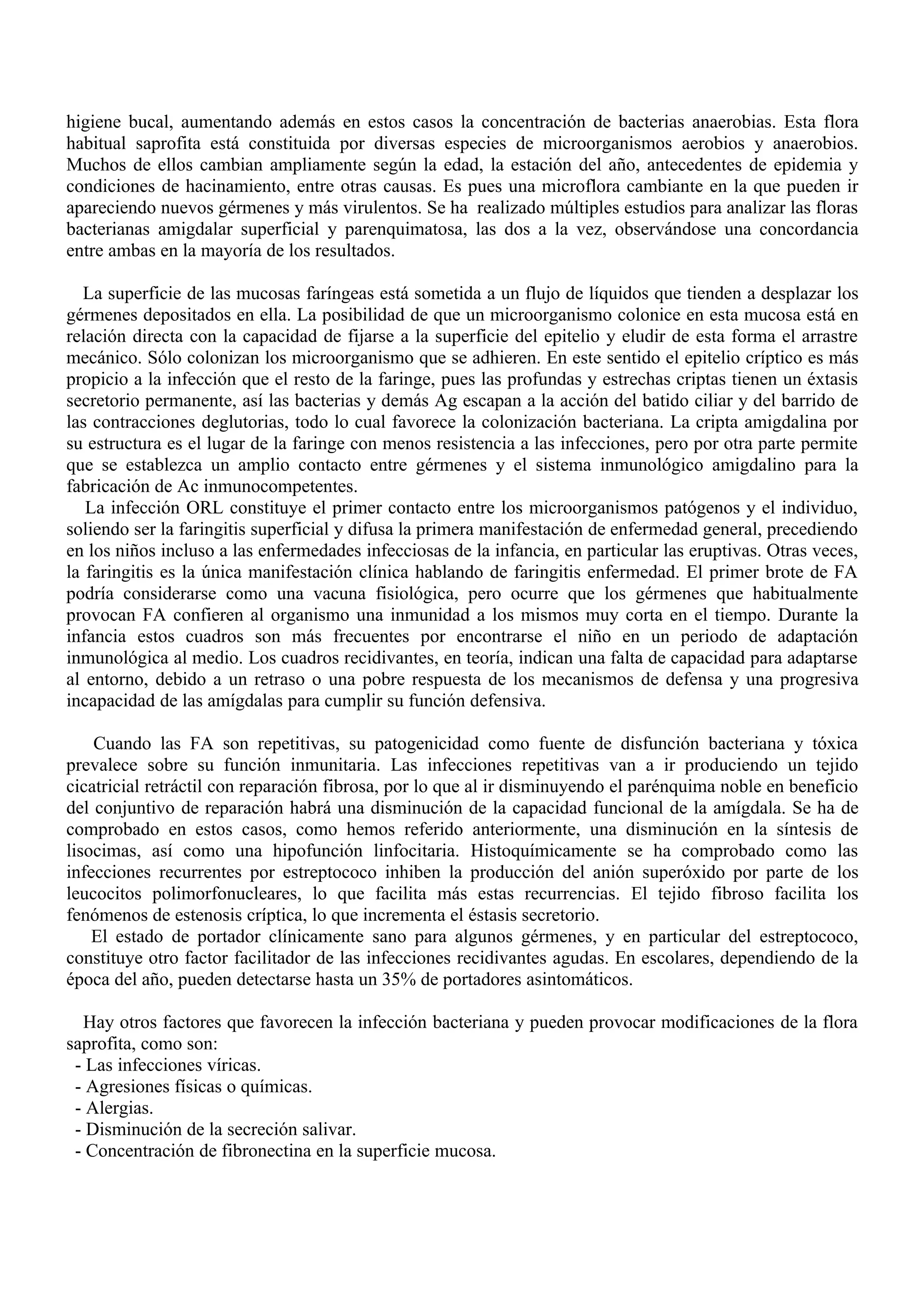 higiene bucal, aumentando además en estos casos la concentración de bacterias anaerobias. Esta flora
habitual saprofita está constituida por diversas especies de microorganismos aerobios y anaerobios.
Muchos de ellos cambian ampliamente según la edad, la estación del año, antecedentes de epidemia y
condiciones de hacinamiento, entre otras causas. Es pues una microflora cambiante en la que pueden ir
apareciendo nuevos gérmenes y más virulentos. Se ha realizado múltiples estudios para analizar las floras
bacterianas amigdalar superficial y parenquimatosa, las dos a la vez, observándose una concordancia
entre ambas en la mayoría de los resultados.

  La superficie de las mucosas faríngeas está sometida a un flujo de líquidos que tienden a desplazar los
gérmenes depositados en ella. La posibilidad de que un microorganismo colonice en esta mucosa está en
relación directa con la capacidad de fijarse a la superficie del epitelio y eludir de esta forma el arrastre
mecánico. Sólo colonizan los microorganismo que se adhieren. En este sentido el epitelio críptico es más
propicio a la infección que el resto de la faringe, pues las profundas y estrechas criptas tienen un éxtasis
secretorio permanente, así las bacterias y demás Ag escapan a la acción del batido ciliar y del barrido de
las contracciones deglutorias, todo lo cual favorece la colonización bacteriana. La cripta amigdalina por
su estructura es el lugar de la faringe con menos resistencia a las infecciones, pero por otra parte permite
que se establezca un amplio contacto entre gérmenes y el sistema inmunológico amigdalino para la
fabricación de Ac inmunocompetentes.
   La infección ORL constituye el primer contacto entre los microorganismos patógenos y el individuo,
soliendo ser la faringitis superficial y difusa la primera manifestación de enfermedad general, precediendo
en los niños incluso a las enfermedades infecciosas de la infancia, en particular las eruptivas. Otras veces,
la faringitis es la única manifestación clínica hablando de faringitis enfermedad. El primer brote de FA
podría considerarse como una vacuna fisiológica, pero ocurre que los gérmenes que habitualmente
provocan FA confieren al organismo una inmunidad a los mismos muy corta en el tiempo. Durante la
infancia estos cuadros son más frecuentes por encontrarse el niño en un periodo de adaptación
inmunológica al medio. Los cuadros recidivantes, en teoría, indican una falta de capacidad para adaptarse
al entorno, debido a un retraso o una pobre respuesta de los mecanismos de defensa y una progresiva
incapacidad de las amígdalas para cumplir su función defensiva.

    Cuando las FA son repetitivas, su patogenicidad como fuente de disfunción bacteriana y tóxica
prevalece sobre su función inmunitaria. Las infecciones repetitivas van a ir produciendo un tejido
cicatricial retráctil con reparación fibrosa, por lo que al ir disminuyendo el parénquima noble en beneficio
del conjuntivo de reparación habrá una disminución de la capacidad funcional de la amígdala. Se ha de
comprobado en estos casos, como hemos referido anteriormente, una disminución en la síntesis de
lisocimas, así como una hipofunción linfocitaria. Histoquímicamente se ha comprobado como las
infecciones recurrentes por estreptococo inhiben la producción del anión superóxido por parte de los
leucocitos polimorfonucleares, lo que facilita más estas recurrencias. El tejido fibroso facilita los
fenómenos de estenosis críptica, lo que incrementa el éstasis secretorio.
    El estado de portador clínicamente sano para algunos gérmenes, y en particular del estreptococo,
constituye otro factor facilitador de las infecciones recidivantes agudas. En escolares, dependiendo de la
época del año, pueden detectarse hasta un 35% de portadores asintomáticos.

  Hay otros factores que favorecen la infección bacteriana y pueden provocar modificaciones de la flora
saprofita, como son:
 - Las infecciones víricas.
 - Agresiones físicas o químicas.
 - Alergias.
 - Disminución de la secreción salivar.
 - Concentración de fibronectina en la superficie mucosa.
 
