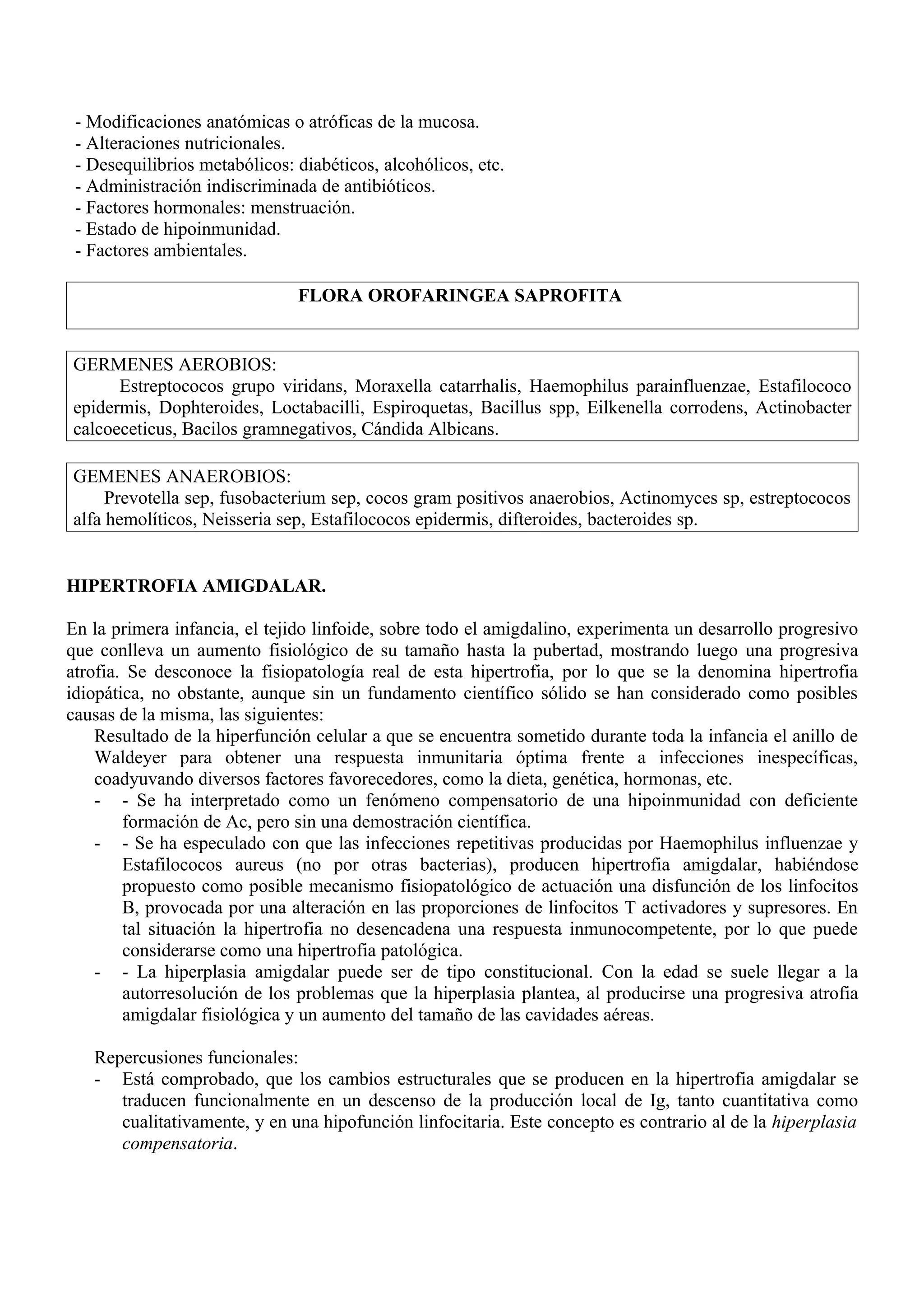 - Modificaciones anatómicas o atróficas de la mucosa.
 - Alteraciones nutricionales.
 - Desequilibrios metabólicos: diabéticos, alcohólicos, etc.
 - Administración indiscriminada de antibióticos.
 - Factores hormonales: menstruación.
 - Estado de hipoinmunidad.
 - Factores ambientales.

                               FLORA OROFARINGEA SAPROFITA


GERMENES AEROBIOS:
      Estreptococos grupo viridans, Moraxella catarrhalis, Haemophilus parainfluenzae, Estafilococo
epidermis, Dophteroides, Loctabacilli, Espiroquetas, Bacillus spp, Eilkenella corrodens, Actinobacter
calcoeceticus, Bacilos gramnegativos, Cándida Albicans.

GEMENES ANAEROBIOS:
     Prevotella sep, fusobacterium sep, cocos gram positivos anaerobios, Actinomyces sp, estreptococos
alfa hemolíticos, Neisseria sep, Estafilococos epidermis, difteroides, bacteroides sp.


HIPERTROFIA AMIGDALAR.

En la primera infancia, el tejido linfoide, sobre todo el amigdalino, experimenta un desarrollo progresivo
que conlleva un aumento fisiológico de su tamaño hasta la pubertad, mostrando luego una progresiva
atrofia. Se desconoce la fisiopatología real de esta hipertrofia, por lo que se la denomina hipertrofia
idiopática, no obstante, aunque sin un fundamento científico sólido se han considerado como posibles
causas de la misma, las siguientes:
    Resultado de la hiperfunción celular a que se encuentra sometido durante toda la infancia el anillo de
    Waldeyer para obtener una respuesta inmunitaria óptima frente a infecciones inespecíficas,
    coadyuvando diversos factores favorecedores, como la dieta, genética, hormonas, etc.
    - - Se ha interpretado como un fenómeno compensatorio de una hipoinmunidad con deficiente
        formación de Ac, pero sin una demostración científica.
    - - Se ha especulado con que las infecciones repetitivas producidas por Haemophilus influenzae y
        Estafilococos aureus (no por otras bacterias), producen hipertrofia amigdalar, habiéndose
        propuesto como posible mecanismo fisiopatológico de actuación una disfunción de los linfocitos
        B, provocada por una alteración en las proporciones de linfocitos T activadores y supresores. En
        tal situación la hipertrofia no desencadena una respuesta inmunocompetente, por lo que puede
        considerarse como una hipertrofia patológica.
    - - La hiperplasia amigdalar puede ser de tipo constitucional. Con la edad se suele llegar a la
        autorresolución de los problemas que la hiperplasia plantea, al producirse una progresiva atrofia
        amigdalar fisiológica y un aumento del tamaño de las cavidades aéreas.

   Repercusiones funcionales:
   - Está comprobado, que los cambios estructurales que se producen en la hipertrofia amigdalar se
      traducen funcionalmente en un descenso de la producción local de Ig, tanto cuantitativa como
      cualitativamente, y en una hipofunción linfocitaria. Este concepto es contrario al de la hiperplasia
      compensatoria.
 