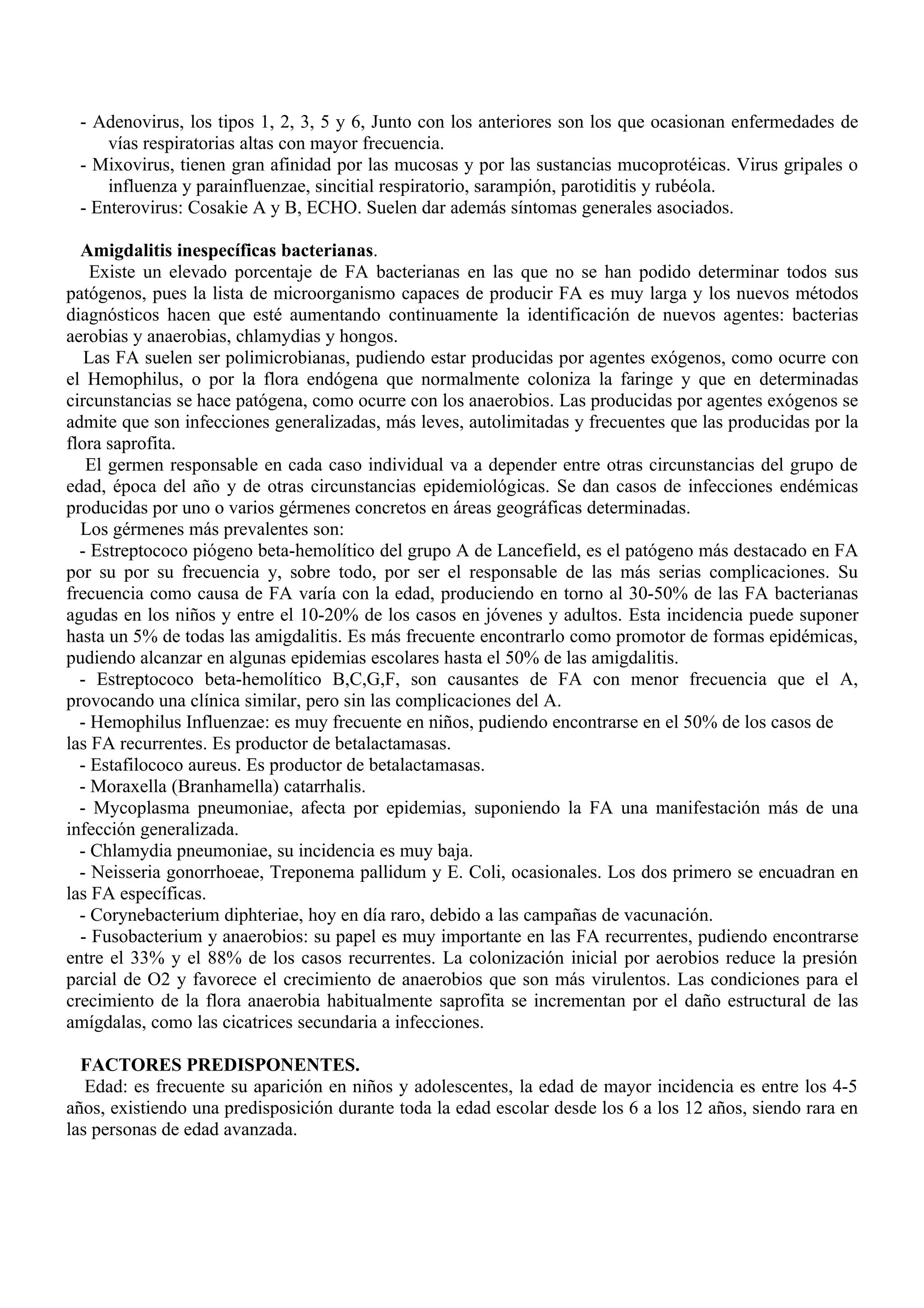 - Adenovirus, los tipos 1, 2, 3, 5 y 6, Junto con los anteriores son los que ocasionan enfermedades de
     vías respiratorias altas con mayor frecuencia.
 - Mixovirus, tienen gran afinidad por las mucosas y por las sustancias mucoprotéicas. Virus gripales o
     influenza y parainfluenzae, sincitial respiratorio, sarampión, parotiditis y rubéola.
 - Enterovirus: Cosakie A y B, ECHO. Suelen dar además síntomas generales asociados.

  Amigdalitis inespecíficas bacterianas.
    Existe un elevado porcentaje de FA bacterianas en las que no se han podido determinar todos sus
patógenos, pues la lista de microorganismo capaces de producir FA es muy larga y los nuevos métodos
diagnósticos hacen que esté aumentando continuamente la identificación de nuevos agentes: bacterias
aerobias y anaerobias, chlamydias y hongos.
   Las FA suelen ser polimicrobianas, pudiendo estar producidas por agentes exógenos, como ocurre con
el Hemophilus, o por la flora endógena que normalmente coloniza la faringe y que en determinadas
circunstancias se hace patógena, como ocurre con los anaerobios. Las producidas por agentes exógenos se
admite que son infecciones generalizadas, más leves, autolimitadas y frecuentes que las producidas por la
flora saprofita.
   El germen responsable en cada caso individual va a depender entre otras circunstancias del grupo de
edad, época del año y de otras circunstancias epidemiológicas. Se dan casos de infecciones endémicas
producidas por uno o varios gérmenes concretos en áreas geográficas determinadas.
  Los gérmenes más prevalentes son:
  - Estreptococo piógeno beta-hemolítico del grupo A de Lancefield, es el patógeno más destacado en FA
por su por su frecuencia y, sobre todo, por ser el responsable de las más serias complicaciones. Su
frecuencia como causa de FA varía con la edad, produciendo en torno al 30-50% de las FA bacterianas
agudas en los niños y entre el 10-20% de los casos en jóvenes y adultos. Esta incidencia puede suponer
hasta un 5% de todas las amigdalitis. Es más frecuente encontrarlo como promotor de formas epidémicas,
pudiendo alcanzar en algunas epidemias escolares hasta el 50% de las amigdalitis.
  - Estreptococo beta-hemolítico B,C,G,F, son causantes de FA con menor frecuencia que el A,
provocando una clínica similar, pero sin las complicaciones del A.
  - Hemophilus Influenzae: es muy frecuente en niños, pudiendo encontrarse en el 50% de los casos de
las FA recurrentes. Es productor de betalactamasas.
  - Estafilococo aureus. Es productor de betalactamasas.
  - Moraxella (Branhamella) catarrhalis.
  - Mycoplasma pneumoniae, afecta por epidemias, suponiendo la FA una manifestación más de una
infección generalizada.
  - Chlamydia pneumoniae, su incidencia es muy baja.
  - Neisseria gonorrhoeae, Treponema pallidum y E. Coli, ocasionales. Los dos primero se encuadran en
las FA específicas.
  - Corynebacterium diphteriae, hoy en día raro, debido a las campañas de vacunación.
  - Fusobacterium y anaerobios: su papel es muy importante en las FA recurrentes, pudiendo encontrarse
entre el 33% y el 88% de los casos recurrentes. La colonización inicial por aerobios reduce la presión
parcial de O2 y favorece el crecimiento de anaerobios que son más virulentos. Las condiciones para el
crecimiento de la flora anaerobia habitualmente saprofita se incrementan por el daño estructural de las
amígdalas, como las cicatrices secundaria a infecciones.

  FACTORES PREDISPONENTES.
   Edad: es frecuente su aparición en niños y adolescentes, la edad de mayor incidencia es entre los 4-5
años, existiendo una predisposición durante toda la edad escolar desde los 6 a los 12 años, siendo rara en
las personas de edad avanzada.
 