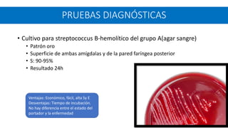 • Cultivo para streptococcus B-hemolítico del grupo A(agar sangre)
• Patrón oro
• Superficie de ambas amígdalas y de la pared faríngea posterior
• S: 90-95%
• Resultado 24h
PRUEBAS DIAGNÓSTICAS
Ventajas: Económico, fácil, alta Sy E
Desventajas: Tiempo de incubación.
No hay diferencia entre el estado del
portador y la enfermedad
 