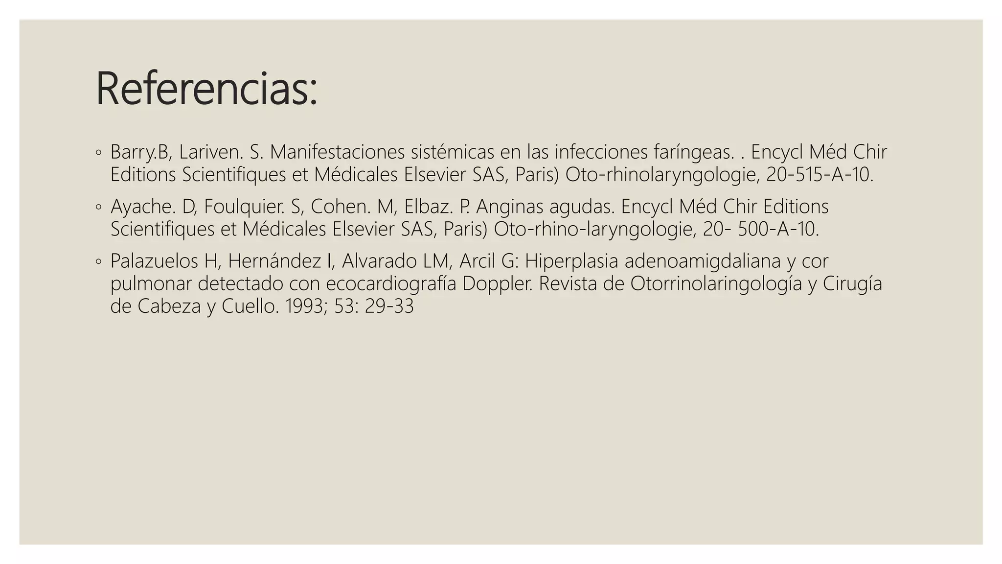 Referencias:
◦ Barry.B, Lariven. S. Manifestaciones sistémicas en las infecciones faríngeas. . Encycl Méd Chir
Editions Scientifiques et Médicales Elsevier SAS, Paris) Oto-rhinolaryngologie, 20-515-A-10.
◦ Ayache. D, Foulquier. S, Cohen. M, Elbaz. P. Anginas agudas. Encycl Méd Chir Editions
Scientifiques et Médicales Elsevier SAS, Paris) Oto-rhino-laryngologie, 20- 500-A-10.
◦ Palazuelos H, Hernández I, Alvarado LM, Arcil G: Hiperplasia adenoamigdaliana y cor
pulmonar detectado con ecocardiografía Doppler. Revista de Otorrinolaringología y Cirugía
de Cabeza y Cuello. 1993; 53: 29-33
 