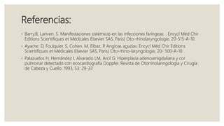 Referencias:
◦ Barry.B, Lariven. S. Manifestaciones sistémicas en las infecciones faríngeas. . Encycl Méd Chir
Editions Scientifiques et Médicales Elsevier SAS, Paris) Oto-rhinolaryngologie, 20-515-A-10.
◦ Ayache. D, Foulquier. S, Cohen. M, Elbaz. P. Anginas agudas. Encycl Méd Chir Editions
Scientifiques et Médicales Elsevier SAS, Paris) Oto-rhino-laryngologie, 20- 500-A-10.
◦ Palazuelos H, Hernández I, Alvarado LM, Arcil G: Hiperplasia adenoamigdaliana y cor
pulmonar detectado con ecocardiografía Doppler. Revista de Otorrinolaringología y Cirugía
de Cabeza y Cuello. 1993; 53: 29-33
 