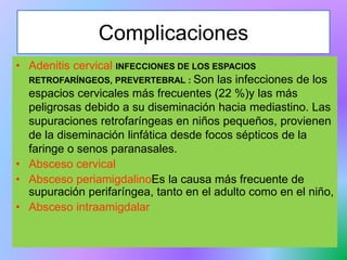 Complicaciones
• Adenitis cervical INFECCIONES DE LOS ESPACIOS
RETROFARÍNGEOS, PREVERTEBRAL : Son las infecciones de los
espacios cervicales más frecuentes (22 %)y las más
peligrosas debido a su diseminación hacia mediastino. Las
supuraciones retrofaríngeas en niños pequeños, provienen
de la diseminación linfática desde focos sépticos de la
faringe o senos paranasales.
• Absceso cervical
• Absceso periamigdalinoEs la causa más frecuente de
supuración perifaríngea, tanto en el adulto como en el niño,
• Absceso intraamigdalar
 