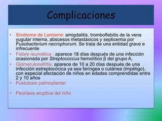 • Síndrome de Lemierre: amigdalitis, tromboflebitis de la vena
yugular interna, abscesos metastásicos y septicemia por
Fusobacterium necrophorum. Se trata de una entidad grave e
infrecuente
• Fiebre reumática : aparece 18 días después de una infección
ocasionada por Streptococcus hemolítico β del grupo A,
• Glomerulonefritis: aparece de 10 a 20 días después de una
infección estreptocócica ya sea faríngea o cutánea (impétigo),
con especial afectación de niños en edades comprendidas entre
2 y 10 años
• Pustulosis palmoplantar
• Psoriasis eruptiva del niño
Complicaciones
 