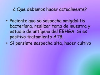 ¿ Que debemos hacer actualmente?
• Paciente que se sospecha amigdalitis
bacteriana, realizar toma de muestra y
estudio de antígeno del EBHGA. Si es
positivo tratamiento ATB.
• Si persiste sospecha alta, hacer cultivo
 