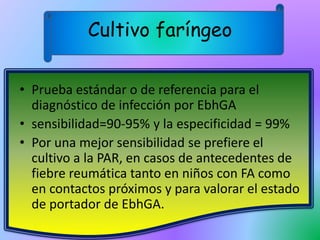 Cultivo faríngeo
• Prueba estándar o de referencia para el
diagnóstico de infección por EbhGA
• sensibilidad=90-95% y la especificidad = 99%
• Por una mejor sensibilidad se prefiere el
cultivo a la PAR, en casos de antecedentes de
fiebre reumática tanto en niños con FA como
en contactos próximos y para valorar el estado
de portador de EbhGA.
 