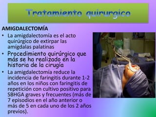 AMIGDALECTOMÍA
• La amigdalectomía es el acto
quirúrgico de extirpar las
amígdalas palatinas
• Procedimiento quirúrgico que
más se ha realizado en la
historia de la cirugía
• La amigdalectomía reduce la
incidencia de faringitis durante 1-2
años en los niños con faringitis de
repetición con cultivo positivo para
SBHGA graves y frecuentes (más de
7 episodios en el año anterior o
más de 5 en cada uno de los 2 años
previos).
 