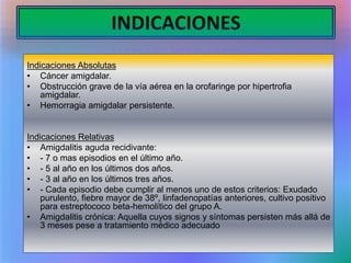 INDICACIONES
Indicaciones Absolutas
• Cáncer amigdalar.
• Obstrucción grave de la vía aérea en la orofaringe por hipertrofia
amigdalar.
• Hemorragia amigdalar persistente.
Indicaciones Relativas
• Amigdalitis aguda recidivante:
• - 7 o mas episodios en el último año.
• - 5 al año en los últimos dos años.
• - 3 al año en los últimos tres años.
• - Cada episodio debe cumplir al menos uno de estos criterios: Exudado
purulento, fiebre mayor de 38º, linfadenopatías anteriores, cultivo positivo
para estreptococo beta-hemolítico del grupo A.
• Amigdalitis crónica: Aquella cuyos signos y síntomas persisten más allá de
3 meses pese a tratamiento médico adecuado
 