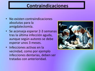 Contraindicaciones
• No existen contraindicaciones
absolutas para la
amigdalectomía.
• Se aconseja esperar 2-3 semanas
tras la última infección aguda,
aunque según autores se debe
esperar unos 3 meses.
• Infecciones activas en la
vecindad, como por ejemplo
infecciones dentarias, deben ser
tratadas con anterioridad.
 