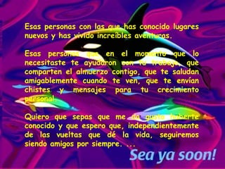 Esas personas con las que has conocido lugares nuevos y has vivido increíbles aventuras.  Esas personas que en el momento que lo necesitaste te ayudaron con tu trabajo, que comparten el almuerzo contigo, que te saludan amigablemente cuando te ven, que te envían chistes y mensajes para tu crecimiento personal. Quiero que sepas que me da gusto haberte conocido y que espero que, independientemente de las vueltas que dé la vida, seguiremos siendo amigos por siempre. ...  