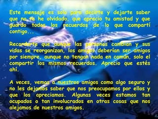 Este mensaje es solo para decirte y dejarte saber que no te he olvidado, que aprecio tu amistad y que guardo todos los recuerdos de lo que compartí contigo...  Recordarte que aunque las personas cambian y sus vidas se reorganizan, los amigos deberían ser amigos por siempre, aunque no tengan nada en común, solo el compartir los mismos recuerdos. Aprecio que estés ahí.  A veces, vemos a nuestros amigos como algo seguro y no les dejamos saber que nos preocupamos por ellos y que los apreciamos. Algunas veces estamos tan ocupados o tan involucrados en otras cosas que nos alejamos de nuestros amigos.  