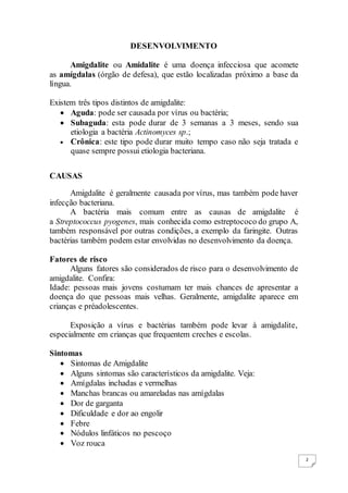 2
DESENVOLVIMENTO
Amigdalite ou Amidalite é uma doença infecciosa que acomete
as amígdalas (órgão de defesa), que estão localizadas próximo a base da
língua.
Existem três tipos distintos de amigdalite:
 Aguda: pode ser causada por vírus ou bactéria;
 Subaguda: esta pode durar de 3 semanas a 3 meses, sendo sua
etiologia a bactéria Actinomyces sp.;
 Crônica: este tipo pode durar muito tempo caso não seja tratada e
quase sempre possui etiologia bacteriana.
CAUSAS
Amigdalite é geralmente causada por vírus, mas também pode haver
infecção bacteriana.
A bactéria mais comum entre as causas de amigdalite é
a Streptococcus pyogenes, mais conhecida como estreptococo do grupo A,
também responsável por outras condições, a exemplo da faringite. Outras
bactérias também podem estar envolvidas no desenvolvimento da doença.
Fatores de risco
Alguns fatores são considerados de risco para o desenvolvimento de
amigdalite. Confira:
Idade: pessoas mais jovens costumam ter mais chances de apresentar a
doença do que pessoas mais velhas. Geralmente, amigdalite aparece em
crianças e préadolescentes.
Exposição a vírus e bactérias também pode levar à amigdalite,
especialmente em crianças que frequentem creches e escolas.
Sintomas
 Sintomas de Amigdalite
 Alguns sintomas são característicos da amigdalite. Veja:
 Amígdalas inchadas e vermelhas
 Manchas brancas ou amareladas nas amígdalas
 Dor de garganta
 Dificuldade e dor ao engolir
 Febre
 Nódulos linfáticos no pescoço
 Voz rouca
 