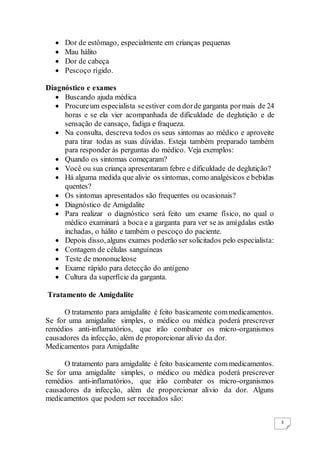 3
 Dor de estômago, especialmente em crianças pequenas
 Mau hálito
 Dor de cabeça
 Pescoço rígido.
Diagnóstico e exames
 Buscando ajuda médica
 Procureum especialista seestiver com dorde garganta pormais de 24
horas e se ela vier acompanhada de dificuldade de deglutição e de
sensação de cansaço, fadiga e fraqueza.
 Na consulta, descreva todos os seus sintomas ao médico e aproveite
para tirar todas as suas dúvidas. Esteja também preparado também
para responder às perguntas do médico. Veja exemplos:
 Quando os sintomas começaram?
 Você ou sua criança apresentaram febre e dificuldade de deglutição?
 Há alguma medida que alivie os sintomas, como analgésicos e bebidas
quentes?
 Os sintomas apresentados são frequentes ou ocasionais?
 Diagnóstico de Amigdalite
 Para realizar o diagnóstico será feito um exame físico, no qual o
médico examinará a boca e a garganta para ver se as amígdalas estão
inchadas, o hálito e também o pescoço do paciente.
 Depois disso, alguns exames poderão ser solicitados pelo especialista:
 Contagem de células sanguíneas
 Teste de mononucleose
 Exame rápido para detecção do antígeno
 Cultura da superfície da garganta.
Tratamento de Amigdalite
O tratamento para amigdalite é feito basicamente commedicamentos.
Se for uma amigdalite simples, o médico ou médica poderá prescrever
remédios anti-inflamatórios, que irão combater os micro-organismos
causadores da infecção, além de proporcionar alívio da dor.
Medicamentos para Amigdalite
O tratamento para amigdalite é feito basicamente com medicamentos.
Se for uma amigdalite simples, o médico ou médica poderá prescrever
remédios anti-inflamatórios, que irão combater os micro-organismos
causadores da infecção, além de proporcionar alívio da dor. Alguns
medicamentos que podem ser receitados são:
 