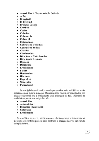 4
 Amoxicilina + Clavulanato de Potássio
 Arflex
 Benzetacil
 Bi Profenid
 Broncho-Vaxom
 Cataflan
 Ceclor
 Cefaclor
 Cefadroxila
 Cefanaxil
 Cetoprofeno
 Ceftriaxona Dissódica
 Ceftriaxona Sódica
 Clavulin
 Clindamicina
 Diclofenaco Colestiramina
 Diclofenaco Resinato
 Dipirona
 Doxiciclina
 Eritromicina
 Flanax
 Hexomedine
 Hincomox
 Ibuprofeno
 Nimesulida
 Paracetamol
Sea amigdalite está sendo causadaporumabactéria, antibióticos serão
receitados para curar a infecção. Os antibióticos podem ser ministrados por
injeção ou por via oral e o tratamento dura em média 10 dias. Exemplos de
antibióticos para tratar amigdalite são:
 Amoxicilina
 Azitromicina
 Benzatina (Benzetacil)
 Cefalexina
 Eritromicina
Se o médico prescrever medicamentos, não interrompa o tratamento só
porque o desconforto passou, caso contrário a infecção não vai ser curada
completamente.
 