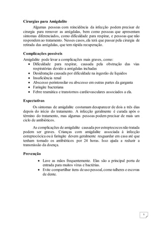 5
Cirurgias para Amigdalite
Algumas pessoas com reincidência da infecção podem precisar de
cirurgia para remover as amígdalas, bem como pessoas que apresentam
sintomas diferenciados, como dificuldade para respirar, e pessoas que não
respondem ao tratamento. Nesses casos, ela terá que passar pela cirurgia de
retirada das amígdalas, que tem rápida recuperação.
Complicações possíveis
Amigdalite pode levar a complicações mais graves, como:
 Dificuldade para respirar, causada pela obstrução das vias
respiratórias devido a amígdalas inchadas
 Desidratação causada por dificuldade na ingestão de líquidos
 Insuficiência renal
 Abscesso perintonsilar ou abscesso em outras partes da garganta
 Faringite bacteriana
 Febre reumática e transtornos cardiovasculares associados a ela.
Expectativas
Os sintomas de amigdalite costumam desaparecer de dois a três dias
depois do início do tratamento. A infecção geralmente é curada após o
término do tratamento, mas algumas pessoas podem precisar de mais um
ciclo de antibióticos.
As complicações de amigdalite causada porestreptococosnão tratada
podem ser graves. Crianças com amigdalite associada à infecção
estreptocócica ou à faringite devem geralmente resguardar em casa até que
tenham tomado os antibióticos por 24 horas. Isso ajuda a reduzir a
transmissão da doença.
Prevenção
 Lave as mãos frequentemente. Elas são a principal porta de
entrada para muitos vírus e bactérias.
 Evite compartilhar itens deuso pessoal, como talheres e escovas
de dente.
 
