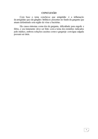6
CONCLUSÃO
Com base o tema conclui-se que amigdalite é a inflamação
da amígdalas que são gânglios linfáticos presentes no fundo da garganta que
atuam defendendo esta região de vírus e bactérias.
Ela causa sintomas como dor de garganta, dificuldade para engolir e
febre, e seu tratamento deve ser feito com a toma dos remédios indicados
pelo médico, embora soluções caseiras como o gargarejo com água salgada
possam ser úteis.
 
